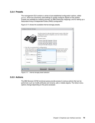 Chapter 3. Graphical user interface overview 79
3.2.4 Presets
The management GUI contains a series of pre-established configuration options, called
presets, which are commonly used settings to quickly configure objects on the system.
Presets are available for creating volumes, for IBM FlashCopy mappings, and for setting up a
Redundant Array of Independent Disks (RAID) configuration.
Figure 3-11 shows the available internal storage presets.
Figure 3-11 Internal storage preset selection
3.2.5 Actions
The IBM Storwize V3700 functional panes provide access to various actions that can be
performed, such as modify attributes and rename, add, or delete objects. The Action menu
options change depending on the pane accessed.
 