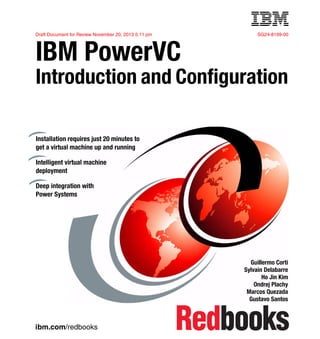 ibm.com/redbooks
Draft Document for Review November 20, 2013 5:11 pm SG24-8199-00
IBM PowerVC
Introduction and Configuration
Guillermo Corti
Sylvain Delabarre
Ho Jin Kim
Ondrej Plachy
Marcos Quezada
Gustavo Santos
Installation requires just 20 minutes to
get a virtual machine up and running
Intelligent virtual machine
deployment
Deep integration with
Power Systems
Front cover
 
