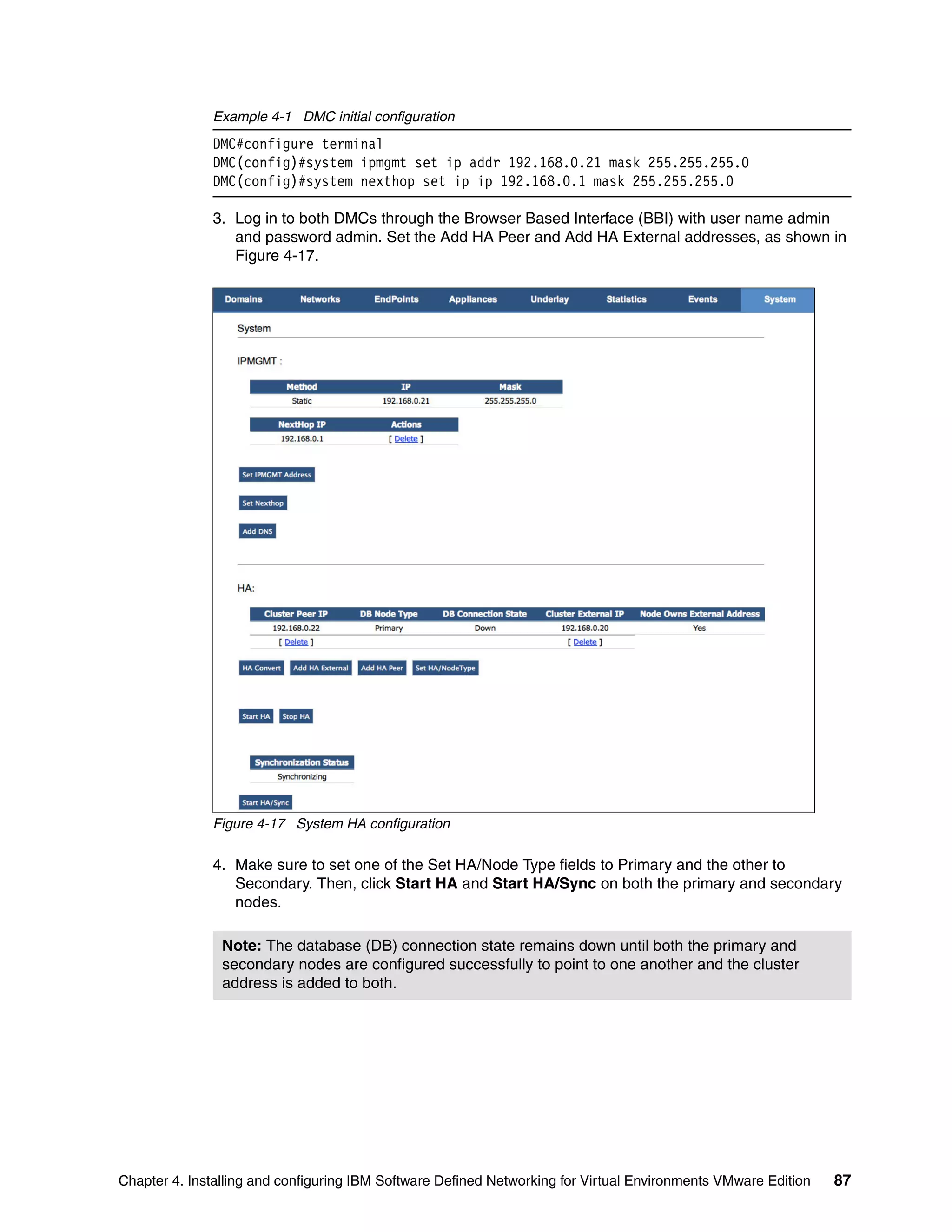Chapter 4. Installing and configuring IBM Software Defined Networking for Virtual Environments VMware Edition 87
Example 4-1 DMC initial configuration
DMC#configure terminal
DMC(config)#system ipmgmt set ip addr 192.168.0.21 mask 255.255.255.0
DMC(config)#system nexthop set ip ip 192.168.0.1 mask 255.255.255.0
3. Log in to both DMCs through the Browser Based Interface (BBI) with user name admin
and password admin. Set the Add HA Peer and Add HA External addresses, as shown in
Figure 4-17.
Figure 4-17 System HA configuration
4. Make sure to set one of the Set HA/Node Type fields to Primary and the other to
Secondary. Then, click Start HA and Start HA/Sync on both the primary and secondary
nodes.
Note: The database (DB) connection state remains down until both the primary and
secondary nodes are configured successfully to point to one another and the cluster
address is added to both.
 