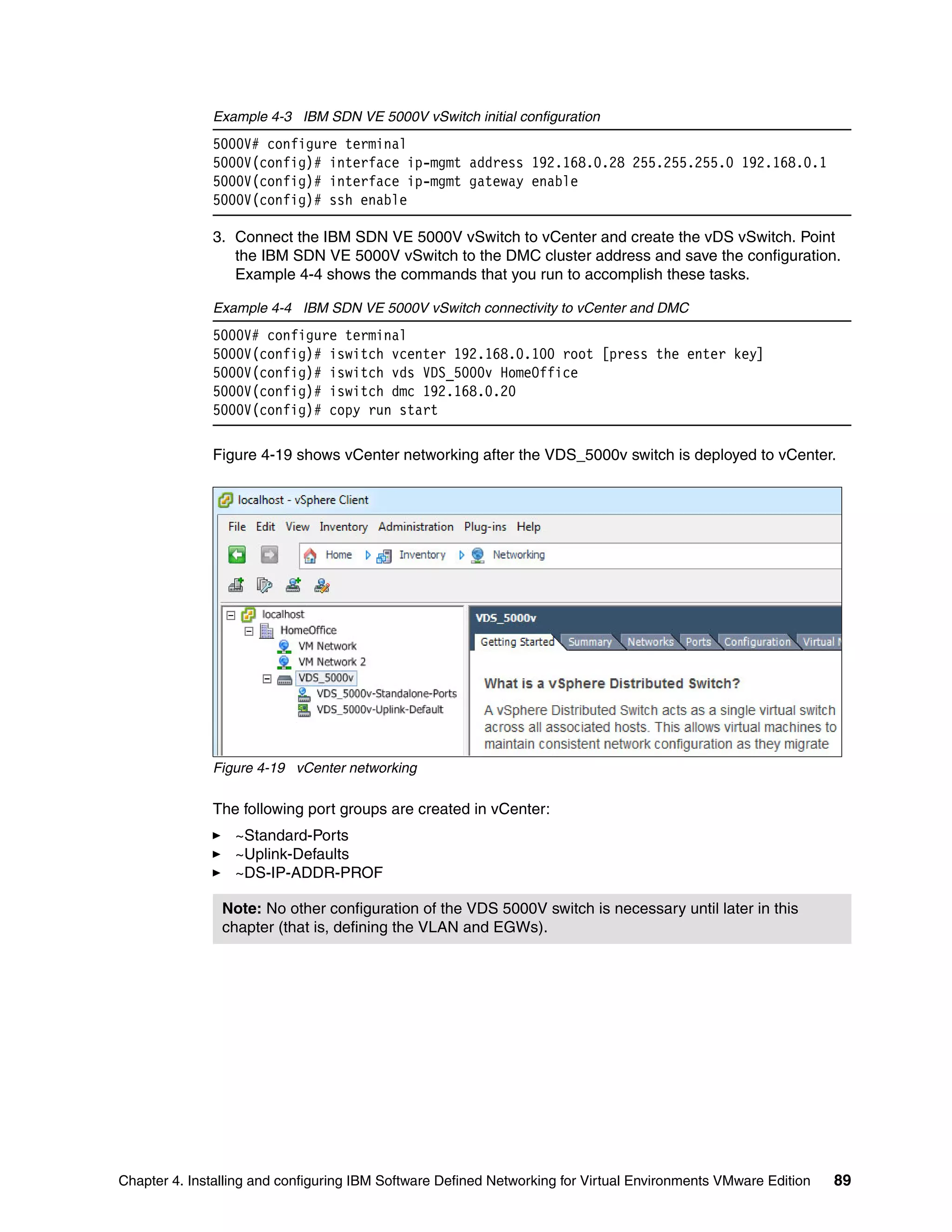 Chapter 4. Installing and configuring IBM Software Defined Networking for Virtual Environments VMware Edition 89
Example 4-3 IBM SDN VE 5000V vSwitch initial configuration
5000V# configure terminal
5000V(config)# interface ip-mgmt address 192.168.0.28 255.255.255.0 192.168.0.1
5000V(config)# interface ip-mgmt gateway enable
5000V(config)# ssh enable
3. Connect the IBM SDN VE 5000V vSwitch to vCenter and create the vDS vSwitch. Point
the IBM SDN VE 5000V vSwitch to the DMC cluster address and save the configuration.
Example 4-4 shows the commands that you run to accomplish these tasks.
Example 4-4 IBM SDN VE 5000V vSwitch connectivity to vCenter and DMC
5000V# configure terminal
5000V(config)# iswitch vcenter 192.168.0.100 root [press the enter key]
5000V(config)# iswitch vds VDS_5000v HomeOffice
5000V(config)# iswitch dmc 192.168.0.20
5000V(config)# copy run start
Figure 4-19 shows vCenter networking after the VDS_5000v switch is deployed to vCenter.
Figure 4-19 vCenter networking
The following port groups are created in vCenter:
~Standard-Ports
~Uplink-Defaults
~DS-IP-ADDR-PROF
Note: No other configuration of the VDS 5000V switch is necessary until later in this
chapter (that is, defining the VLAN and EGWs).
 