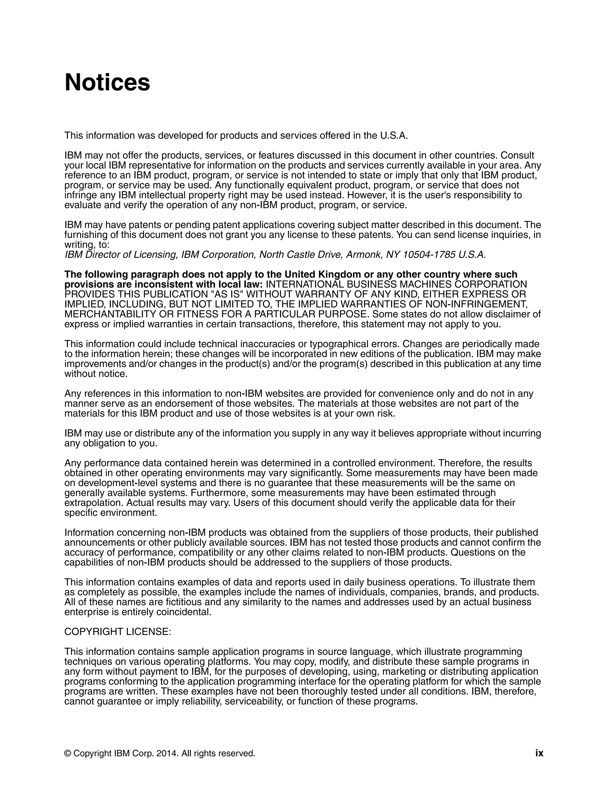 © Copyright IBM Corp. 2014. All rights reserved. ix
Notices
This information was developed for products and services offered in the U.S.A.
IBM may not offer the products, services, or features discussed in this document in other countries. Consult
your local IBM representative for information on the products and services currently available in your area. Any
reference to an IBM product, program, or service is not intended to state or imply that only that IBM product,
program, or service may be used. Any functionally equivalent product, program, or service that does not
infringe any IBM intellectual property right may be used instead. However, it is the user's responsibility to
evaluate and verify the operation of any non-IBM product, program, or service.
IBM may have patents or pending patent applications covering subject matter described in this document. The
furnishing of this document does not grant you any license to these patents. You can send license inquiries, in
writing, to:
IBM Director of Licensing, IBM Corporation, North Castle Drive, Armonk, NY 10504-1785 U.S.A.
The following paragraph does not apply to the United Kingdom or any other country where such
provisions are inconsistent with local law: INTERNATIONAL BUSINESS MACHINES CORPORATION
PROVIDES THIS PUBLICATION "AS IS" WITHOUT WARRANTY OF ANY KIND, EITHER EXPRESS OR
IMPLIED, INCLUDING, BUT NOT LIMITED TO, THE IMPLIED WARRANTIES OF NON-INFRINGEMENT,
MERCHANTABILITY OR FITNESS FOR A PARTICULAR PURPOSE. Some states do not allow disclaimer of
express or implied warranties in certain transactions, therefore, this statement may not apply to you.
This information could include technical inaccuracies or typographical errors. Changes are periodically made
to the information herein; these changes will be incorporated in new editions of the publication. IBM may make
improvements and/or changes in the product(s) and/or the program(s) described in this publication at any time
without notice.
Any references in this information to non-IBM websites are provided for convenience only and do not in any
manner serve as an endorsement of those websites. The materials at those websites are not part of the
materials for this IBM product and use of those websites is at your own risk.
IBM may use or distribute any of the information you supply in any way it believes appropriate without incurring
any obligation to you.
Any performance data contained herein was determined in a controlled environment. Therefore, the results
obtained in other operating environments may vary significantly. Some measurements may have been made
on development-level systems and there is no guarantee that these measurements will be the same on
generally available systems. Furthermore, some measurements may have been estimated through
extrapolation. Actual results may vary. Users of this document should verify the applicable data for their
specific environment.
Information concerning non-IBM products was obtained from the suppliers of those products, their published
announcements or other publicly available sources. IBM has not tested those products and cannot confirm the
accuracy of performance, compatibility or any other claims related to non-IBM products. Questions on the
capabilities of non-IBM products should be addressed to the suppliers of those products.
This information contains examples of data and reports used in daily business operations. To illustrate them
as completely as possible, the examples include the names of individuals, companies, brands, and products.
All of these names are fictitious and any similarity to the names and addresses used by an actual business
enterprise is entirely coincidental.
COPYRIGHT LICENSE:
This information contains sample application programs in source language, which illustrate programming
techniques on various operating platforms. You may copy, modify, and distribute these sample programs in
any form without payment to IBM, for the purposes of developing, using, marketing or distributing application
programs conforming to the application programming interface for the operating platform for which the sample
programs are written. These examples have not been thoroughly tested under all conditions. IBM, therefore,
cannot guarantee or imply reliability, serviceability, or function of these programs.
 