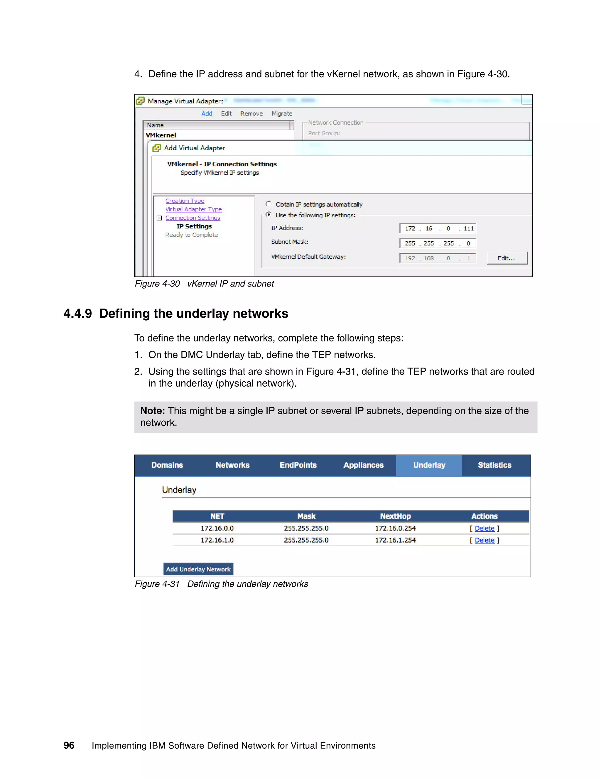96 Implementing IBM Software Defined Network for Virtual Environments
4. Define the IP address and subnet for the vKernel network, as shown in Figure 4-30.
Figure 4-30 vKernel IP and subnet
4.4.9 Defining the underlay networks
To define the underlay networks, complete the following steps:
1. On the DMC Underlay tab, define the TEP networks.
2. Using the settings that are shown in Figure 4-31, define the TEP networks that are routed
in the underlay (physical network).
Figure 4-31 Defining the underlay networks
Note: This might be a single IP subnet or several IP subnets, depending on the size of the
network.
 
