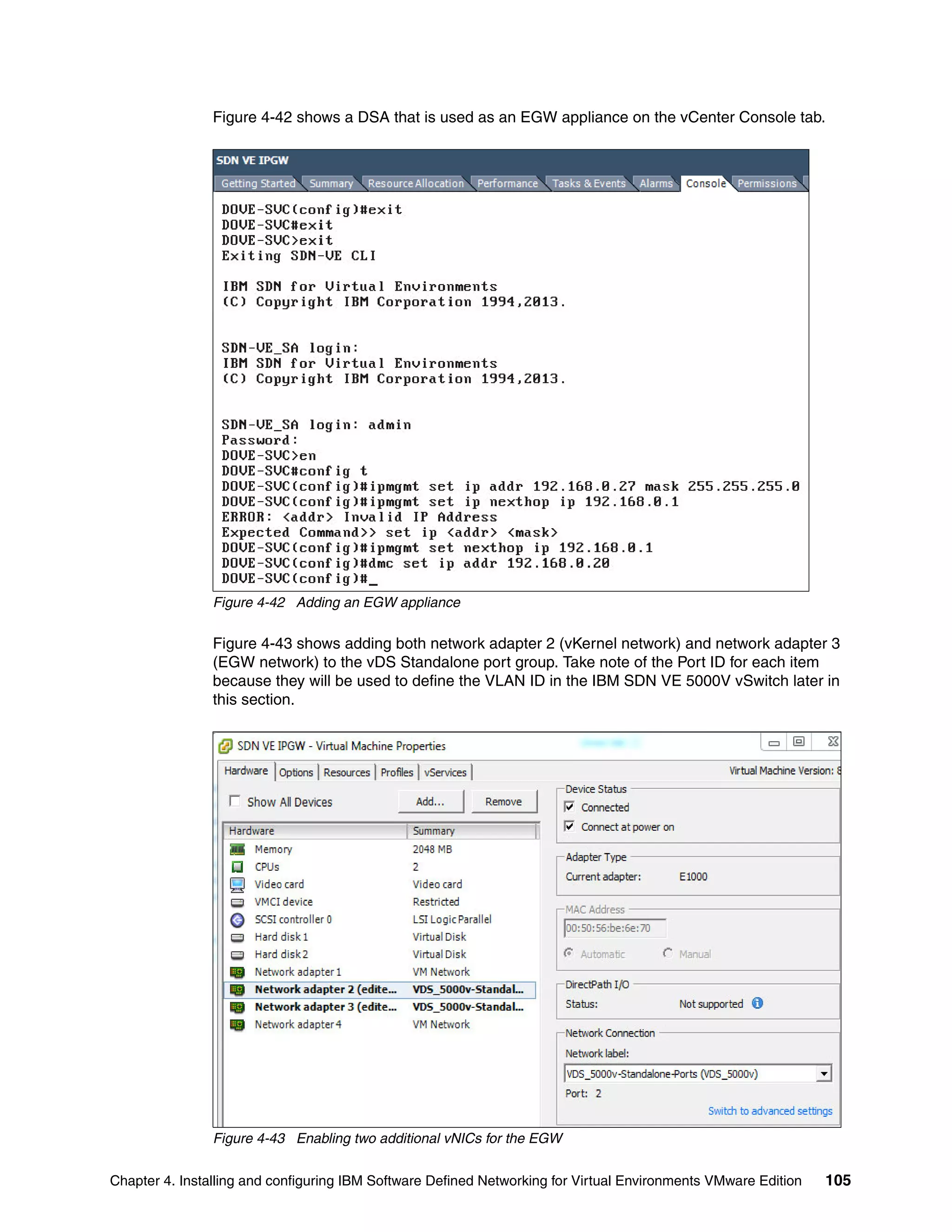 Chapter 4. Installing and configuring IBM Software Defined Networking for Virtual Environments VMware Edition 105
Figure 4-42 shows a DSA that is used as an EGW appliance on the vCenter Console tab.
Figure 4-42 Adding an EGW appliance
Figure 4-43 shows adding both network adapter 2 (vKernel network) and network adapter 3
(EGW network) to the vDS Standalone port group. Take note of the Port ID for each item
because they will be used to define the VLAN ID in the IBM SDN VE 5000V vSwitch later in
this section.
Figure 4-43 Enabling two additional vNICs for the EGW
 