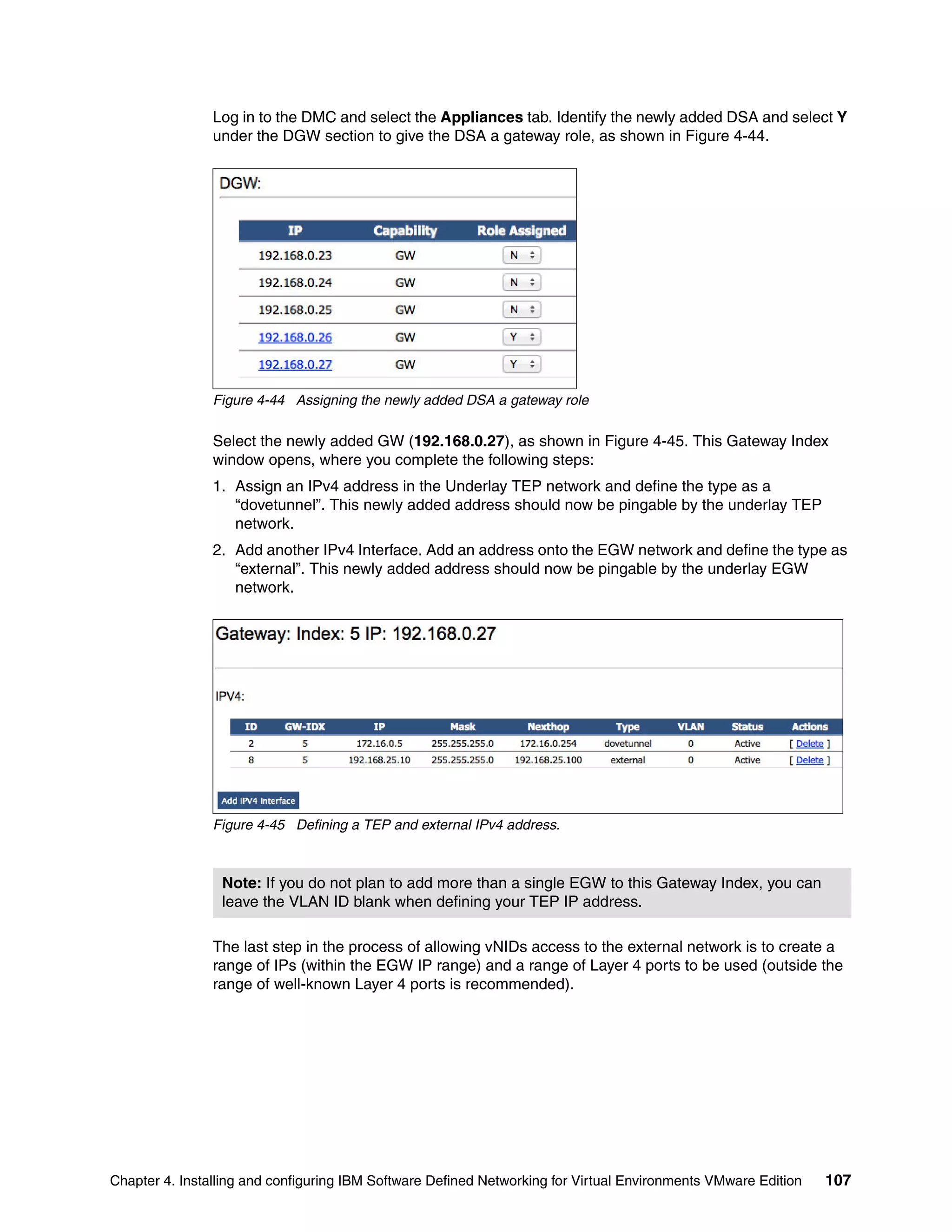 Chapter 4. Installing and configuring IBM Software Defined Networking for Virtual Environments VMware Edition 107
Log in to the DMC and select the Appliances tab. Identify the newly added DSA and select Y
under the DGW section to give the DSA a gateway role, as shown in Figure 4-44.
Figure 4-44 Assigning the newly added DSA a gateway role
Select the newly added GW (192.168.0.27), as shown in Figure 4-45. This Gateway Index
window opens, where you complete the following steps:
1. Assign an IPv4 address in the Underlay TEP network and define the type as a
“dovetunnel”. This newly added address should now be pingable by the underlay TEP
network.
2. Add another IPv4 Interface. Add an address onto the EGW network and define the type as
“external”. This newly added address should now be pingable by the underlay EGW
network.
Figure 4-45 Defining a TEP and external IPv4 address.
The last step in the process of allowing vNIDs access to the external network is to create a
range of IPs (within the EGW IP range) and a range of Layer 4 ports to be used (outside the
range of well-known Layer 4 ports is recommended).
Note: If you do not plan to add more than a single EGW to this Gateway Index, you can
leave the VLAN ID blank when defining your TEP IP address.
 