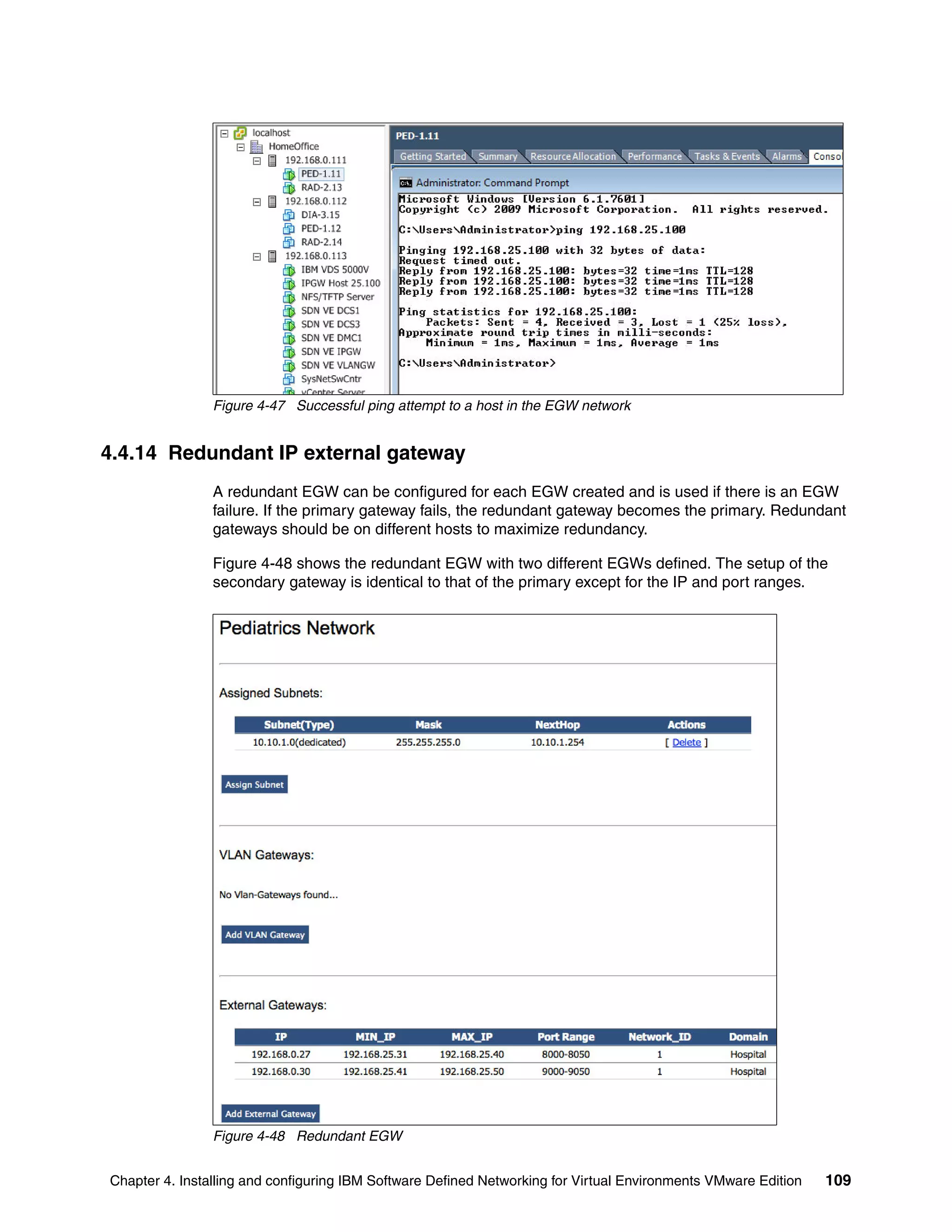 Chapter 4. Installing and configuring IBM Software Defined Networking for Virtual Environments VMware Edition 109
Figure 4-47 Successful ping attempt to a host in the EGW network
4.4.14 Redundant IP external gateway
A redundant EGW can be configured for each EGW created and is used if there is an EGW
failure. If the primary gateway fails, the redundant gateway becomes the primary. Redundant
gateways should be on different hosts to maximize redundancy.
Figure 4-48 shows the redundant EGW with two different EGWs defined. The setup of the
secondary gateway is identical to that of the primary except for the IP and port ranges.
Figure 4-48 Redundant EGW
 