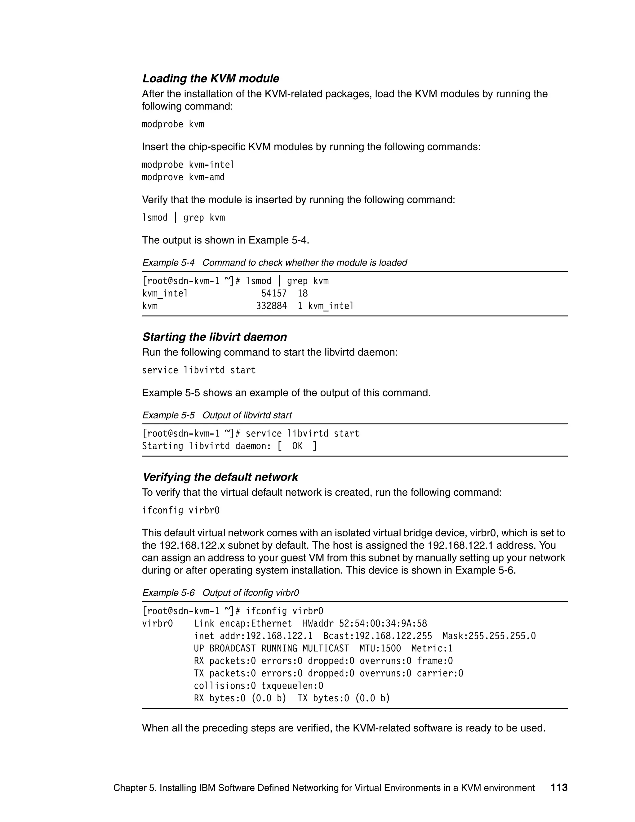 Chapter 5. Installing IBM Software Defined Networking for Virtual Environments in a KVM environment 113
Loading the KVM module
After the installation of the KVM-related packages, load the KVM modules by running the
following command:
modprobe kvm
Insert the chip-specific KVM modules by running the following commands:
modprobe kvm-intel
modprove kvm-amd
Verify that the module is inserted by running the following command:
lsmod | grep kvm
The output is shown in Example 5-4.
Example 5-4 Command to check whether the module is loaded
[root@sdn-kvm-1 ~]# lsmod | grep kvm
kvm_intel 54157 18
kvm 332884 1 kvm_intel
Starting the libvirt daemon
Run the following command to start the libvirtd daemon:
service libvirtd start
Example 5-5 shows an example of the output of this command.
Example 5-5 Output of libvirtd start
[root@sdn-kvm-1 ~]# service libvirtd start
Starting libvirtd daemon: [ OK ]
Verifying the default network
To verify that the virtual default network is created, run the following command:
ifconfig virbr0
This default virtual network comes with an isolated virtual bridge device, virbr0, which is set to
the 192.168.122.x subnet by default. The host is assigned the 192.168.122.1 address. You
can assign an address to your guest VM from this subnet by manually setting up your network
during or after operating system installation. This device is shown in Example 5-6.
Example 5-6 Output of ifconfig virbr0
[root@sdn-kvm-1 ~]# ifconfig virbr0
virbr0 Link encap:Ethernet HWaddr 52:54:00:34:9A:58
inet addr:192.168.122.1 Bcast:192.168.122.255 Mask:255.255.255.0
UP BROADCAST RUNNING MULTICAST MTU:1500 Metric:1
RX packets:0 errors:0 dropped:0 overruns:0 frame:0
TX packets:0 errors:0 dropped:0 overruns:0 carrier:0
collisions:0 txqueuelen:0
RX bytes:0 (0.0 b) TX bytes:0 (0.0 b)
When all the preceding steps are verified, the KVM-related software is ready to be used.
 