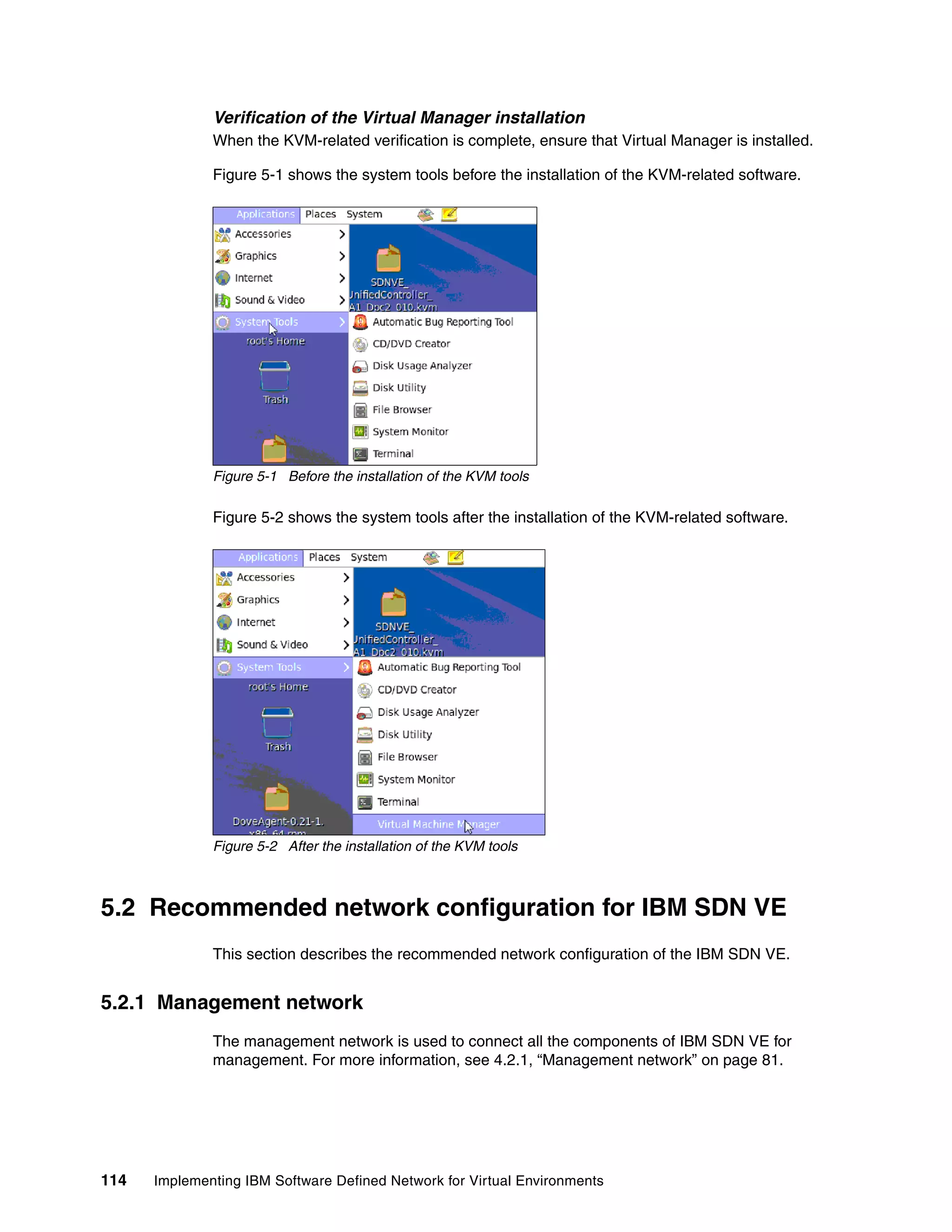 114 Implementing IBM Software Defined Network for Virtual Environments
Verification of the Virtual Manager installation
When the KVM-related verification is complete, ensure that Virtual Manager is installed.
Figure 5-1 shows the system tools before the installation of the KVM-related software.
Figure 5-1 Before the installation of the KVM tools
Figure 5-2 shows the system tools after the installation of the KVM-related software.
Figure 5-2 After the installation of the KVM tools
5.2 Recommended network configuration for IBM SDN VE
This section describes the recommended network configuration of the IBM SDN VE.
5.2.1 Management network
The management network is used to connect all the components of IBM SDN VE for
management. For more information, see 4.2.1, “Management network” on page 81.
 