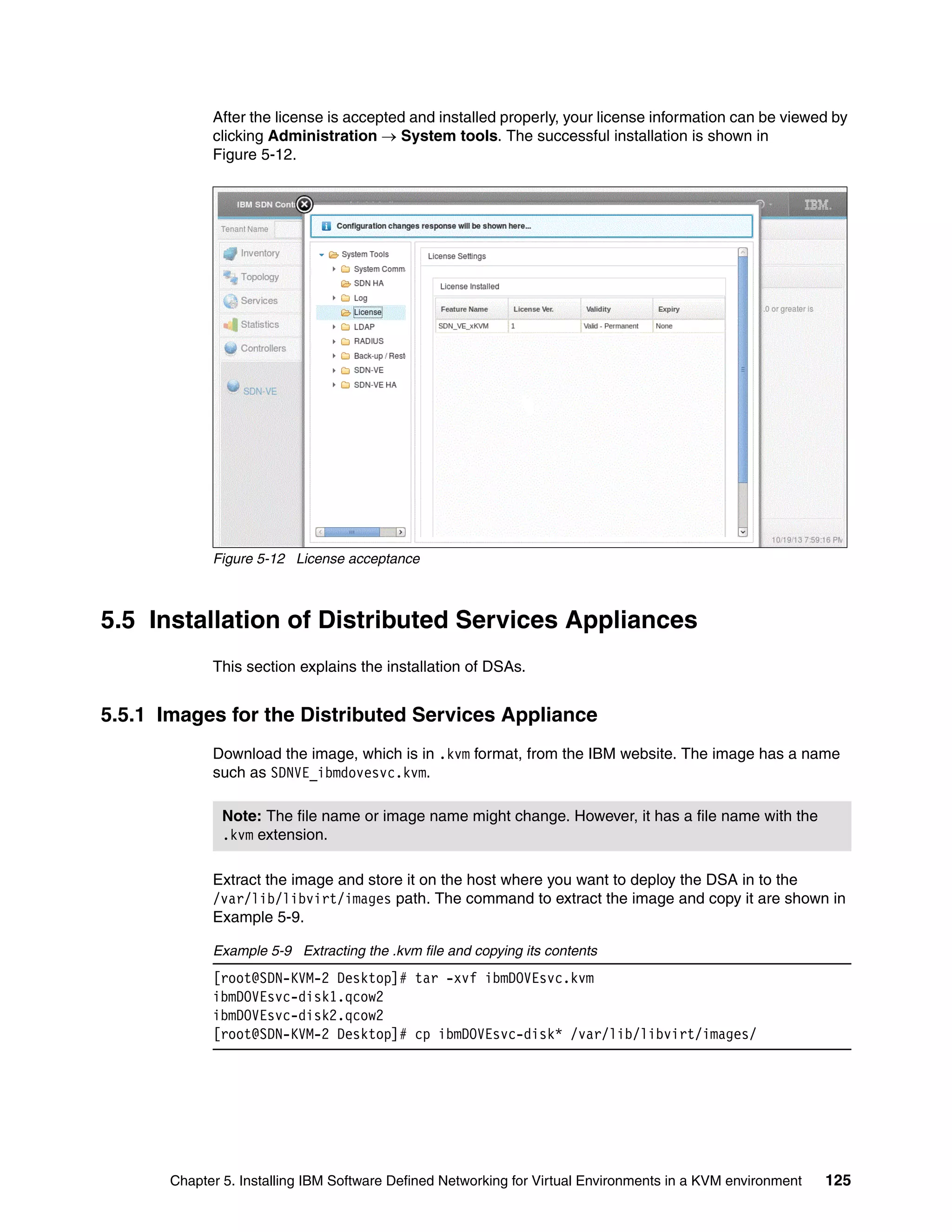 Chapter 5. Installing IBM Software Defined Networking for Virtual Environments in a KVM environment 125
After the license is accepted and installed properly, your license information can be viewed by
clicking Administration  System tools. The successful installation is shown in
Figure 5-12.
Figure 5-12 License acceptance
5.5 Installation of Distributed Services Appliances
This section explains the installation of DSAs.
5.5.1 Images for the Distributed Services Appliance
Download the image, which is in .kvm format, from the IBM website. The image has a name
such as SDNVE_ibmdovesvc.kvm.
Extract the image and store it on the host where you want to deploy the DSA in to the
/var/lib/libvirt/images path. The command to extract the image and copy it are shown in
Example 5-9.
Example 5-9 Extracting the .kvm file and copying its contents
[root@SDN-KVM-2 Desktop]# tar -xvf ibmDOVEsvc.kvm
ibmDOVEsvc-disk1.qcow2
ibmDOVEsvc-disk2.qcow2
[root@SDN-KVM-2 Desktop]# cp ibmDOVEsvc-disk* /var/lib/libvirt/images/
Note: The file name or image name might change. However, it has a file name with the
.kvm extension.
 
