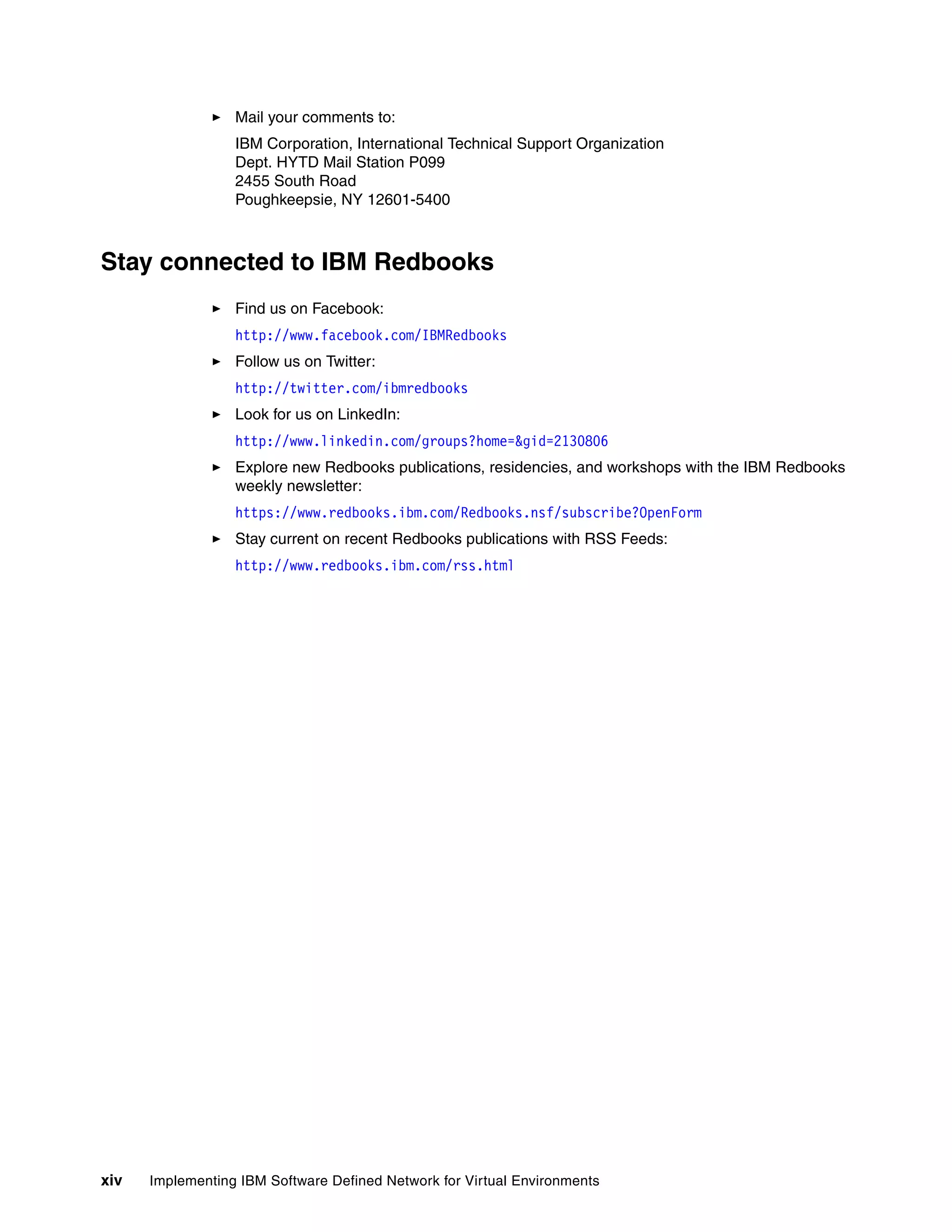 xiv Implementing IBM Software Defined Network for Virtual Environments
Mail your comments to:
IBM Corporation, International Technical Support Organization
Dept. HYTD Mail Station P099
2455 South Road
Poughkeepsie, NY 12601-5400
Stay connected to IBM Redbooks
Find us on Facebook:
http://www.facebook.com/IBMRedbooks
Follow us on Twitter:
http://twitter.com/ibmredbooks
Look for us on LinkedIn:
http://www.linkedin.com/groups?home=&gid=2130806
Explore new Redbooks publications, residencies, and workshops with the IBM Redbooks
weekly newsletter:
https://www.redbooks.ibm.com/Redbooks.nsf/subscribe?OpenForm
Stay current on recent Redbooks publications with RSS Feeds:
http://www.redbooks.ibm.com/rss.html
 