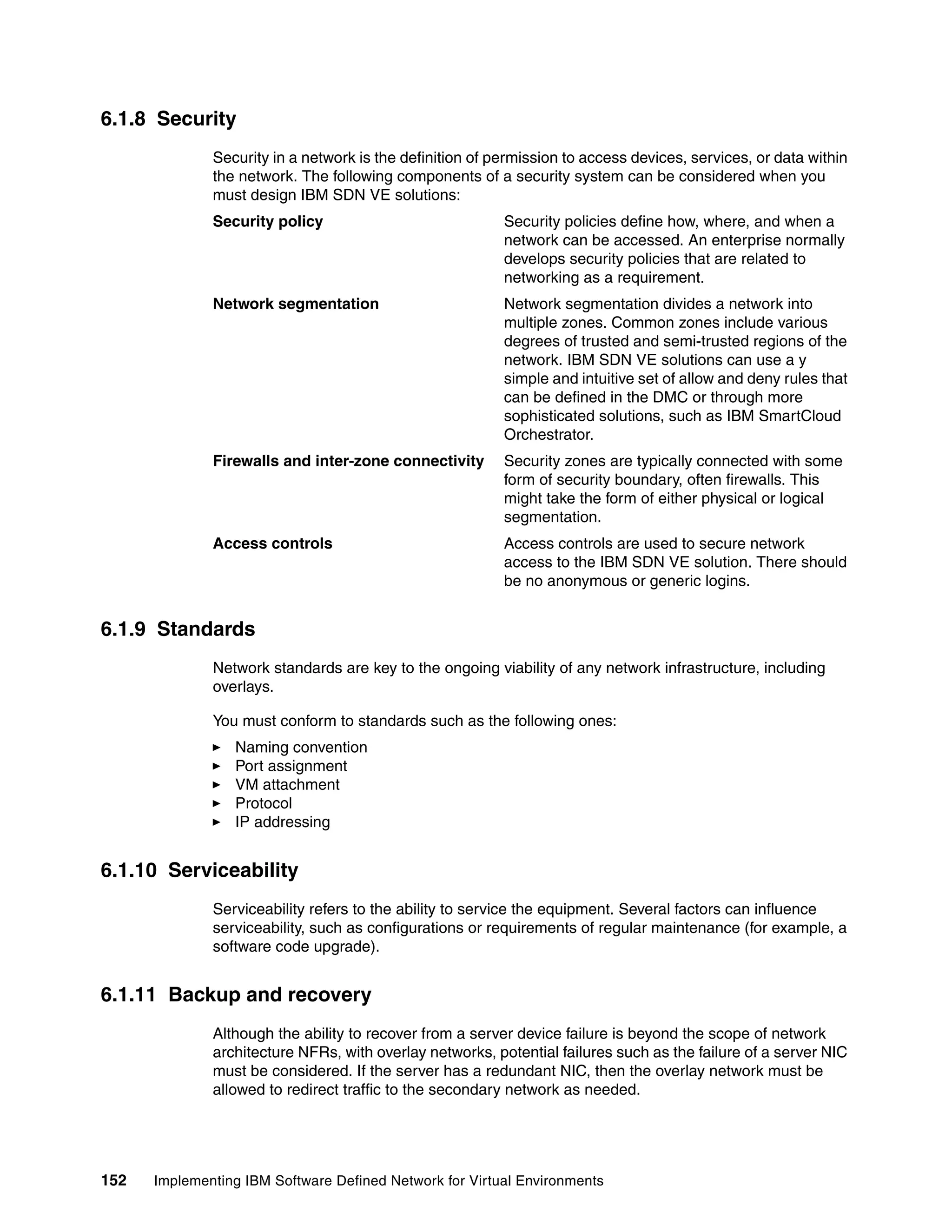 152 Implementing IBM Software Defined Network for Virtual Environments
6.1.8 Security
Security in a network is the definition of permission to access devices, services, or data within
the network. The following components of a security system can be considered when you
must design IBM SDN VE solutions:
Security policy Security policies define how, where, and when a
network can be accessed. An enterprise normally
develops security policies that are related to
networking as a requirement.
Network segmentation Network segmentation divides a network into
multiple zones. Common zones include various
degrees of trusted and semi-trusted regions of the
network. IBM SDN VE solutions can use a y
simple and intuitive set of allow and deny rules that
can be defined in the DMC or through more
sophisticated solutions, such as IBM SmartCloud
Orchestrator.
Firewalls and inter-zone connectivity Security zones are typically connected with some
form of security boundary, often firewalls. This
might take the form of either physical or logical
segmentation.
Access controls Access controls are used to secure network
access to the IBM SDN VE solution. There should
be no anonymous or generic logins.
6.1.9 Standards
Network standards are key to the ongoing viability of any network infrastructure, including
overlays.
You must conform to standards such as the following ones:
Naming convention
Port assignment
VM attachment
Protocol
IP addressing
6.1.10 Serviceability
Serviceability refers to the ability to service the equipment. Several factors can influence
serviceability, such as configurations or requirements of regular maintenance (for example, a
software code upgrade).
6.1.11 Backup and recovery
Although the ability to recover from a server device failure is beyond the scope of network
architecture NFRs, with overlay networks, potential failures such as the failure of a server NIC
must be considered. If the server has a redundant NIC, then the overlay network must be
allowed to redirect traffic to the secondary network as needed.
 