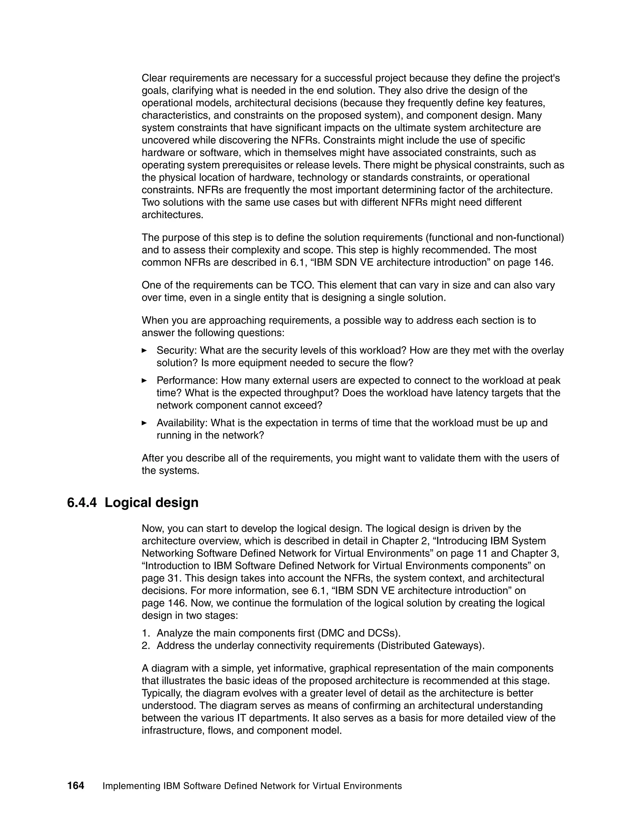 164 Implementing IBM Software Defined Network for Virtual Environments
Clear requirements are necessary for a successful project because they define the project's
goals, clarifying what is needed in the end solution. They also drive the design of the
operational models, architectural decisions (because they frequently define key features,
characteristics, and constraints on the proposed system), and component design. Many
system constraints that have significant impacts on the ultimate system architecture are
uncovered while discovering the NFRs. Constraints might include the use of specific
hardware or software, which in themselves might have associated constraints, such as
operating system prerequisites or release levels. There might be physical constraints, such as
the physical location of hardware, technology or standards constraints, or operational
constraints. NFRs are frequently the most important determining factor of the architecture.
Two solutions with the same use cases but with different NFRs might need different
architectures.
The purpose of this step is to define the solution requirements (functional and non-functional)
and to assess their complexity and scope. This step is highly recommended. The most
common NFRs are described in 6.1, “IBM SDN VE architecture introduction” on page 146.
One of the requirements can be TCO. This element that can vary in size and can also vary
over time, even in a single entity that is designing a single solution.
When you are approaching requirements, a possible way to address each section is to
answer the following questions:
Security: What are the security levels of this workload? How are they met with the overlay
solution? Is more equipment needed to secure the flow?
Performance: How many external users are expected to connect to the workload at peak
time? What is the expected throughput? Does the workload have latency targets that the
network component cannot exceed?
Availability: What is the expectation in terms of time that the workload must be up and
running in the network?
After you describe all of the requirements, you might want to validate them with the users of
the systems.
6.4.4 Logical design
Now, you can start to develop the logical design. The logical design is driven by the
architecture overview, which is described in detail in Chapter 2, “Introducing IBM System
Networking Software Defined Network for Virtual Environments” on page 11 and Chapter 3,
“Introduction to IBM Software Defined Network for Virtual Environments components” on
page 31. This design takes into account the NFRs, the system context, and architectural
decisions. For more information, see 6.1, “IBM SDN VE architecture introduction” on
page 146. Now, we continue the formulation of the logical solution by creating the logical
design in two stages:
1. Analyze the main components first (DMC and DCSs).
2. Address the underlay connectivity requirements (Distributed Gateways).
A diagram with a simple, yet informative, graphical representation of the main components
that illustrates the basic ideas of the proposed architecture is recommended at this stage.
Typically, the diagram evolves with a greater level of detail as the architecture is better
understood. The diagram serves as means of confirming an architectural understanding
between the various IT departments. It also serves as a basis for more detailed view of the
infrastructure, flows, and component model.
 