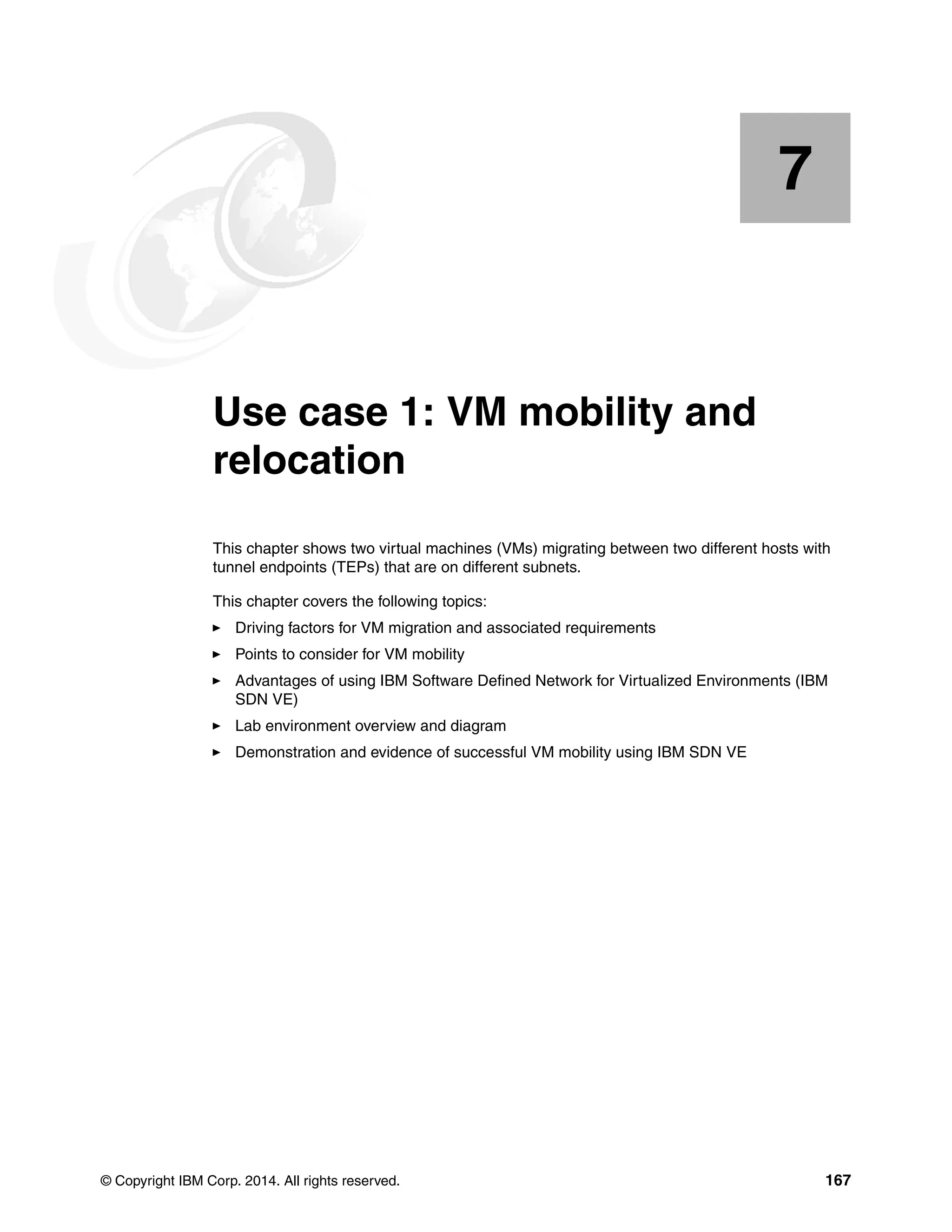 © Copyright IBM Corp. 2014. All rights reserved. 167
Chapter 7. Use case 1: VM mobility and
relocation
This chapter shows two virtual machines (VMs) migrating between two different hosts with
tunnel endpoints (TEPs) that are on different subnets.
This chapter covers the following topics:
Driving factors for VM migration and associated requirements
Points to consider for VM mobility
Advantages of using IBM Software Defined Network for Virtualized Environments (IBM
SDN VE)
Lab environment overview and diagram
Demonstration and evidence of successful VM mobility using IBM SDN VE
7
 