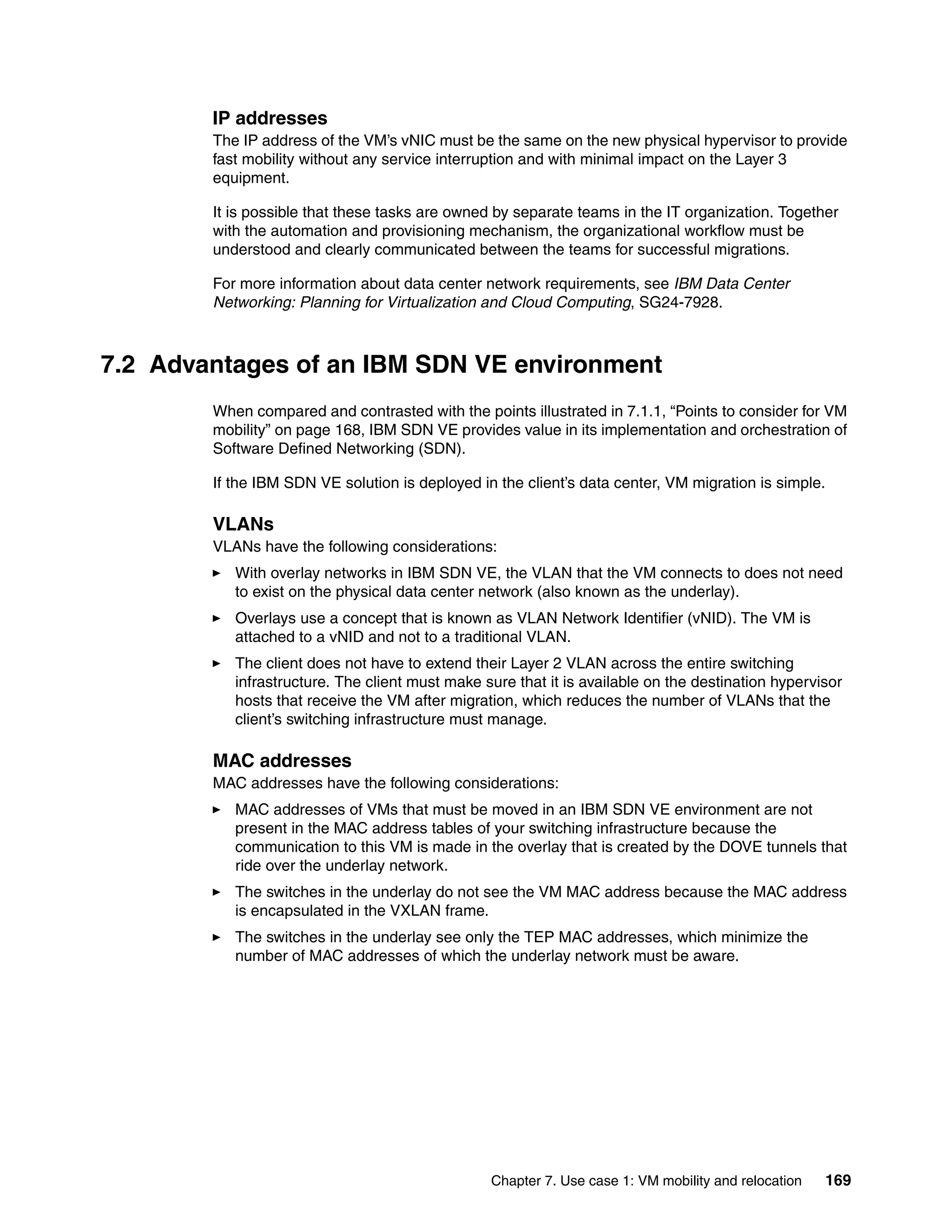 Chapter 7. Use case 1: VM mobility and relocation 169
IP addresses
The IP address of the VM’s vNIC must be the same on the new physical hypervisor to provide
fast mobility without any service interruption and with minimal impact on the Layer 3
equipment.
It is possible that these tasks are owned by separate teams in the IT organization. Together
with the automation and provisioning mechanism, the organizational workflow must be
understood and clearly communicated between the teams for successful migrations.
For more information about data center network requirements, see IBM Data Center
Networking: Planning for Virtualization and Cloud Computing, SG24-7928.
7.2 Advantages of an IBM SDN VE environment
When compared and contrasted with the points illustrated in 7.1.1, “Points to consider for VM
mobility” on page 168, IBM SDN VE provides value in its implementation and orchestration of
Software Defined Networking (SDN).
If the IBM SDN VE solution is deployed in the client’s data center, VM migration is simple.
VLANs
VLANs have the following considerations:
With overlay networks in IBM SDN VE, the VLAN that the VM connects to does not need
to exist on the physical data center network (also known as the underlay).
Overlays use a concept that is known as VLAN Network Identifier (vNID). The VM is
attached to a vNID and not to a traditional VLAN.
The client does not have to extend their Layer 2 VLAN across the entire switching
infrastructure. The client must make sure that it is available on the destination hypervisor
hosts that receive the VM after migration, which reduces the number of VLANs that the
client’s switching infrastructure must manage.
MAC addresses
MAC addresses have the following considerations:
MAC addresses of VMs that must be moved in an IBM SDN VE environment are not
present in the MAC address tables of your switching infrastructure because the
communication to this VM is made in the overlay that is created by the DOVE tunnels that
ride over the underlay network.
The switches in the underlay do not see the VM MAC address because the MAC address
is encapsulated in the VXLAN frame.
The switches in the underlay see only the TEP MAC addresses, which minimize the
number of MAC addresses of which the underlay network must be aware.
 