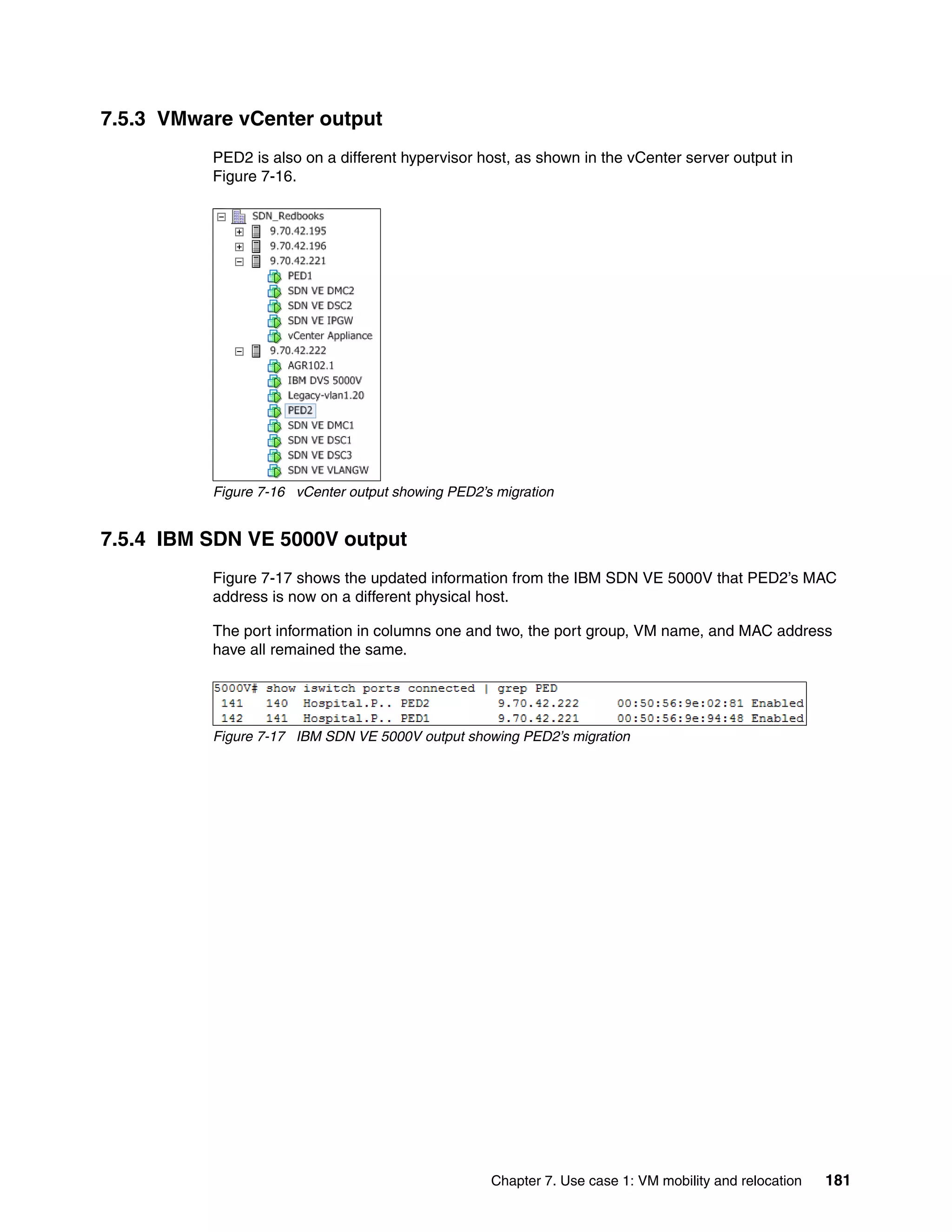 Chapter 7. Use case 1: VM mobility and relocation 181
7.5.3 VMware vCenter output
PED2 is also on a different hypervisor host, as shown in the vCenter server output in
Figure 7-16.
Figure 7-16 vCenter output showing PED2’s migration
7.5.4 IBM SDN VE 5000V output
Figure 7-17 shows the updated information from the IBM SDN VE 5000V that PED2’s MAC
address is now on a different physical host.
The port information in columns one and two, the port group, VM name, and MAC address
have all remained the same.
Figure 7-17 IBM SDN VE 5000V output showing PED2’s migration
 
