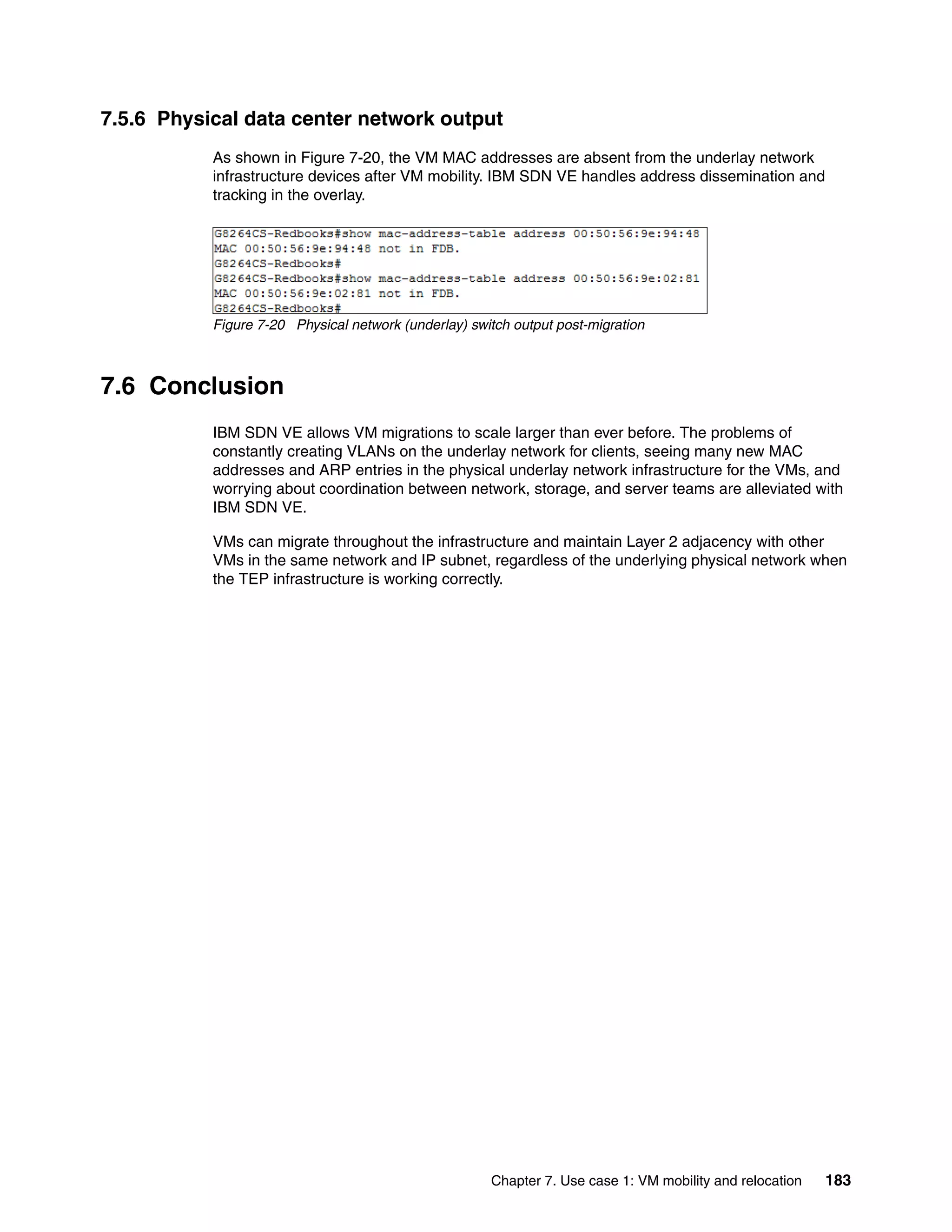 Chapter 7. Use case 1: VM mobility and relocation 183
7.5.6 Physical data center network output
As shown in Figure 7-20, the VM MAC addresses are absent from the underlay network
infrastructure devices after VM mobility. IBM SDN VE handles address dissemination and
tracking in the overlay.
Figure 7-20 Physical network (underlay) switch output post-migration
7.6 Conclusion
IBM SDN VE allows VM migrations to scale larger than ever before. The problems of
constantly creating VLANs on the underlay network for clients, seeing many new MAC
addresses and ARP entries in the physical underlay network infrastructure for the VMs, and
worrying about coordination between network, storage, and server teams are alleviated with
IBM SDN VE.
VMs can migrate throughout the infrastructure and maintain Layer 2 adjacency with other
VMs in the same network and IP subnet, regardless of the underlying physical network when
the TEP infrastructure is working correctly.
 