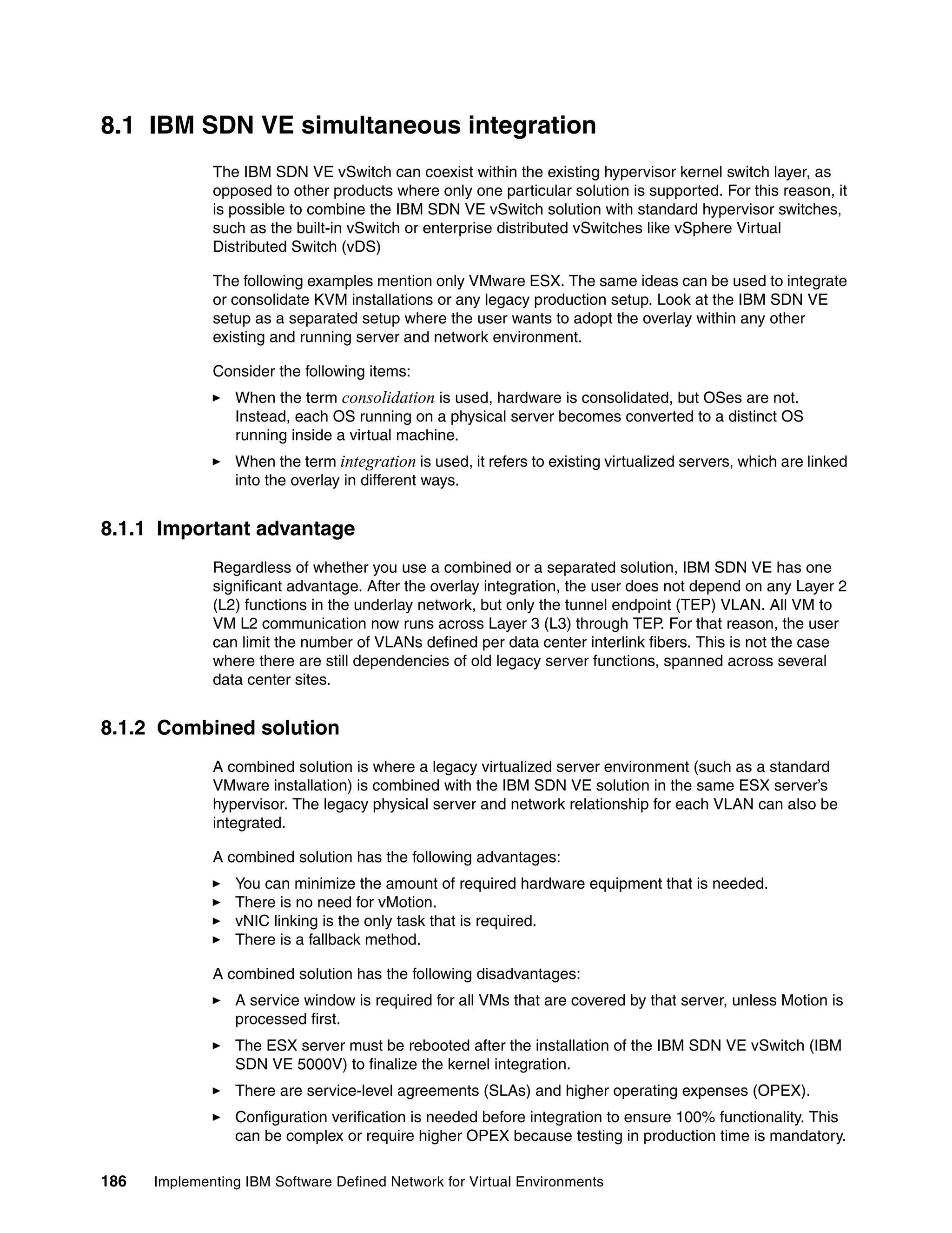 186 Implementing IBM Software Defined Network for Virtual Environments
8.1 IBM SDN VE simultaneous integration
The IBM SDN VE vSwitch can coexist within the existing hypervisor kernel switch layer, as
opposed to other products where only one particular solution is supported. For this reason, it
is possible to combine the IBM SDN VE vSwitch solution with standard hypervisor switches,
such as the built-in vSwitch or enterprise distributed vSwitches like vSphere Virtual
Distributed Switch (vDS)
The following examples mention only VMware ESX. The same ideas can be used to integrate
or consolidate KVM installations or any legacy production setup. Look at the IBM SDN VE
setup as a separated setup where the user wants to adopt the overlay within any other
existing and running server and network environment.
Consider the following items:
When the term consolidation is used, hardware is consolidated, but OSes are not.
Instead, each OS running on a physical server becomes converted to a distinct OS
running inside a virtual machine.
When the term integration is used, it refers to existing virtualized servers, which are linked
into the overlay in different ways.
8.1.1 Important advantage
Regardless of whether you use a combined or a separated solution, IBM SDN VE has one
significant advantage. After the overlay integration, the user does not depend on any Layer 2
(L2) functions in the underlay network, but only the tunnel endpoint (TEP) VLAN. All VM to
VM L2 communication now runs across Layer 3 (L3) through TEP. For that reason, the user
can limit the number of VLANs defined per data center interlink fibers. This is not the case
where there are still dependencies of old legacy server functions, spanned across several
data center sites.
8.1.2 Combined solution
A combined solution is where a legacy virtualized server environment (such as a standard
VMware installation) is combined with the IBM SDN VE solution in the same ESX server’s
hypervisor. The legacy physical server and network relationship for each VLAN can also be
integrated.
A combined solution has the following advantages:
You can minimize the amount of required hardware equipment that is needed.
There is no need for vMotion.
vNIC linking is the only task that is required.
There is a fallback method.
A combined solution has the following disadvantages:
A service window is required for all VMs that are covered by that server, unless Motion is
processed first.
The ESX server must be rebooted after the installation of the IBM SDN VE vSwitch (IBM
SDN VE 5000V) to finalize the kernel integration.
There are service-level agreements (SLAs) and higher operating expenses (OPEX).
Configuration verification is needed before integration to ensure 100% functionality. This
can be complex or require higher OPEX because testing in production time is mandatory.
 