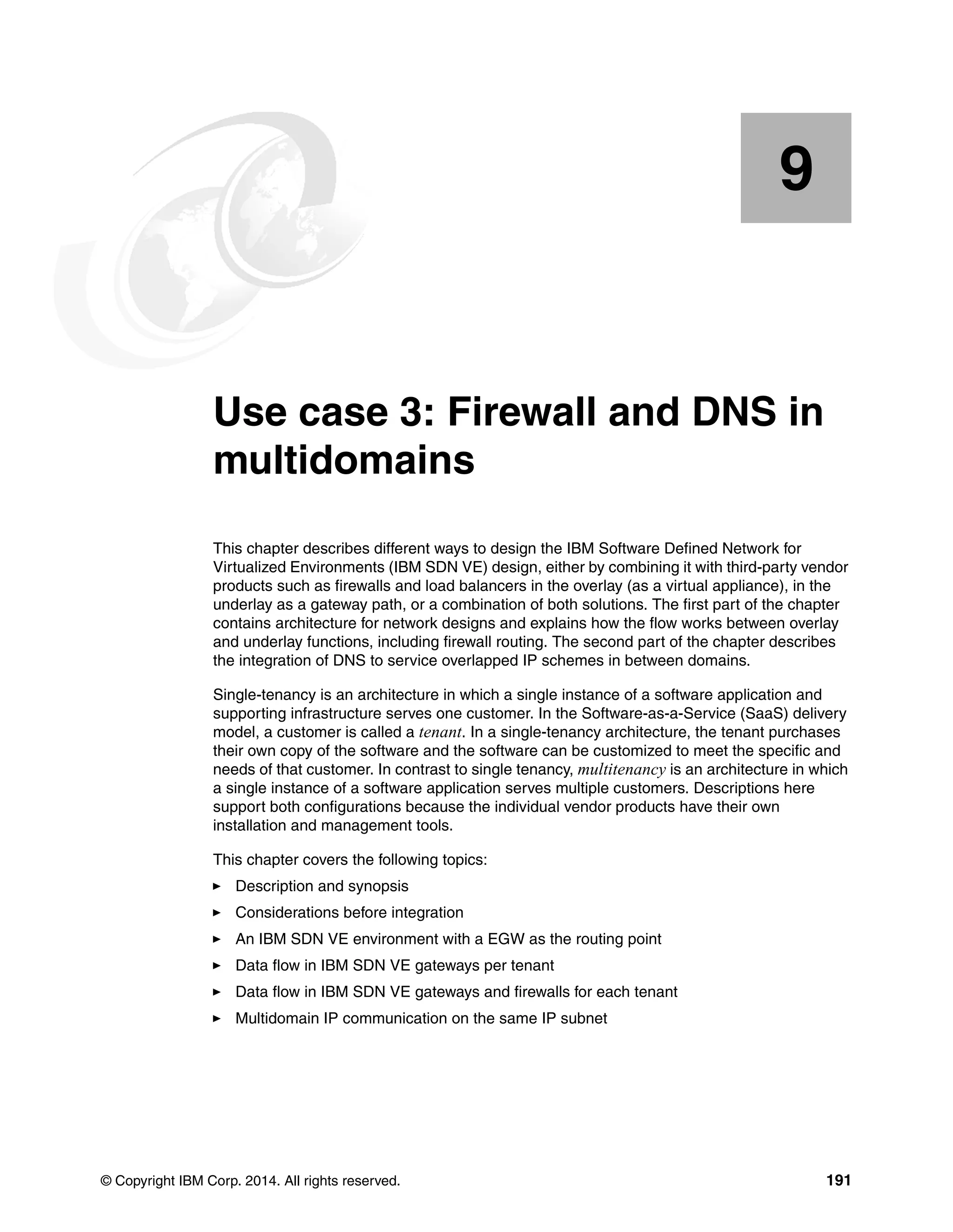 © Copyright IBM Corp. 2014. All rights reserved. 191
Chapter 9. Use case 3: Firewall and DNS in
multidomains
This chapter describes different ways to design the IBM Software Defined Network for
Virtualized Environments (IBM SDN VE) design, either by combining it with third-party vendor
products such as firewalls and load balancers in the overlay (as a virtual appliance), in the
underlay as a gateway path, or a combination of both solutions. The first part of the chapter
contains architecture for network designs and explains how the flow works between overlay
and underlay functions, including firewall routing. The second part of the chapter describes
the integration of DNS to service overlapped IP schemes in between domains.
Single-tenancy is an architecture in which a single instance of a software application and
supporting infrastructure serves one customer. In the Software-as-a-Service (SaaS) delivery
model, a customer is called a tenant. In a single-tenancy architecture, the tenant purchases
their own copy of the software and the software can be customized to meet the specific and
needs of that customer. In contrast to single tenancy, multitenancy is an architecture in which
a single instance of a software application serves multiple customers. Descriptions here
support both configurations because the individual vendor products have their own
installation and management tools.
This chapter covers the following topics:
Description and synopsis
Considerations before integration
An IBM SDN VE environment with a EGW as the routing point
Data flow in IBM SDN VE gateways per tenant
Data flow in IBM SDN VE gateways and firewalls for each tenant
Multidomain IP communication on the same IP subnet
9
 