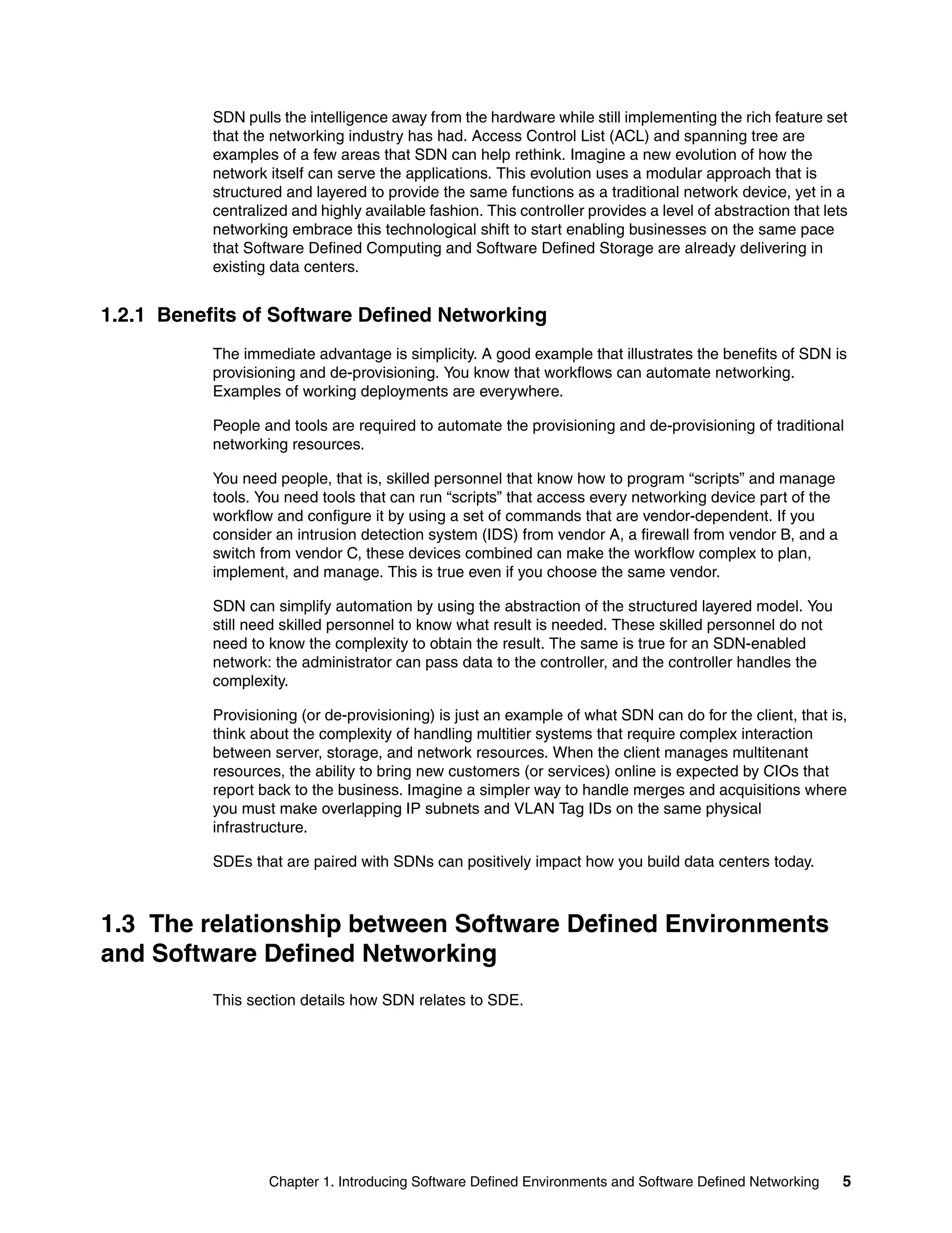 Chapter 1. Introducing Software Defined Environments and Software Defined Networking 5
SDN pulls the intelligence away from the hardware while still implementing the rich feature set
that the networking industry has had. Access Control List (ACL) and spanning tree are
examples of a few areas that SDN can help rethink. Imagine a new evolution of how the
network itself can serve the applications. This evolution uses a modular approach that is
structured and layered to provide the same functions as a traditional network device, yet in a
centralized and highly available fashion. This controller provides a level of abstraction that lets
networking embrace this technological shift to start enabling businesses on the same pace
that Software Defined Computing and Software Defined Storage are already delivering in
existing data centers.
1.2.1 Benefits of Software Defined Networking
The immediate advantage is simplicity. A good example that illustrates the benefits of SDN is
provisioning and de-provisioning. You know that workflows can automate networking.
Examples of working deployments are everywhere.
People and tools are required to automate the provisioning and de-provisioning of traditional
networking resources.
You need people, that is, skilled personnel that know how to program “scripts” and manage
tools. You need tools that can run “scripts” that access every networking device part of the
workflow and configure it by using a set of commands that are vendor-dependent. If you
consider an intrusion detection system (IDS) from vendor A, a firewall from vendor B, and a
switch from vendor C, these devices combined can make the workflow complex to plan,
implement, and manage. This is true even if you choose the same vendor.
SDN can simplify automation by using the abstraction of the structured layered model. You
still need skilled personnel to know what result is needed. These skilled personnel do not
need to know the complexity to obtain the result. The same is true for an SDN-enabled
network: the administrator can pass data to the controller, and the controller handles the
complexity.
Provisioning (or de-provisioning) is just an example of what SDN can do for the client, that is,
think about the complexity of handling multitier systems that require complex interaction
between server, storage, and network resources. When the client manages multitenant
resources, the ability to bring new customers (or services) online is expected by CIOs that
report back to the business. Imagine a simpler way to handle merges and acquisitions where
you must make overlapping IP subnets and VLAN Tag IDs on the same physical
infrastructure.
SDEs that are paired with SDNs can positively impact how you build data centers today.
1.3 The relationship between Software Defined Environments
and Software Defined Networking
This section details how SDN relates to SDE.
 