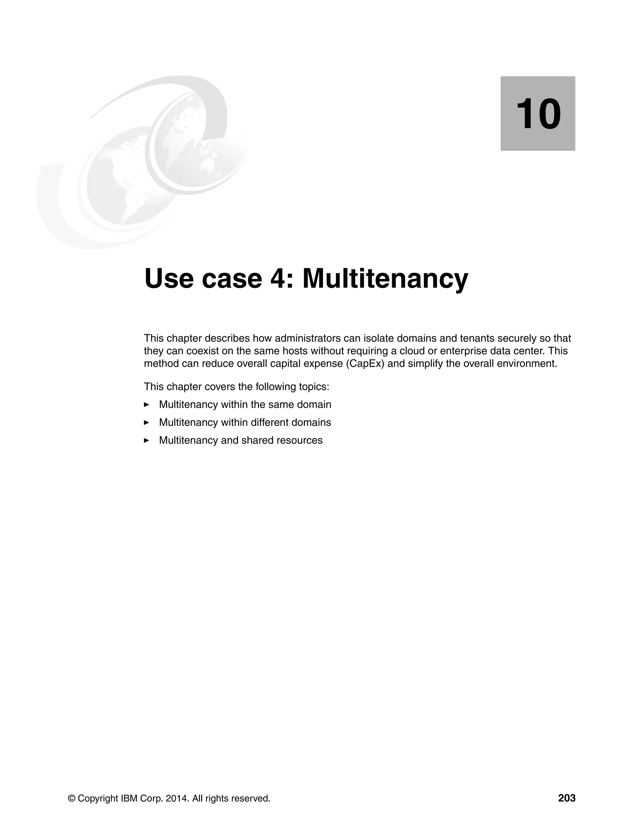 © Copyright IBM Corp. 2014. All rights reserved. 203
Chapter 10. Use case 4: Multitenancy
This chapter describes how administrators can isolate domains and tenants securely so that
they can coexist on the same hosts without requiring a cloud or enterprise data center. This
method can reduce overall capital expense (CapEx) and simplify the overall environment.
This chapter covers the following topics:
Multitenancy within the same domain
Multitenancy within different domains
Multitenancy and shared resources
10
 