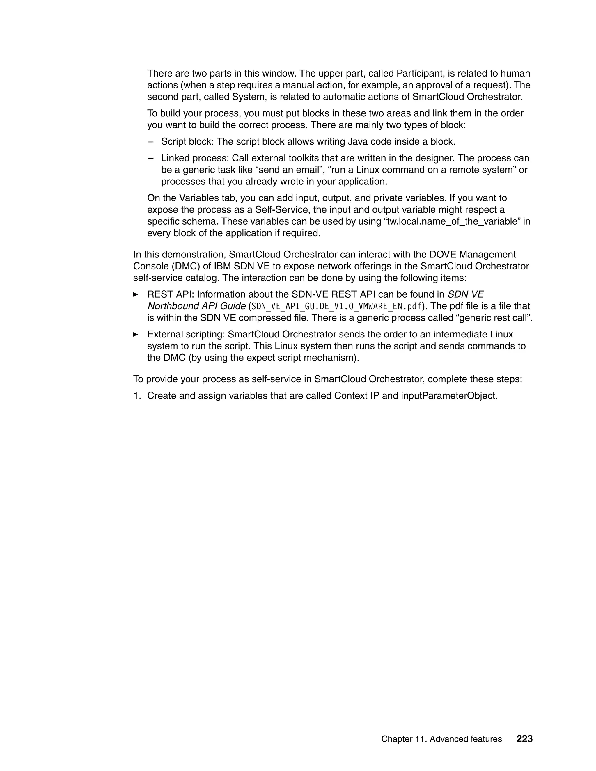 Chapter 11. Advanced features 223
There are two parts in this window. The upper part, called Participant, is related to human
actions (when a step requires a manual action, for example, an approval of a request). The
second part, called System, is related to automatic actions of SmartCloud Orchestrator.
To build your process, you must put blocks in these two areas and link them in the order
you want to build the correct process. There are mainly two types of block:
– Script block: The script block allows writing Java code inside a block.
– Linked process: Call external toolkits that are written in the designer. The process can
be a generic task like “send an email”, “run a Linux command on a remote system” or
processes that you already wrote in your application.
On the Variables tab, you can add input, output, and private variables. If you want to
expose the process as a Self-Service, the input and output variable might respect a
specific schema. These variables can be used by using “tw.local.name_of_the_variable” in
every block of the application if required.
In this demonstration, SmartCloud Orchestrator can interact with the DOVE Management
Console (DMC) of IBM SDN VE to expose network offerings in the SmartCloud Orchestrator
self-service catalog. The interaction can be done by using the following items:
REST API: Information about the SDN-VE REST API can be found in SDN VE
Northbound API Guide (SDN_VE_API_GUIDE_V1.0_VMWARE_EN.pdf). The pdf file is a file that
is within the SDN VE compressed file. There is a generic process called “generic rest call”.
External scripting: SmartCloud Orchestrator sends the order to an intermediate Linux
system to run the script. This Linux system then runs the script and sends commands to
the DMC (by using the expect script mechanism).
To provide your process as self-service in SmartCloud Orchestrator, complete these steps:
1. Create and assign variables that are called Context IP and inputParameterObject.
 