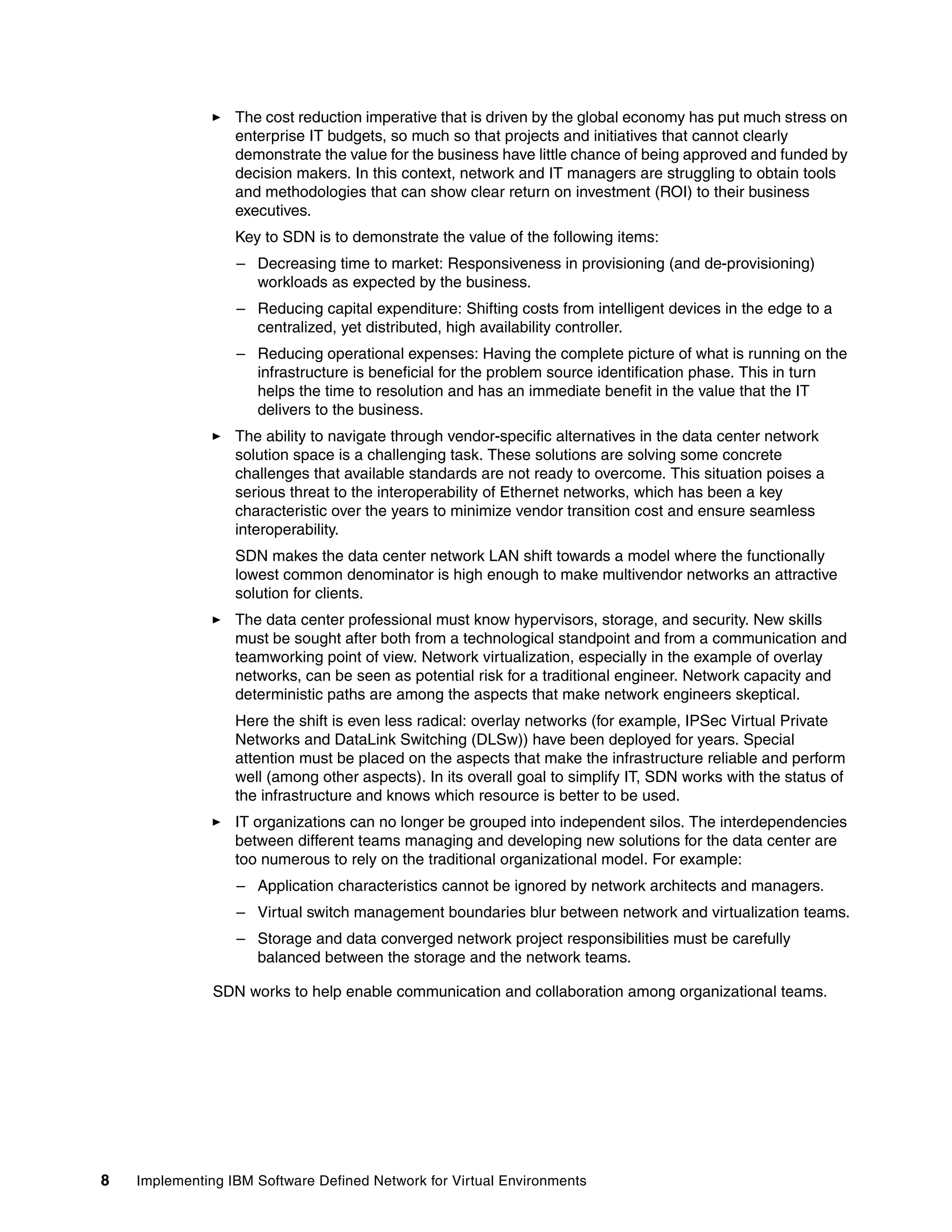 8 Implementing IBM Software Defined Network for Virtual Environments
The cost reduction imperative that is driven by the global economy has put much stress on
enterprise IT budgets, so much so that projects and initiatives that cannot clearly
demonstrate the value for the business have little chance of being approved and funded by
decision makers. In this context, network and IT managers are struggling to obtain tools
and methodologies that can show clear return on investment (ROI) to their business
executives.
Key to SDN is to demonstrate the value of the following items:
– Decreasing time to market: Responsiveness in provisioning (and de-provisioning)
workloads as expected by the business.
– Reducing capital expenditure: Shifting costs from intelligent devices in the edge to a
centralized, yet distributed, high availability controller.
– Reducing operational expenses: Having the complete picture of what is running on the
infrastructure is beneficial for the problem source identification phase. This in turn
helps the time to resolution and has an immediate benefit in the value that the IT
delivers to the business.
The ability to navigate through vendor-specific alternatives in the data center network
solution space is a challenging task. These solutions are solving some concrete
challenges that available standards are not ready to overcome. This situation poises a
serious threat to the interoperability of Ethernet networks, which has been a key
characteristic over the years to minimize vendor transition cost and ensure seamless
interoperability.
SDN makes the data center network LAN shift towards a model where the functionally
lowest common denominator is high enough to make multivendor networks an attractive
solution for clients.
The data center professional must know hypervisors, storage, and security. New skills
must be sought after both from a technological standpoint and from a communication and
teamworking point of view. Network virtualization, especially in the example of overlay
networks, can be seen as potential risk for a traditional engineer. Network capacity and
deterministic paths are among the aspects that make network engineers skeptical.
Here the shift is even less radical: overlay networks (for example, IPSec Virtual Private
Networks and DataLink Switching (DLSw)) have been deployed for years. Special
attention must be placed on the aspects that make the infrastructure reliable and perform
well (among other aspects). In its overall goal to simplify IT, SDN works with the status of
the infrastructure and knows which resource is better to be used.
IT organizations can no longer be grouped into independent silos. The interdependencies
between different teams managing and developing new solutions for the data center are
too numerous to rely on the traditional organizational model. For example:
– Application characteristics cannot be ignored by network architects and managers.
– Virtual switch management boundaries blur between network and virtualization teams.
– Storage and data converged network project responsibilities must be carefully
balanced between the storage and the network teams.
SDN works to help enable communication and collaboration among organizational teams.
 