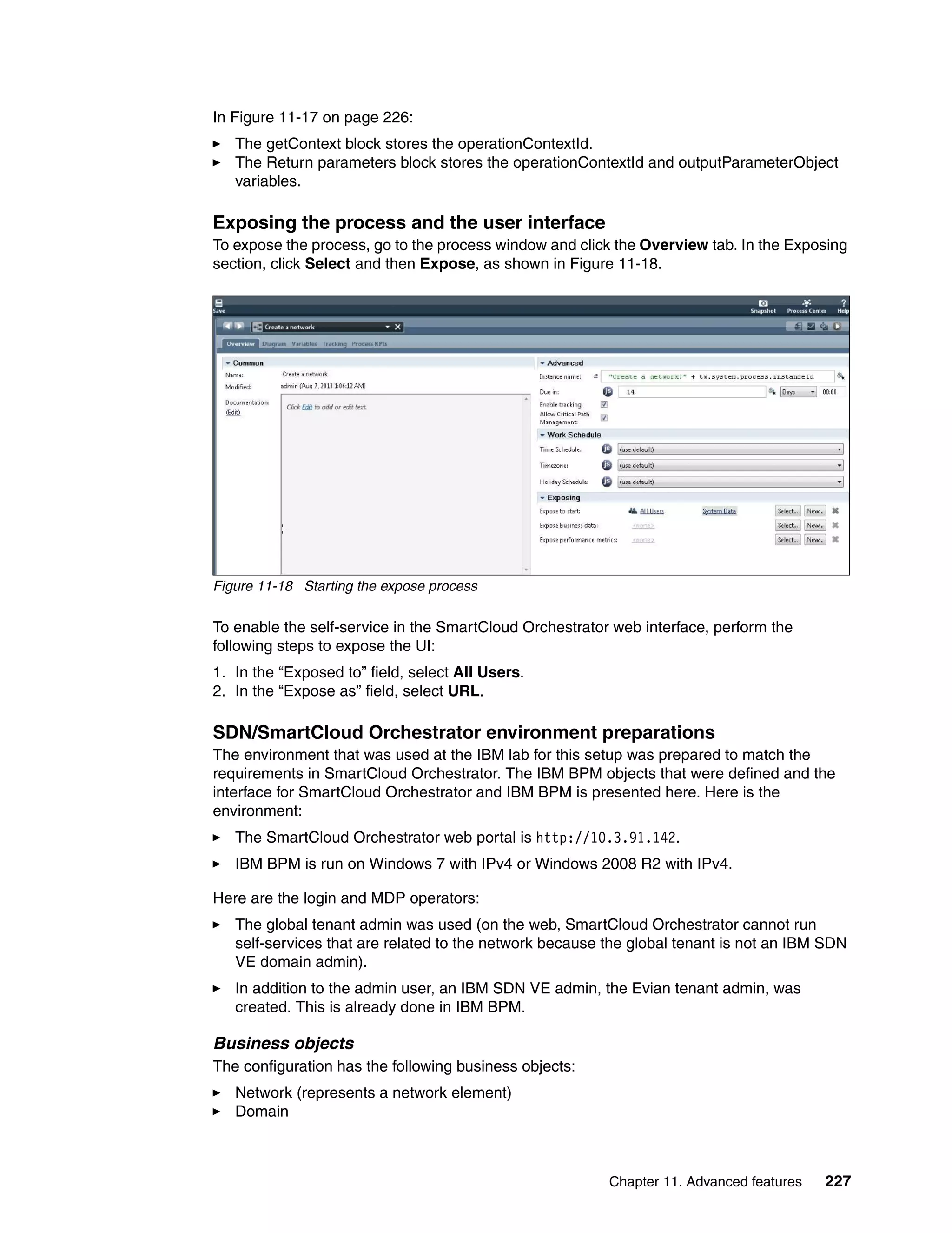 Chapter 11. Advanced features 227
In Figure 11-17 on page 226:
The getContext block stores the operationContextId.
The Return parameters block stores the operationContextId and outputParameterObject
variables.
Exposing the process and the user interface
To expose the process, go to the process window and click the Overview tab. In the Exposing
section, click Select and then Expose, as shown in Figure 11-18.
Figure 11-18 Starting the expose process
To enable the self-service in the SmartCloud Orchestrator web interface, perform the
following steps to expose the UI:
1. In the “Exposed to” field, select All Users.
2. In the “Expose as” field, select URL.
SDN/SmartCloud Orchestrator environment preparations
The environment that was used at the IBM lab for this setup was prepared to match the
requirements in SmartCloud Orchestrator. The IBM BPM objects that were defined and the
interface for SmartCloud Orchestrator and IBM BPM is presented here. Here is the
environment:
The SmartCloud Orchestrator web portal is http://10.3.91.142.
IBM BPM is run on Windows 7 with IPv4 or Windows 2008 R2 with IPv4.
Here are the login and MDP operators:
The global tenant admin was used (on the web, SmartCloud Orchestrator cannot run
self-services that are related to the network because the global tenant is not an IBM SDN
VE domain admin).
In addition to the admin user, an IBM SDN VE admin, the Evian tenant admin, was
created. This is already done in IBM BPM.
Business objects
The configuration has the following business objects:
Network (represents a network element)
Domain
 