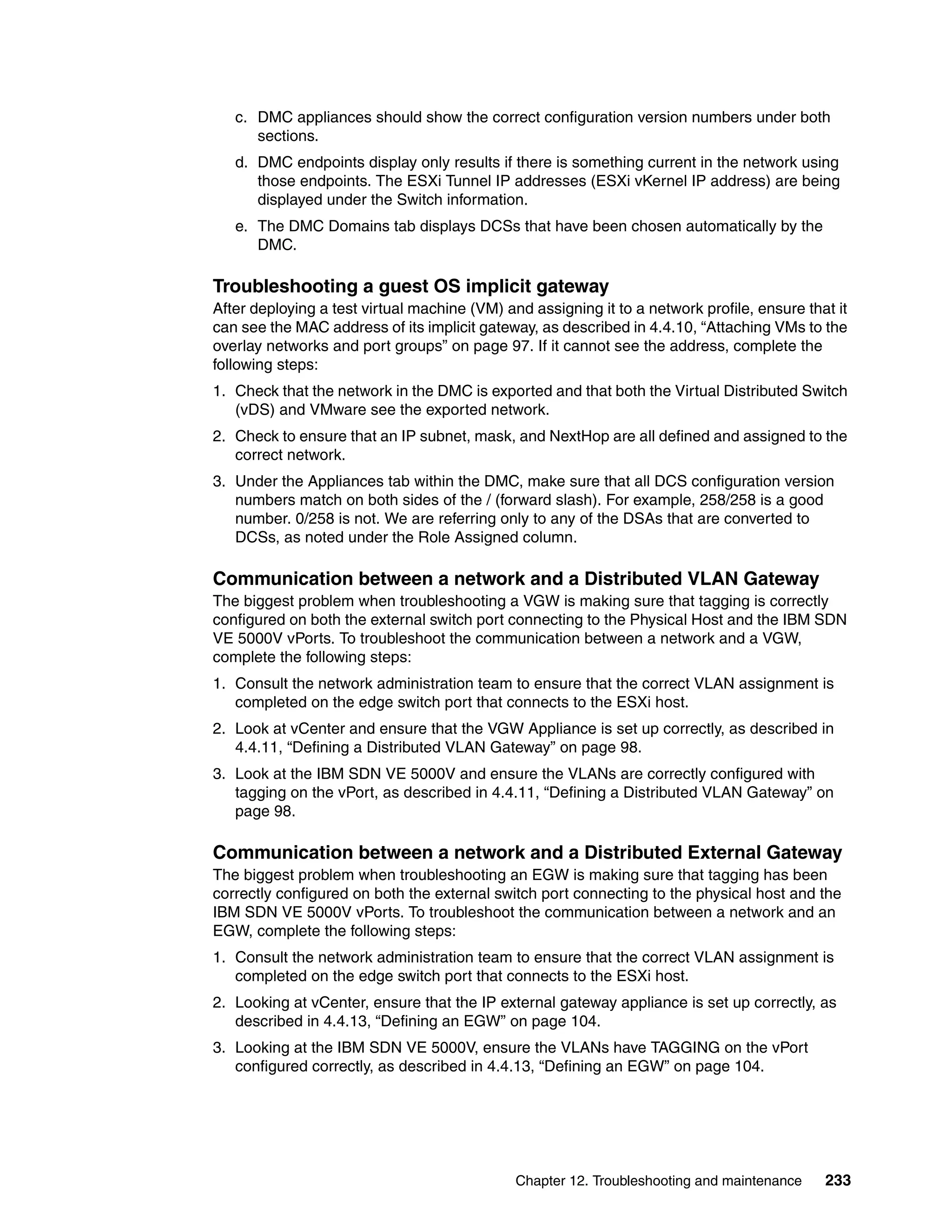 Chapter 12. Troubleshooting and maintenance 233
c. DMC appliances should show the correct configuration version numbers under both
sections.
d. DMC endpoints display only results if there is something current in the network using
those endpoints. The ESXi Tunnel IP addresses (ESXi vKernel IP address) are being
displayed under the Switch information.
e. The DMC Domains tab displays DCSs that have been chosen automatically by the
DMC.
Troubleshooting a guest OS implicit gateway
After deploying a test virtual machine (VM) and assigning it to a network profile, ensure that it
can see the MAC address of its implicit gateway, as described in 4.4.10, “Attaching VMs to the
overlay networks and port groups” on page 97. If it cannot see the address, complete the
following steps:
1. Check that the network in the DMC is exported and that both the Virtual Distributed Switch
(vDS) and VMware see the exported network.
2. Check to ensure that an IP subnet, mask, and NextHop are all defined and assigned to the
correct network.
3. Under the Appliances tab within the DMC, make sure that all DCS configuration version
numbers match on both sides of the / (forward slash). For example, 258/258 is a good
number. 0/258 is not. We are referring only to any of the DSAs that are converted to
DCSs, as noted under the Role Assigned column.
Communication between a network and a Distributed VLAN Gateway
The biggest problem when troubleshooting a VGW is making sure that tagging is correctly
configured on both the external switch port connecting to the Physical Host and the IBM SDN
VE 5000V vPorts. To troubleshoot the communication between a network and a VGW,
complete the following steps:
1. Consult the network administration team to ensure that the correct VLAN assignment is
completed on the edge switch port that connects to the ESXi host.
2. Look at vCenter and ensure that the VGW Appliance is set up correctly, as described in
4.4.11, “Defining a Distributed VLAN Gateway” on page 98.
3. Look at the IBM SDN VE 5000V and ensure the VLANs are correctly configured with
tagging on the vPort, as described in 4.4.11, “Defining a Distributed VLAN Gateway” on
page 98.
Communication between a network and a Distributed External Gateway
The biggest problem when troubleshooting an EGW is making sure that tagging has been
correctly configured on both the external switch port connecting to the physical host and the
IBM SDN VE 5000V vPorts. To troubleshoot the communication between a network and an
EGW, complete the following steps:
1. Consult the network administration team to ensure that the correct VLAN assignment is
completed on the edge switch port that connects to the ESXi host.
2. Looking at vCenter, ensure that the IP external gateway appliance is set up correctly, as
described in 4.4.13, “Defining an EGW” on page 104.
3. Looking at the IBM SDN VE 5000V, ensure the VLANs have TAGGING on the vPort
configured correctly, as described in 4.4.13, “Defining an EGW” on page 104.
 