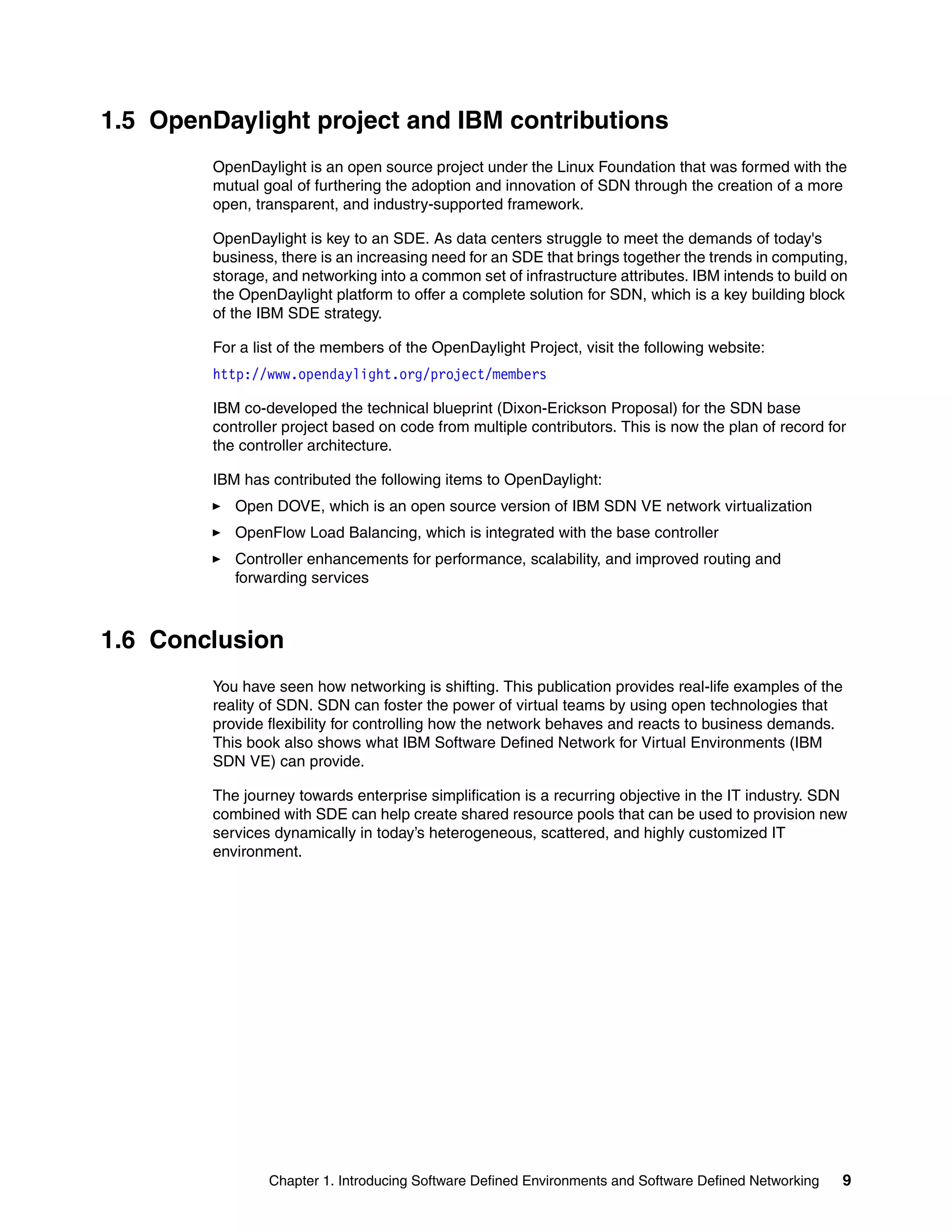 Chapter 1. Introducing Software Defined Environments and Software Defined Networking 9
1.5 OpenDaylight project and IBM contributions
OpenDaylight is an open source project under the Linux Foundation that was formed with the
mutual goal of furthering the adoption and innovation of SDN through the creation of a more
open, transparent, and industry-supported framework.
OpenDaylight is key to an SDE. As data centers struggle to meet the demands of today's
business, there is an increasing need for an SDE that brings together the trends in computing,
storage, and networking into a common set of infrastructure attributes. IBM intends to build on
the OpenDaylight platform to offer a complete solution for SDN, which is a key building block
of the IBM SDE strategy.
For a list of the members of the OpenDaylight Project, visit the following website:
http://www.opendaylight.org/project/members
IBM co-developed the technical blueprint (Dixon-Erickson Proposal) for the SDN base
controller project based on code from multiple contributors. This is now the plan of record for
the controller architecture.
IBM has contributed the following items to OpenDaylight:
Open DOVE, which is an open source version of IBM SDN VE network virtualization
OpenFlow Load Balancing, which is integrated with the base controller
Controller enhancements for performance, scalability, and improved routing and
forwarding services
1.6 Conclusion
You have seen how networking is shifting. This publication provides real-life examples of the
reality of SDN. SDN can foster the power of virtual teams by using open technologies that
provide flexibility for controlling how the network behaves and reacts to business demands.
This book also shows what IBM Software Defined Network for Virtual Environments (IBM
SDN VE) can provide.
The journey towards enterprise simplification is a recurring objective in the IT industry. SDN
combined with SDE can help create shared resource pools that can be used to provision new
services dynamically in today’s heterogeneous, scattered, and highly customized IT
environment.
 