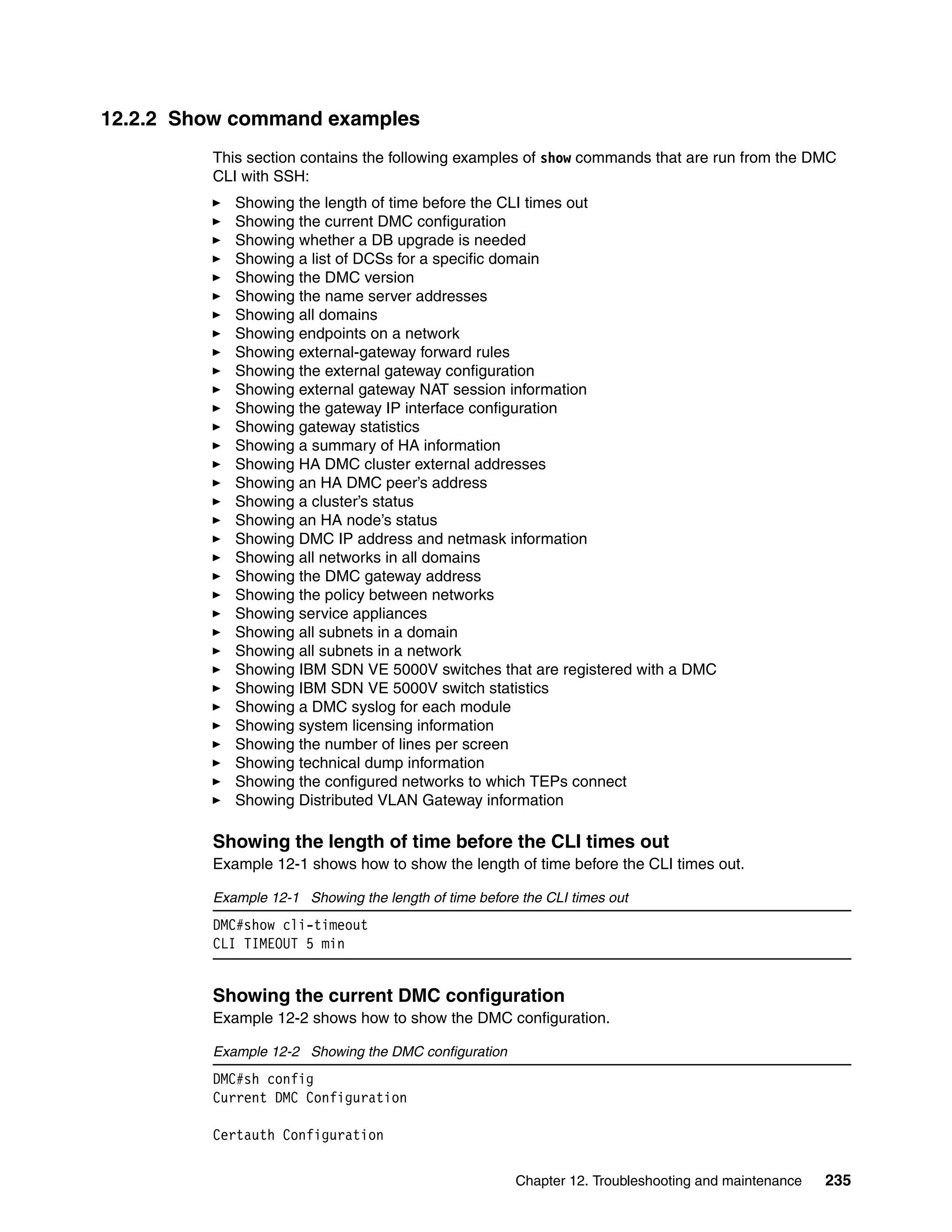 Chapter 12. Troubleshooting and maintenance 235
12.2.2 Show command examples
This section contains the following examples of show commands that are run from the DMC
CLI with SSH:
Showing the length of time before the CLI times out
Showing the current DMC configuration
Showing whether a DB upgrade is needed
Showing a list of DCSs for a specific domain
Showing the DMC version
Showing the name server addresses
Showing all domains
Showing endpoints on a network
Showing external-gateway forward rules
Showing the external gateway configuration
Showing external gateway NAT session information
Showing the gateway IP interface configuration
Showing gateway statistics
Showing a summary of HA information
Showing HA DMC cluster external addresses
Showing an HA DMC peer’s address
Showing a cluster’s status
Showing an HA node’s status
Showing DMC IP address and netmask information
Showing all networks in all domains
Showing the DMC gateway address
Showing the policy between networks
Showing service appliances
Showing all subnets in a domain
Showing all subnets in a network
Showing IBM SDN VE 5000V switches that are registered with a DMC
Showing IBM SDN VE 5000V switch statistics
Showing a DMC syslog for each module
Showing system licensing information
Showing the number of lines per screen
Showing technical dump information
Showing the configured networks to which TEPs connect
Showing Distributed VLAN Gateway information
Showing the length of time before the CLI times out
Example 12-1 shows how to show the length of time before the CLI times out.
Example 12-1 Showing the length of time before the CLI times out
DMC#show cli-timeout
CLI TIMEOUT 5 min
Showing the current DMC configuration
Example 12-2 shows how to show the DMC configuration.
Example 12-2 Showing the DMC configuration
DMC#sh config
Current DMC Configuration
Certauth Configuration
 
