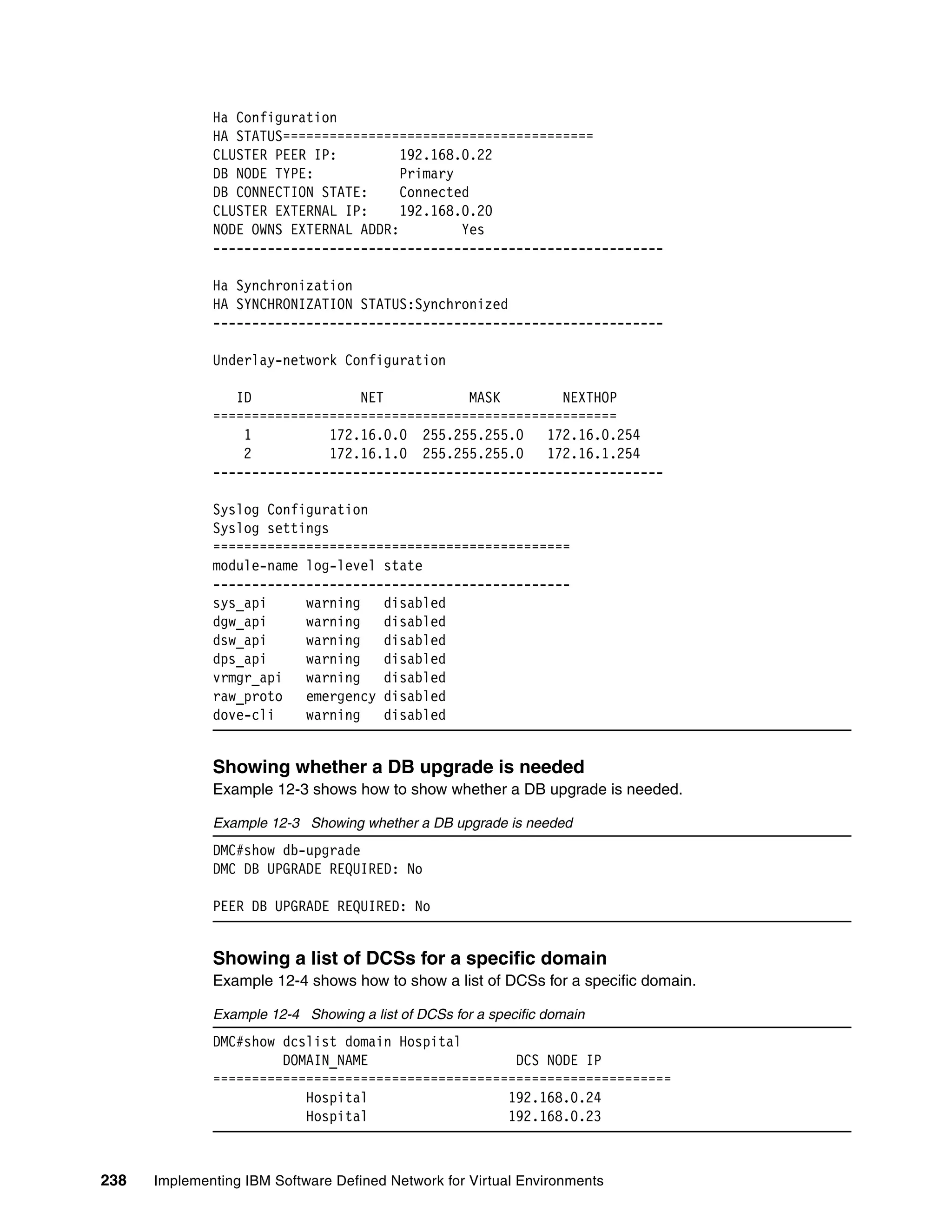 238 Implementing IBM Software Defined Network for Virtual Environments
Ha Configuration
HA STATUS========================================
CLUSTER PEER IP: 192.168.0.22
DB NODE TYPE: Primary
DB CONNECTION STATE: Connected
CLUSTER EXTERNAL IP: 192.168.0.20
NODE OWNS EXTERNAL ADDR: Yes
----------------------------------------------------------
Ha Synchronization
HA SYNCHRONIZATION STATUS:Synchronized
----------------------------------------------------------
Underlay-network Configuration
ID NET MASK NEXTHOP
====================================================
1 172.16.0.0 255.255.255.0 172.16.0.254
2 172.16.1.0 255.255.255.0 172.16.1.254
----------------------------------------------------------
Syslog Configuration
Syslog settings
==============================================
module-name log-level state
----------------------------------------------
sys_api warning disabled
dgw_api warning disabled
dsw_api warning disabled
dps_api warning disabled
vrmgr_api warning disabled
raw_proto emergency disabled
dove-cli warning disabled
Showing whether a DB upgrade is needed
Example 12-3 shows how to show whether a DB upgrade is needed.
Example 12-3 Showing whether a DB upgrade is needed
DMC#show db-upgrade
DMC DB UPGRADE REQUIRED: No
PEER DB UPGRADE REQUIRED: No
Showing a list of DCSs for a specific domain
Example 12-4 shows how to show a list of DCSs for a specific domain.
Example 12-4 Showing a list of DCSs for a specific domain
DMC#show dcslist domain Hospital
DOMAIN_NAME DCS NODE IP
===========================================================
Hospital 192.168.0.24
Hospital 192.168.0.23
 