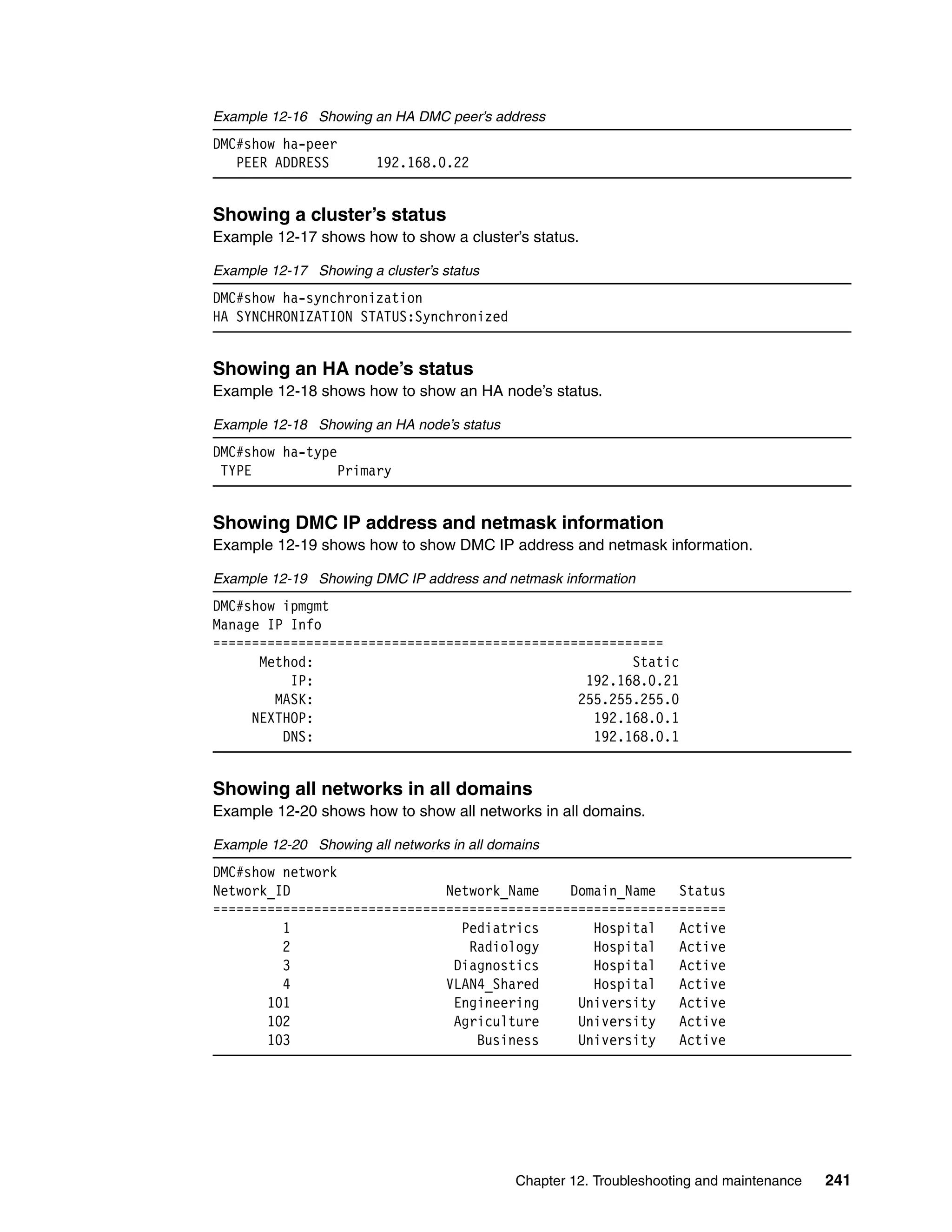 Chapter 12. Troubleshooting and maintenance 241
Example 12-16 Showing an HA DMC peer’s address
DMC#show ha-peer
PEER ADDRESS 192.168.0.22
Showing a cluster’s status
Example 12-17 shows how to show a cluster’s status.
Example 12-17 Showing a cluster’s status
DMC#show ha-synchronization
HA SYNCHRONIZATION STATUS:Synchronized
Showing an HA node’s status
Example 12-18 shows how to show an HA node’s status.
Example 12-18 Showing an HA node’s status
DMC#show ha-type
TYPE Primary
Showing DMC IP address and netmask information
Example 12-19 shows how to show DMC IP address and netmask information.
Example 12-19 Showing DMC IP address and netmask information
DMC#show ipmgmt
Manage IP Info
==========================================================
Method: Static
IP: 192.168.0.21
MASK: 255.255.255.0
NEXTHOP: 192.168.0.1
DNS: 192.168.0.1
Showing all networks in all domains
Example 12-20 shows how to show all networks in all domains.
Example 12-20 Showing all networks in all domains
DMC#show network
Network_ID Network_Name Domain_Name Status
==================================================================
1 Pediatrics Hospital Active
2 Radiology Hospital Active
3 Diagnostics Hospital Active
4 VLAN4_Shared Hospital Active
101 Engineering University Active
102 Agriculture University Active
103 Business University Active
 