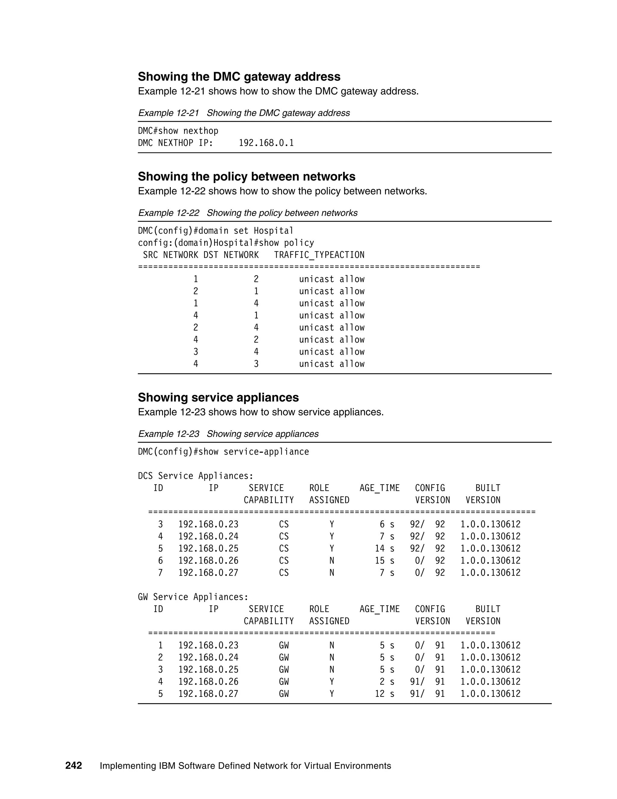 242 Implementing IBM Software Defined Network for Virtual Environments
Showing the DMC gateway address
Example 12-21 shows how to show the DMC gateway address.
Example 12-21 Showing the DMC gateway address
DMC#show nexthop
DMC NEXTHOP IP: 192.168.0.1
Showing the policy between networks
Example 12-22 shows how to show the policy between networks.
Example 12-22 Showing the policy between networks
DMC(config)#domain set Hospital
config:(domain)Hospital#show policy
SRC NETWORK DST NETWORK TRAFFIC_TYPEACTION
====================================================================
1 2 unicast allow
2 1 unicast allow
1 4 unicast allow
4 1 unicast allow
2 4 unicast allow
4 2 unicast allow
3 4 unicast allow
4 3 unicast allow
Showing service appliances
Example 12-23 shows how to show service appliances.
Example 12-23 Showing service appliances
DMC(config)#show service-appliance
DCS Service Appliances:
ID IP SERVICE ROLE AGE_TIME CONFIG BUILT
CAPABILITY ASSIGNED VERSION VERSION
=============================================================================
3 192.168.0.23 CS Y 6 s 92/ 92 1.0.0.130612
4 192.168.0.24 CS Y 7 s 92/ 92 1.0.0.130612
5 192.168.0.25 CS Y 14 s 92/ 92 1.0.0.130612
6 192.168.0.26 CS N 15 s 0/ 92 1.0.0.130612
7 192.168.0.27 CS N 7 s 0/ 92 1.0.0.130612
GW Service Appliances:
ID IP SERVICE ROLE AGE_TIME CONFIG BUILT
CAPABILITY ASSIGNED VERSION VERSION
=====================================================================
1 192.168.0.23 GW N 5 s 0/ 91 1.0.0.130612
2 192.168.0.24 GW N 5 s 0/ 91 1.0.0.130612
3 192.168.0.25 GW N 5 s 0/ 91 1.0.0.130612
4 192.168.0.26 GW Y 2 s 91/ 91 1.0.0.130612
5 192.168.0.27 GW Y 12 s 91/ 91 1.0.0.130612
 