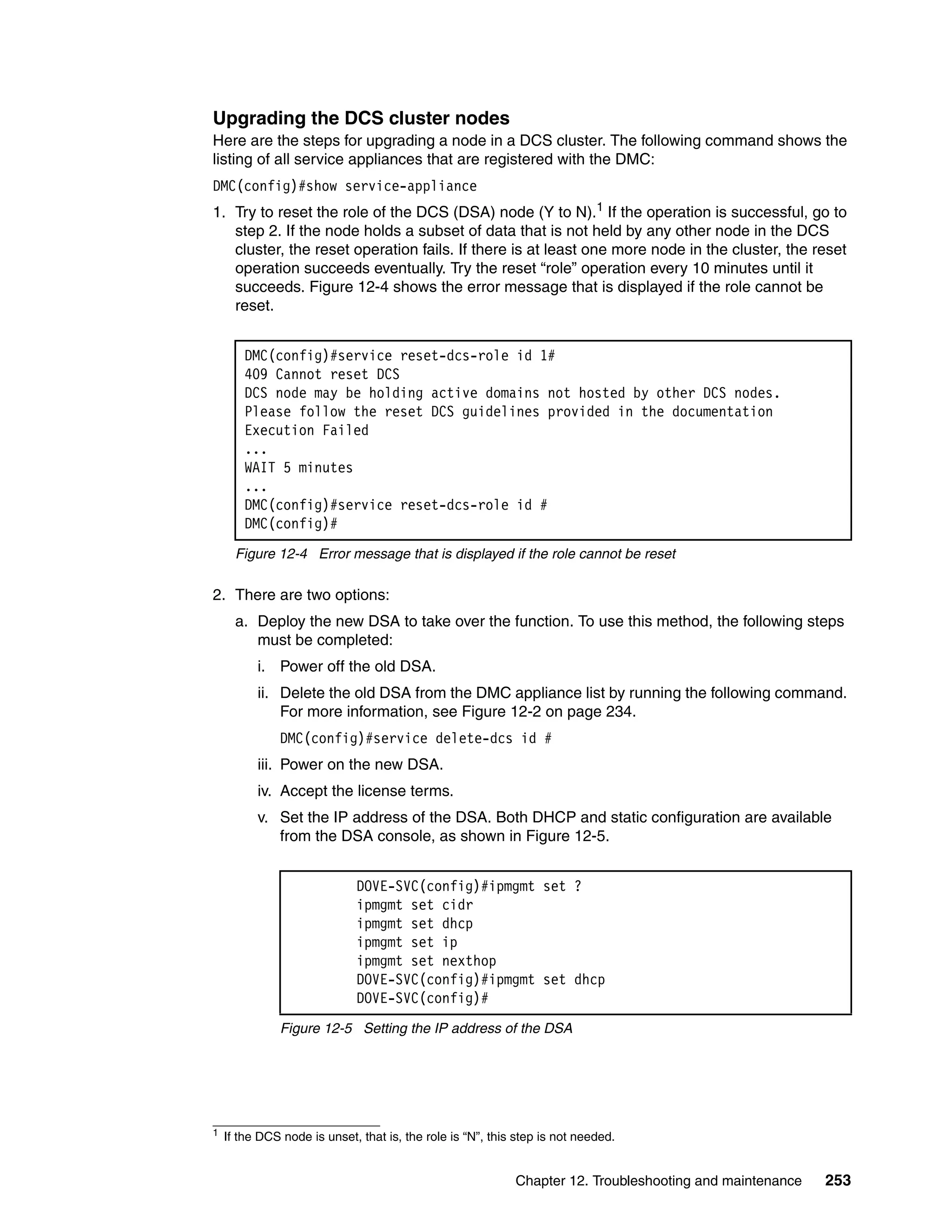 Chapter 12. Troubleshooting and maintenance 253
Upgrading the DCS cluster nodes
Here are the steps for upgrading a node in a DCS cluster. The following command shows the
listing of all service appliances that are registered with the DMC:
DMC(config)#show service-appliance
1. Try to reset the role of the DCS (DSA) node (Y to N).1
If the operation is successful, go to
step 2. If the node holds a subset of data that is not held by any other node in the DCS
cluster, the reset operation fails. If there is at least one more node in the cluster, the reset
operation succeeds eventually. Try the reset “role” operation every 10 minutes until it
succeeds. Figure 12-4 shows the error message that is displayed if the role cannot be
reset.
Figure 12-4 Error message that is displayed if the role cannot be reset
2. There are two options:
a. Deploy the new DSA to take over the function. To use this method, the following steps
must be completed:
i. Power off the old DSA.
ii. Delete the old DSA from the DMC appliance list by running the following command.
For more information, see Figure 12-2 on page 234.
DMC(config)#service delete-dcs id #
iii. Power on the new DSA.
iv. Accept the license terms.
v. Set the IP address of the DSA. Both DHCP and static configuration are available
from the DSA console, as shown in Figure 12-5.
Figure 12-5 Setting the IP address of the DSA
1 If the DCS node is unset, that is, the role is “N”, this step is not needed.
DMC(config)#service reset-dcs-role id 1#
409 Cannot reset DCS
DCS node may be holding active domains not hosted by other DCS nodes.
Please follow the reset DCS guidelines provided in the documentation
Execution Failed
...
WAIT 5 minutes
...
DMC(config)#service reset-dcs-role id #
DMC(config)#
DOVE-SVC(config)#ipmgmt set ?
ipmgmt set cidr
ipmgmt set dhcp
ipmgmt set ip
ipmgmt set nexthop
DOVE-SVC(config)#ipmgmt set dhcp
DOVE-SVC(config)#
 