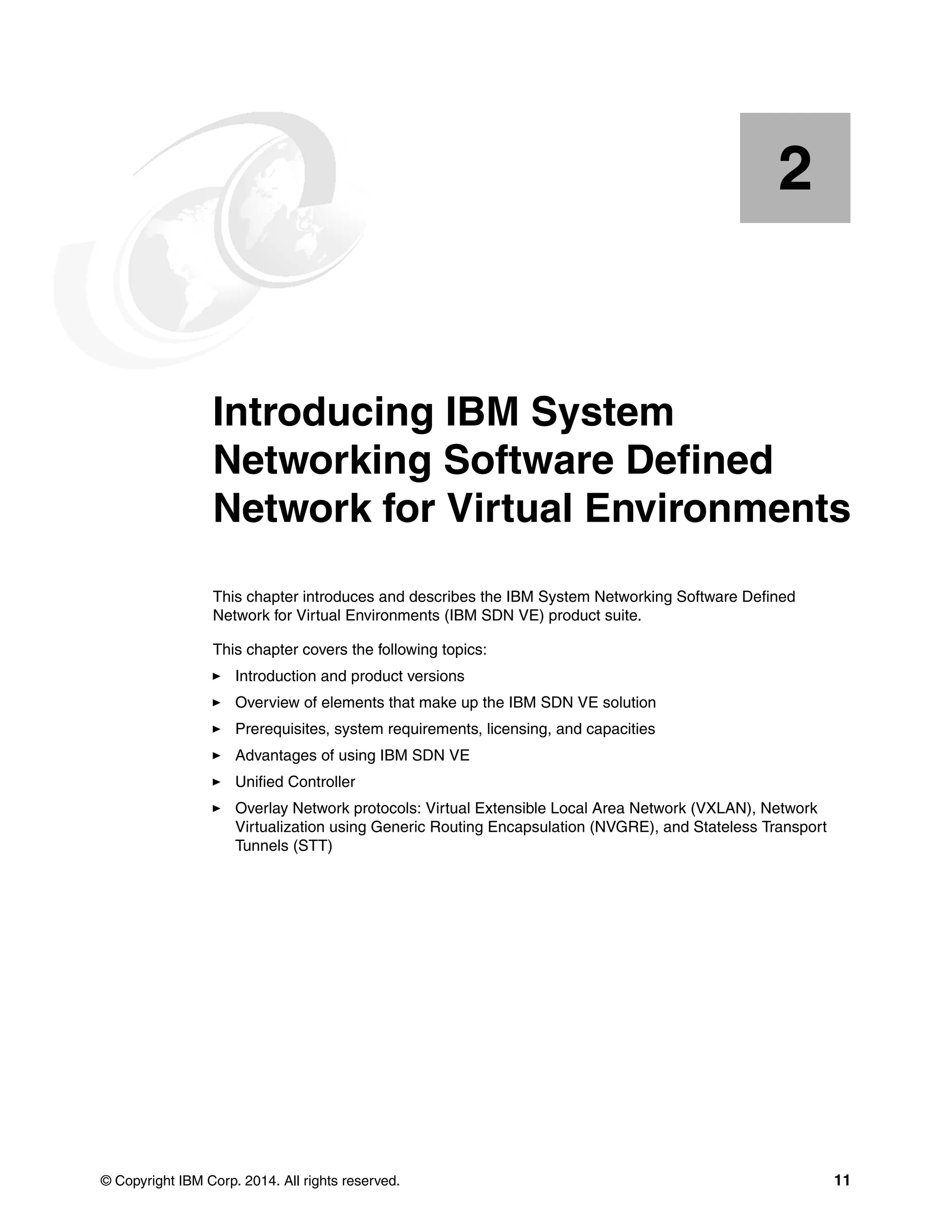 © Copyright IBM Corp. 2014. All rights reserved. 11
Chapter 2. Introducing IBM System
Networking Software Defined
Network for Virtual Environments
This chapter introduces and describes the IBM System Networking Software Defined
Network for Virtual Environments (IBM SDN VE) product suite.
This chapter covers the following topics:
Introduction and product versions
Overview of elements that make up the IBM SDN VE solution
Prerequisites, system requirements, licensing, and capacities
Advantages of using IBM SDN VE
Unified Controller
Overlay Network protocols: Virtual Extensible Local Area Network (VXLAN), Network
Virtualization using Generic Routing Encapsulation (NVGRE), and Stateless Transport
Tunnels (STT)
2
 