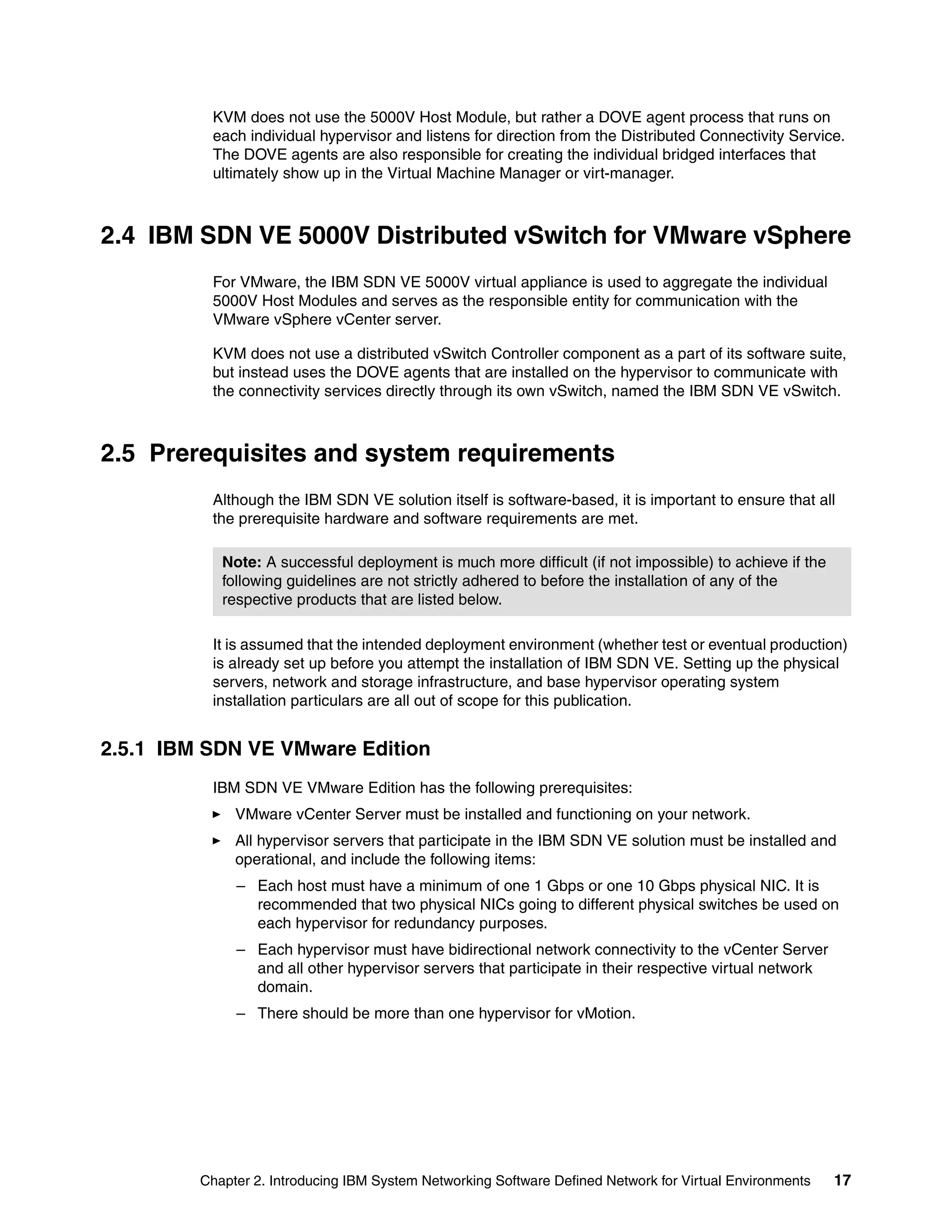 Chapter 2. Introducing IBM System Networking Software Defined Network for Virtual Environments 17
KVM does not use the 5000V Host Module, but rather a DOVE agent process that runs on
each individual hypervisor and listens for direction from the Distributed Connectivity Service.
The DOVE agents are also responsible for creating the individual bridged interfaces that
ultimately show up in the Virtual Machine Manager or virt-manager.
2.4 IBM SDN VE 5000V Distributed vSwitch for VMware vSphere
For VMware, the IBM SDN VE 5000V virtual appliance is used to aggregate the individual
5000V Host Modules and serves as the responsible entity for communication with the
VMware vSphere vCenter server.
KVM does not use a distributed vSwitch Controller component as a part of its software suite,
but instead uses the DOVE agents that are installed on the hypervisor to communicate with
the connectivity services directly through its own vSwitch, named the IBM SDN VE vSwitch.
2.5 Prerequisites and system requirements
Although the IBM SDN VE solution itself is software-based, it is important to ensure that all
the prerequisite hardware and software requirements are met.
It is assumed that the intended deployment environment (whether test or eventual production)
is already set up before you attempt the installation of IBM SDN VE. Setting up the physical
servers, network and storage infrastructure, and base hypervisor operating system
installation particulars are all out of scope for this publication.
2.5.1 IBM SDN VE VMware Edition
IBM SDN VE VMware Edition has the following prerequisites:
VMware vCenter Server must be installed and functioning on your network.
All hypervisor servers that participate in the IBM SDN VE solution must be installed and
operational, and include the following items:
– Each host must have a minimum of one 1 Gbps or one 10 Gbps physical NIC. It is
recommended that two physical NICs going to different physical switches be used on
each hypervisor for redundancy purposes.
– Each hypervisor must have bidirectional network connectivity to the vCenter Server
and all other hypervisor servers that participate in their respective virtual network
domain.
– There should be more than one hypervisor for vMotion.
Note: A successful deployment is much more difficult (if not impossible) to achieve if the
following guidelines are not strictly adhered to before the installation of any of the
respective products that are listed below.
 