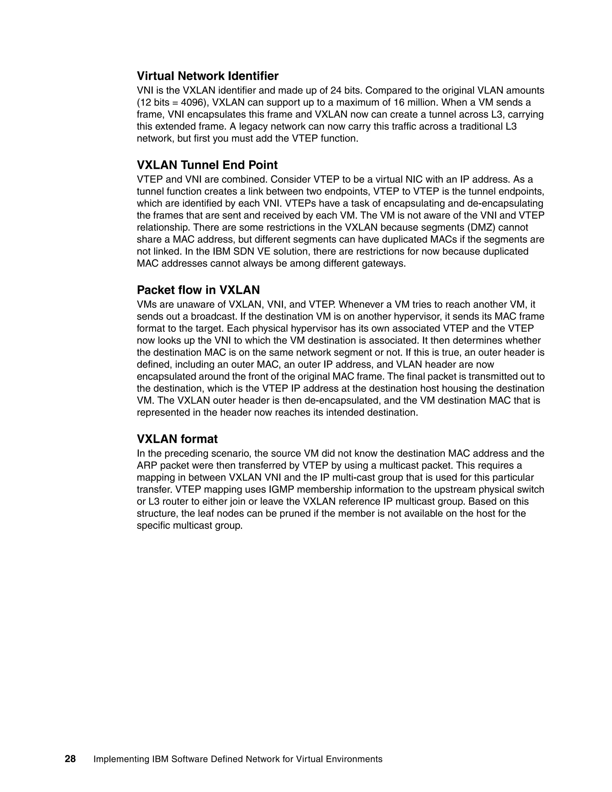 28 Implementing IBM Software Defined Network for Virtual Environments
Virtual Network Identifier
VNI is the VXLAN identifier and made up of 24 bits. Compared to the original VLAN amounts
(12 bits = 4096), VXLAN can support up to a maximum of 16 million. When a VM sends a
frame, VNI encapsulates this frame and VXLAN now can create a tunnel across L3, carrying
this extended frame. A legacy network can now carry this traffic across a traditional L3
network, but first you must add the VTEP function.
VXLAN Tunnel End Point
VTEP and VNI are combined. Consider VTEP to be a virtual NIC with an IP address. As a
tunnel function creates a link between two endpoints, VTEP to VTEP is the tunnel endpoints,
which are identified by each VNI. VTEPs have a task of encapsulating and de-encapsulating
the frames that are sent and received by each VM. The VM is not aware of the VNI and VTEP
relationship. There are some restrictions in the VXLAN because segments (DMZ) cannot
share a MAC address, but different segments can have duplicated MACs if the segments are
not linked. In the IBM SDN VE solution, there are restrictions for now because duplicated
MAC addresses cannot always be among different gateways.
Packet flow in VXLAN
VMs are unaware of VXLAN, VNI, and VTEP. Whenever a VM tries to reach another VM, it
sends out a broadcast. If the destination VM is on another hypervisor, it sends its MAC frame
format to the target. Each physical hypervisor has its own associated VTEP and the VTEP
now looks up the VNI to which the VM destination is associated. It then determines whether
the destination MAC is on the same network segment or not. If this is true, an outer header is
defined, including an outer MAC, an outer IP address, and VLAN header are now
encapsulated around the front of the original MAC frame. The final packet is transmitted out to
the destination, which is the VTEP IP address at the destination host housing the destination
VM. The VXLAN outer header is then de-encapsulated, and the VM destination MAC that is
represented in the header now reaches its intended destination.
VXLAN format
In the preceding scenario, the source VM did not know the destination MAC address and the
ARP packet were then transferred by VTEP by using a multicast packet. This requires a
mapping in between VXLAN VNI and the IP multi-cast group that is used for this particular
transfer. VTEP mapping uses IGMP membership information to the upstream physical switch
or L3 router to either join or leave the VXLAN reference IP multicast group. Based on this
structure, the leaf nodes can be pruned if the member is not available on the host for the
specific multicast group.
 