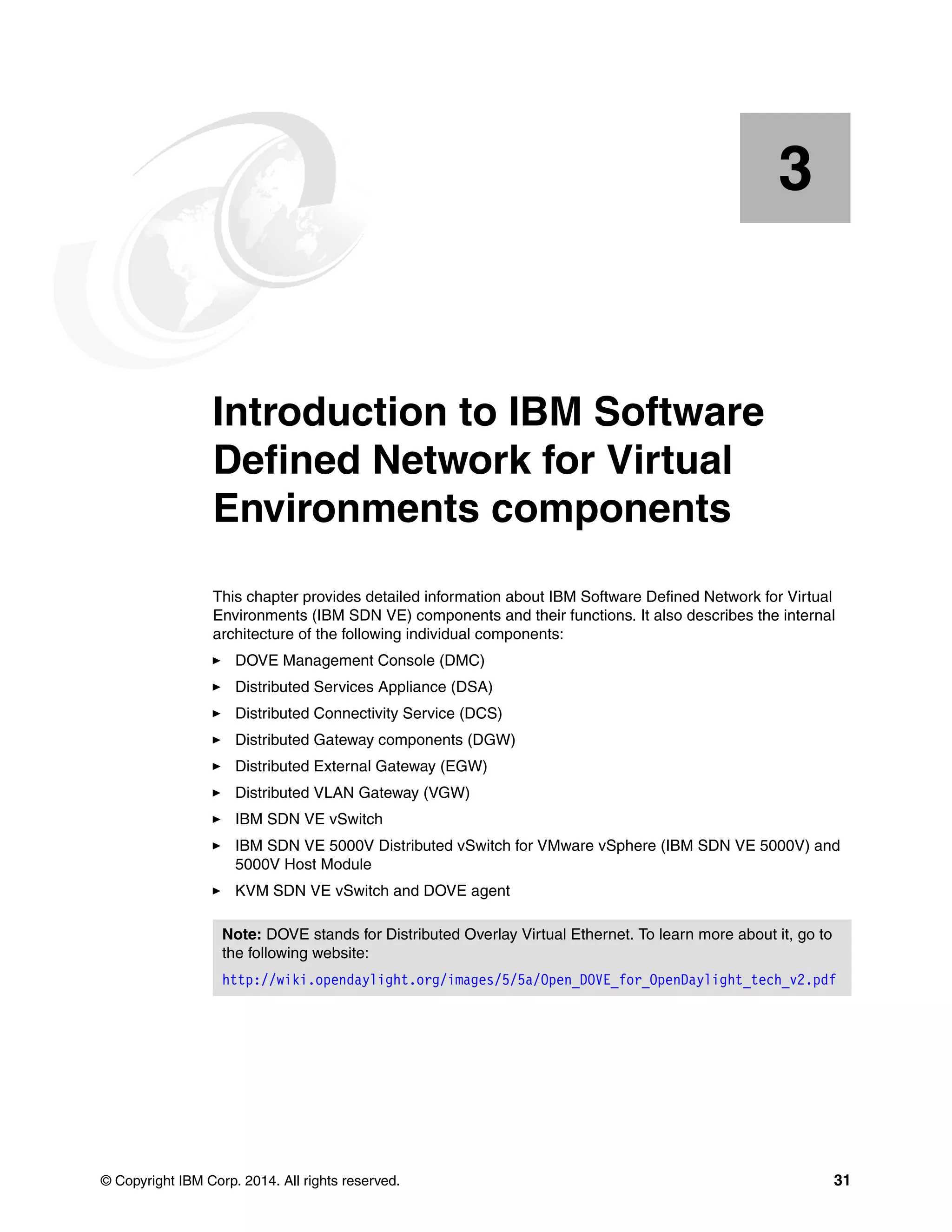 © Copyright IBM Corp. 2014. All rights reserved. 31
Chapter 3. Introduction to IBM Software
Defined Network for Virtual
Environments components
This chapter provides detailed information about IBM Software Defined Network for Virtual
Environments (IBM SDN VE) components and their functions. It also describes the internal
architecture of the following individual components:
DOVE Management Console (DMC)
Distributed Services Appliance (DSA)
Distributed Connectivity Service (DCS)
Distributed Gateway components (DGW)
Distributed External Gateway (EGW)
Distributed VLAN Gateway (VGW)
IBM SDN VE vSwitch
IBM SDN VE 5000V Distributed vSwitch for VMware vSphere (IBM SDN VE 5000V) and
5000V Host Module
KVM SDN VE vSwitch and DOVE agent
3
Note: DOVE stands for Distributed Overlay Virtual Ethernet. To learn more about it, go to
the following website:
http://wiki.opendaylight.org/images/5/5a/Open_DOVE_for_OpenDaylight_tech_v2.pdf
 