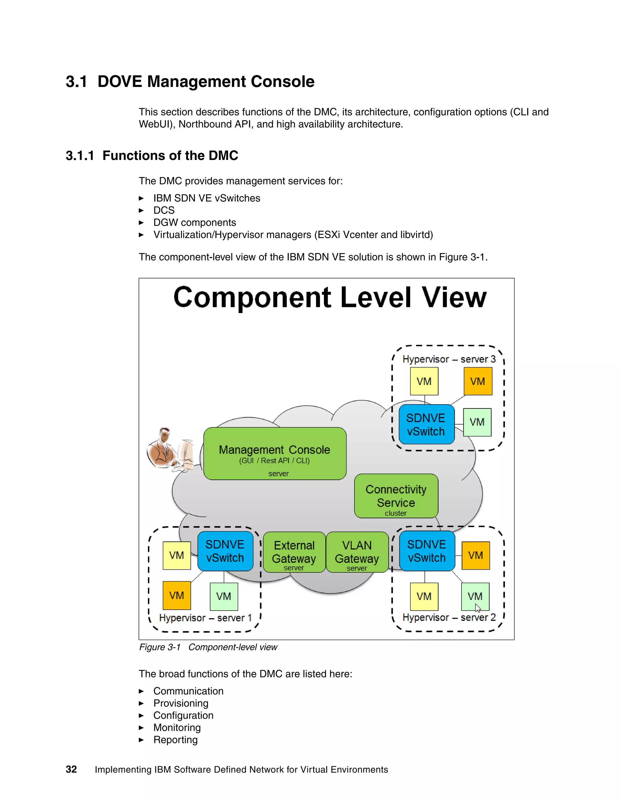 32 Implementing IBM Software Defined Network for Virtual Environments
3.1 DOVE Management Console
This section describes functions of the DMC, its architecture, configuration options (CLI and
WebUI), Northbound API, and high availability architecture.
3.1.1 Functions of the DMC
The DMC provides management services for:
IBM SDN VE vSwitches
DCS
DGW components
Virtualization/Hypervisor managers (ESXi Vcenter and libvirtd)
The component-level view of the IBM SDN VE solution is shown in Figure 3-1.
Figure 3-1 Component-level view
The broad functions of the DMC are listed here:
Communication
Provisioning
Configuration
Monitoring
Reporting
 