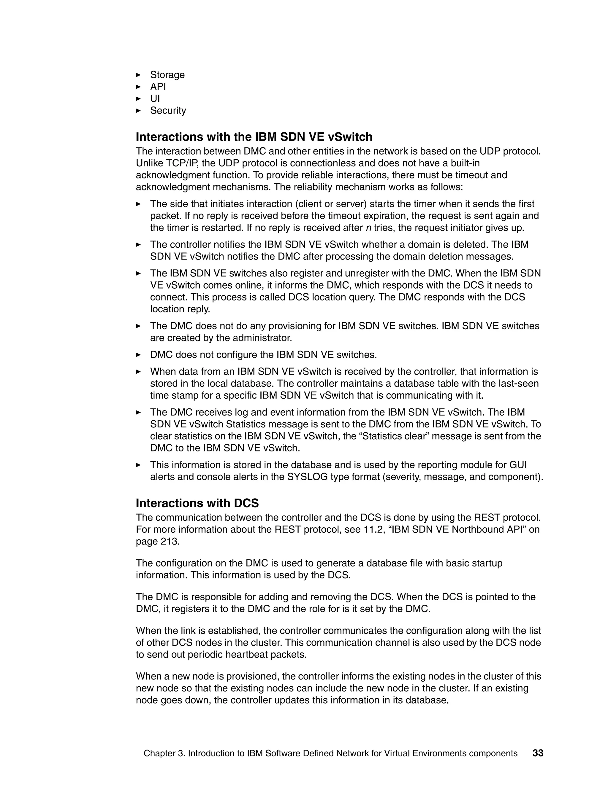 Chapter 3. Introduction to IBM Software Defined Network for Virtual Environments components 33
Storage
API
UI
Security
Interactions with the IBM SDN VE vSwitch
The interaction between DMC and other entities in the network is based on the UDP protocol.
Unlike TCP/IP, the UDP protocol is connectionless and does not have a built-in
acknowledgment function. To provide reliable interactions, there must be timeout and
acknowledgment mechanisms. The reliability mechanism works as follows:
The side that initiates interaction (client or server) starts the timer when it sends the first
packet. If no reply is received before the timeout expiration, the request is sent again and
the timer is restarted. If no reply is received after n tries, the request initiator gives up.
The controller notifies the IBM SDN VE vSwitch whether a domain is deleted. The IBM
SDN VE vSwitch notifies the DMC after processing the domain deletion messages.
The IBM SDN VE switches also register and unregister with the DMC. When the IBM SDN
VE vSwitch comes online, it informs the DMC, which responds with the DCS it needs to
connect. This process is called DCS location query. The DMC responds with the DCS
location reply.
The DMC does not do any provisioning for IBM SDN VE switches. IBM SDN VE switches
are created by the administrator.
DMC does not configure the IBM SDN VE switches.
When data from an IBM SDN VE vSwitch is received by the controller, that information is
stored in the local database. The controller maintains a database table with the last-seen
time stamp for a specific IBM SDN VE vSwitch that is communicating with it.
The DMC receives log and event information from the IBM SDN VE vSwitch. The IBM
SDN VE vSwitch Statistics message is sent to the DMC from the IBM SDN VE vSwitch. To
clear statistics on the IBM SDN VE vSwitch, the “Statistics clear” message is sent from the
DMC to the IBM SDN VE vSwitch.
This information is stored in the database and is used by the reporting module for GUI
alerts and console alerts in the SYSLOG type format (severity, message, and component).
Interactions with DCS
The communication between the controller and the DCS is done by using the REST protocol.
For more information about the REST protocol, see 11.2, “IBM SDN VE Northbound API” on
page 213.
The configuration on the DMC is used to generate a database file with basic startup
information. This information is used by the DCS.
The DMC is responsible for adding and removing the DCS. When the DCS is pointed to the
DMC, it registers it to the DMC and the role for is it set by the DMC.
When the link is established, the controller communicates the configuration along with the list
of other DCS nodes in the cluster. This communication channel is also used by the DCS node
to send out periodic heartbeat packets.
When a new node is provisioned, the controller informs the existing nodes in the cluster of this
new node so that the existing nodes can include the new node in the cluster. If an existing
node goes down, the controller updates this information in its database.
 
