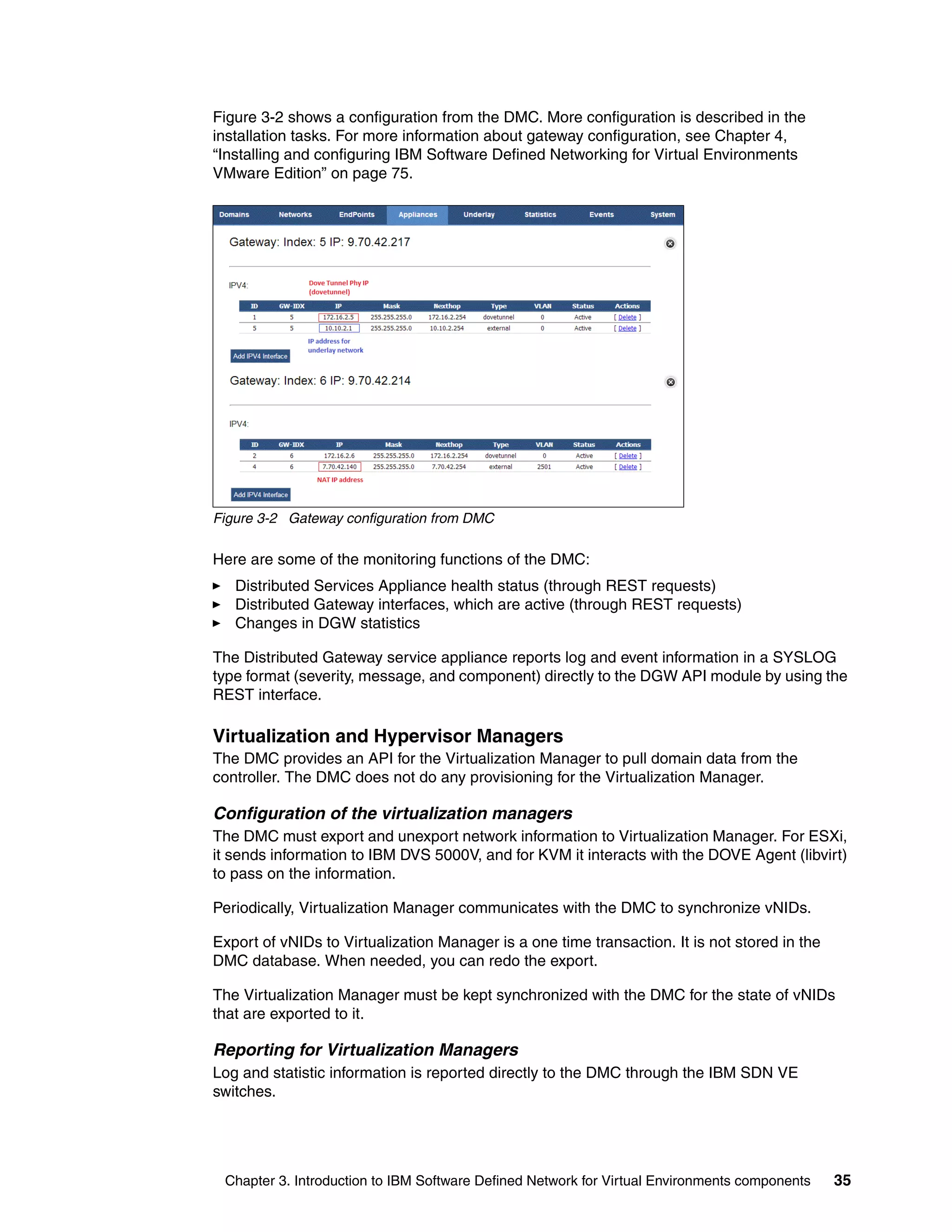 Chapter 3. Introduction to IBM Software Defined Network for Virtual Environments components 35
Figure 3-2 shows a configuration from the DMC. More configuration is described in the
installation tasks. For more information about gateway configuration, see Chapter 4,
“Installing and configuring IBM Software Defined Networking for Virtual Environments
VMware Edition” on page 75.
Figure 3-2 Gateway configuration from DMC
Here are some of the monitoring functions of the DMC:
Distributed Services Appliance health status (through REST requests)
Distributed Gateway interfaces, which are active (through REST requests)
Changes in DGW statistics
The Distributed Gateway service appliance reports log and event information in a SYSLOG
type format (severity, message, and component) directly to the DGW API module by using the
REST interface.
Virtualization and Hypervisor Managers
The DMC provides an API for the Virtualization Manager to pull domain data from the
controller. The DMC does not do any provisioning for the Virtualization Manager.
Configuration of the virtualization managers
The DMC must export and unexport network information to Virtualization Manager. For ESXi,
it sends information to IBM DVS 5000V, and for KVM it interacts with the DOVE Agent (libvirt)
to pass on the information.
Periodically, Virtualization Manager communicates with the DMC to synchronize vNIDs.
Export of vNIDs to Virtualization Manager is a one time transaction. It is not stored in the
DMC database. When needed, you can redo the export.
The Virtualization Manager must be kept synchronized with the DMC for the state of vNIDs
that are exported to it.
Reporting for Virtualization Managers
Log and statistic information is reported directly to the DMC through the IBM SDN VE
switches.
 