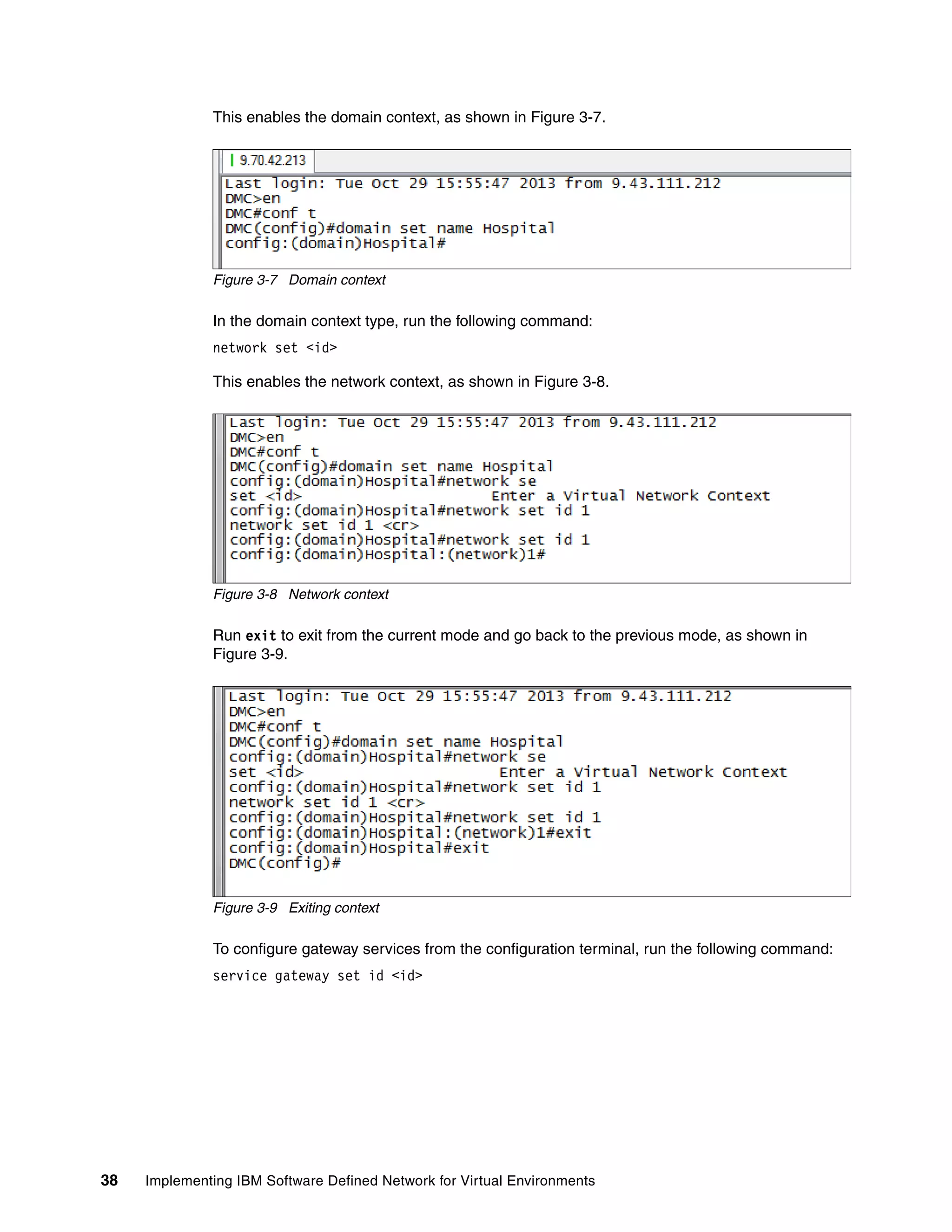 38 Implementing IBM Software Defined Network for Virtual Environments
This enables the domain context, as shown in Figure 3-7.
Figure 3-7 Domain context
In the domain context type, run the following command:
network set <id>
This enables the network context, as shown in Figure 3-8.
Figure 3-8 Network context
Run exit to exit from the current mode and go back to the previous mode, as shown in
Figure 3-9.
Figure 3-9 Exiting context
To configure gateway services from the configuration terminal, run the following command:
service gateway set id <id>
 