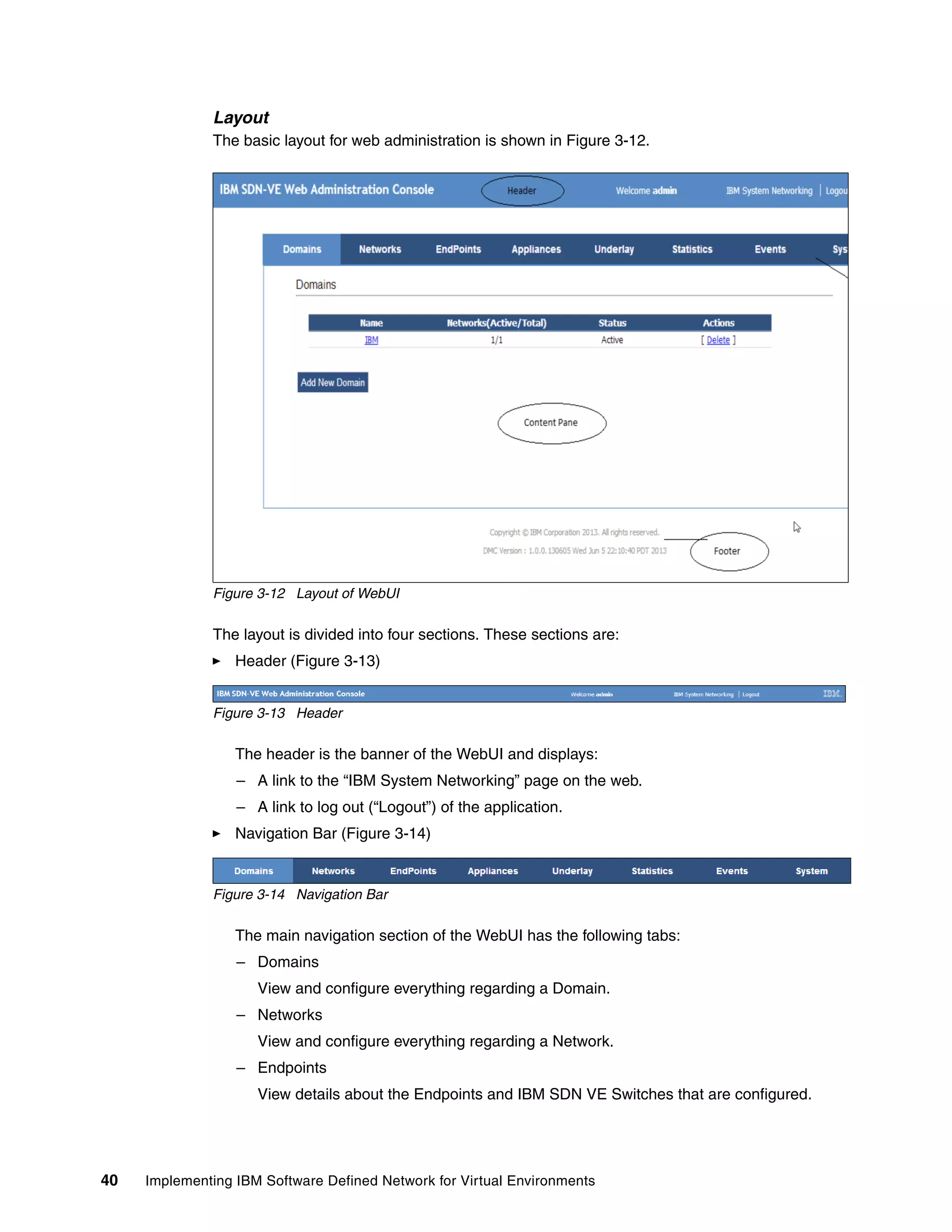 40 Implementing IBM Software Defined Network for Virtual Environments
Layout
The basic layout for web administration is shown in Figure 3-12.
Figure 3-12 Layout of WebUI
The layout is divided into four sections. These sections are:
Header (Figure 3-13)
Figure 3-13 Header
The header is the banner of the WebUI and displays:
– A link to the “IBM System Networking” page on the web.
– A link to log out (“Logout”) of the application.
Navigation Bar (Figure 3-14)
Figure 3-14 Navigation Bar
The main navigation section of the WebUI has the following tabs:
– Domains
View and configure everything regarding a Domain.
– Networks
View and configure everything regarding a Network.
– Endpoints
View details about the Endpoints and IBM SDN VE Switches that are configured.
 