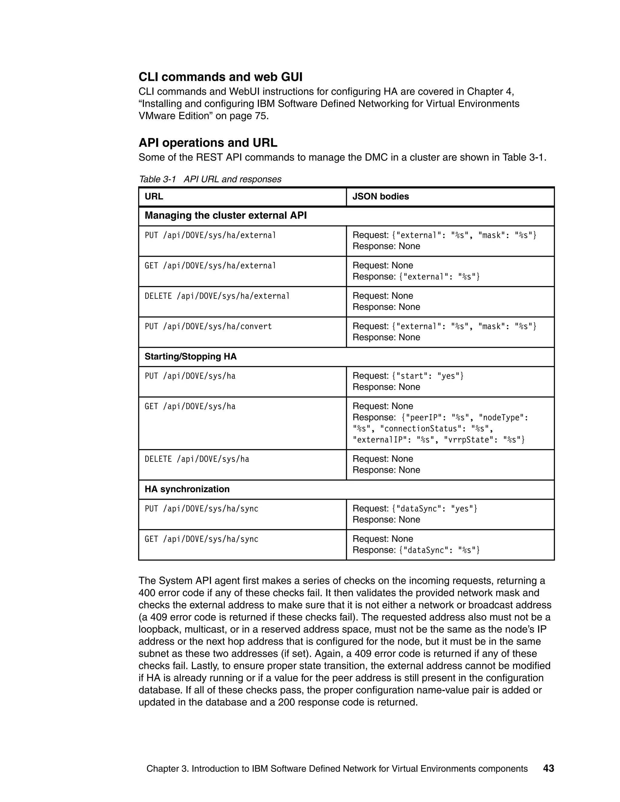 Chapter 3. Introduction to IBM Software Defined Network for Virtual Environments components 43
CLI commands and web GUI
CLI commands and WebUI instructions for configuring HA are covered in Chapter 4,
“Installing and configuring IBM Software Defined Networking for Virtual Environments
VMware Edition” on page 75.
API operations and URL
Some of the REST API commands to manage the DMC in a cluster are shown in Table 3-1.
Table 3-1 API URL and responses
The System API agent first makes a series of checks on the incoming requests, returning a
400 error code if any of these checks fail. It then validates the provided network mask and
checks the external address to make sure that it is not either a network or broadcast address
(a 409 error code is returned if these checks fail). The requested address also must not be a
loopback, multicast, or in a reserved address space, must not be the same as the node’s IP
address or the next hop address that is configured for the node, but it must be in the same
subnet as these two addresses (if set). Again, a 409 error code is returned if any of these
checks fail. Lastly, to ensure proper state transition, the external address cannot be modified
if HA is already running or if a value for the peer address is still present in the configuration
database. If all of these checks pass, the proper configuration name-value pair is added or
updated in the database and a 200 response code is returned.
URL JSON bodies
Managing the cluster external API
PUT /api/DOVE/sys/ha/external Request: {"external": "%s", "mask": "%s"}
Response: None
GET /api/DOVE/sys/ha/external Request: None
Response: {"external": "%s"}
DELETE /api/DOVE/sys/ha/external Request: None
Response: None
PUT /api/DOVE/sys/ha/convert Request: {"external": "%s", "mask": "%s"}
Response: None
Starting/Stopping HA
PUT /api/DOVE/sys/ha Request: {"start": "yes"}
Response: None
GET /api/DOVE/sys/ha Request: None
Response: {"peerIP": "%s", "nodeType":
"%s", "connectionStatus": "%s",
"externalIP": "%s", "vrrpState": "%s"}
DELETE /api/DOVE/sys/ha Request: None
Response: None
HA synchronization
PUT /api/DOVE/sys/ha/sync Request: {"dataSync": "yes"}
Response: None
GET /api/DOVE/sys/ha/sync Request: None
Response: {"dataSync": "%s"}
 