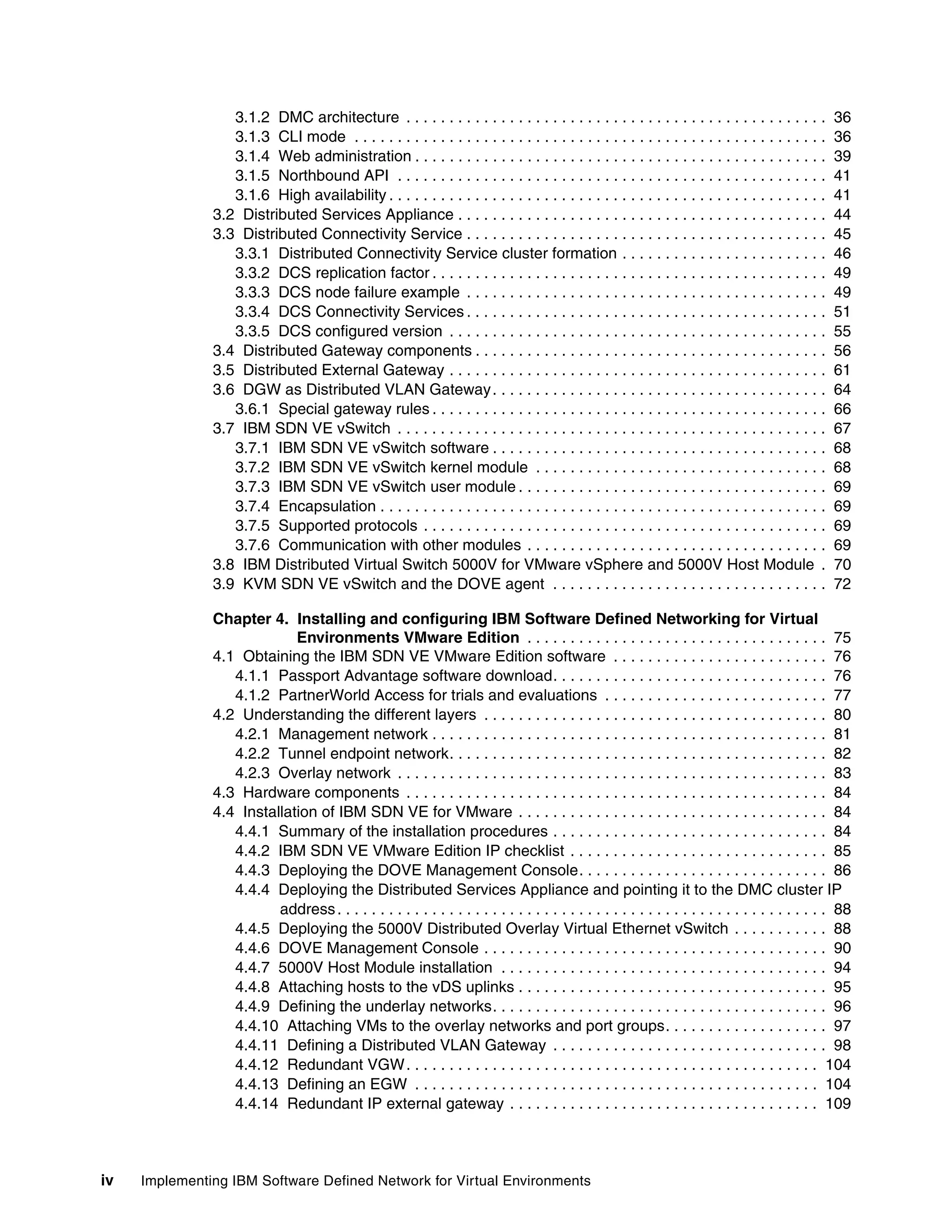 iv Implementing IBM Software Defined Network for Virtual Environments
3.1.2 DMC architecture . . . . . . . . . . . . . . . . . . . . . . . . . . . . . . . . . . . . . . . . . . . . . . . . . 36
3.1.3 CLI mode . . . . . . . . . . . . . . . . . . . . . . . . . . . . . . . . . . . . . . . . . . . . . . . . . . . . . . . 36
3.1.4 Web administration . . . . . . . . . . . . . . . . . . . . . . . . . . . . . . . . . . . . . . . . . . . . . . . . 39
3.1.5 Northbound API . . . . . . . . . . . . . . . . . . . . . . . . . . . . . . . . . . . . . . . . . . . . . . . . . . 41
3.1.6 High availability . . . . . . . . . . . . . . . . . . . . . . . . . . . . . . . . . . . . . . . . . . . . . . . . . . . 41
3.2 Distributed Services Appliance . . . . . . . . . . . . . . . . . . . . . . . . . . . . . . . . . . . . . . . . . . . 44
3.3 Distributed Connectivity Service . . . . . . . . . . . . . . . . . . . . . . . . . . . . . . . . . . . . . . . . . . 45
3.3.1 Distributed Connectivity Service cluster formation . . . . . . . . . . . . . . . . . . . . . . . . 46
3.3.2 DCS replication factor . . . . . . . . . . . . . . . . . . . . . . . . . . . . . . . . . . . . . . . . . . . . . . 49
3.3.3 DCS node failure example . . . . . . . . . . . . . . . . . . . . . . . . . . . . . . . . . . . . . . . . . . 49
3.3.4 DCS Connectivity Services . . . . . . . . . . . . . . . . . . . . . . . . . . . . . . . . . . . . . . . . . . 51
3.3.5 DCS configured version . . . . . . . . . . . . . . . . . . . . . . . . . . . . . . . . . . . . . . . . . . . . 55
3.4 Distributed Gateway components . . . . . . . . . . . . . . . . . . . . . . . . . . . . . . . . . . . . . . . . . 56
3.5 Distributed External Gateway . . . . . . . . . . . . . . . . . . . . . . . . . . . . . . . . . . . . . . . . . . . . 61
3.6 DGW as Distributed VLAN Gateway. . . . . . . . . . . . . . . . . . . . . . . . . . . . . . . . . . . . . . . 64
3.6.1 Special gateway rules . . . . . . . . . . . . . . . . . . . . . . . . . . . . . . . . . . . . . . . . . . . . . . 66
3.7 IBM SDN VE vSwitch . . . . . . . . . . . . . . . . . . . . . . . . . . . . . . . . . . . . . . . . . . . . . . . . . . 67
3.7.1 IBM SDN VE vSwitch software . . . . . . . . . . . . . . . . . . . . . . . . . . . . . . . . . . . . . . . 68
3.7.2 IBM SDN VE vSwitch kernel module . . . . . . . . . . . . . . . . . . . . . . . . . . . . . . . . . . 68
3.7.3 IBM SDN VE vSwitch user module . . . . . . . . . . . . . . . . . . . . . . . . . . . . . . . . . . . . 69
3.7.4 Encapsulation . . . . . . . . . . . . . . . . . . . . . . . . . . . . . . . . . . . . . . . . . . . . . . . . . . . . 69
3.7.5 Supported protocols . . . . . . . . . . . . . . . . . . . . . . . . . . . . . . . . . . . . . . . . . . . . . . . 69
3.7.6 Communication with other modules . . . . . . . . . . . . . . . . . . . . . . . . . . . . . . . . . . . 69
3.8 IBM Distributed Virtual Switch 5000V for VMware vSphere and 5000V Host Module . 70
3.9 KVM SDN VE vSwitch and the DOVE agent . . . . . . . . . . . . . . . . . . . . . . . . . . . . . . . . 72
Chapter 4. Installing and configuring IBM Software Defined Networking for Virtual
Environments VMware Edition . . . . . . . . . . . . . . . . . . . . . . . . . . . . . . . . . . . 75
4.1 Obtaining the IBM SDN VE VMware Edition software . . . . . . . . . . . . . . . . . . . . . . . . . 76
4.1.1 Passport Advantage software download. . . . . . . . . . . . . . . . . . . . . . . . . . . . . . . . 76
4.1.2 PartnerWorld Access for trials and evaluations . . . . . . . . . . . . . . . . . . . . . . . . . . 77
4.2 Understanding the different layers . . . . . . . . . . . . . . . . . . . . . . . . . . . . . . . . . . . . . . . . 80
4.2.1 Management network . . . . . . . . . . . . . . . . . . . . . . . . . . . . . . . . . . . . . . . . . . . . . . 81
4.2.2 Tunnel endpoint network. . . . . . . . . . . . . . . . . . . . . . . . . . . . . . . . . . . . . . . . . . . . 82
4.2.3 Overlay network . . . . . . . . . . . . . . . . . . . . . . . . . . . . . . . . . . . . . . . . . . . . . . . . . . 83
4.3 Hardware components . . . . . . . . . . . . . . . . . . . . . . . . . . . . . . . . . . . . . . . . . . . . . . . . . 84
4.4 Installation of IBM SDN VE for VMware . . . . . . . . . . . . . . . . . . . . . . . . . . . . . . . . . . . . 84
4.4.1 Summary of the installation procedures . . . . . . . . . . . . . . . . . . . . . . . . . . . . . . . . 84
4.4.2 IBM SDN VE VMware Edition IP checklist . . . . . . . . . . . . . . . . . . . . . . . . . . . . . . 85
4.4.3 Deploying the DOVE Management Console. . . . . . . . . . . . . . . . . . . . . . . . . . . . . 86
4.4.4 Deploying the Distributed Services Appliance and pointing it to the DMC cluster IP
address. . . . . . . . . . . . . . . . . . . . . . . . . . . . . . . . . . . . . . . . . . . . . . . . . . . . . . . . . 88
4.4.5 Deploying the 5000V Distributed Overlay Virtual Ethernet vSwitch . . . . . . . . . . . 88
4.4.6 DOVE Management Console . . . . . . . . . . . . . . . . . . . . . . . . . . . . . . . . . . . . . . . . 90
4.4.7 5000V Host Module installation . . . . . . . . . . . . . . . . . . . . . . . . . . . . . . . . . . . . . . 94
4.4.8 Attaching hosts to the vDS uplinks . . . . . . . . . . . . . . . . . . . . . . . . . . . . . . . . . . . . 95
4.4.9 Defining the underlay networks. . . . . . . . . . . . . . . . . . . . . . . . . . . . . . . . . . . . . . . 96
4.4.10 Attaching VMs to the overlay networks and port groups. . . . . . . . . . . . . . . . . . . 97
4.4.11 Defining a Distributed VLAN Gateway . . . . . . . . . . . . . . . . . . . . . . . . . . . . . . . . 98
4.4.12 Redundant VGW. . . . . . . . . . . . . . . . . . . . . . . . . . . . . . . . . . . . . . . . . . . . . . . . 104
4.4.13 Defining an EGW . . . . . . . . . . . . . . . . . . . . . . . . . . . . . . . . . . . . . . . . . . . . . . . 104
4.4.14 Redundant IP external gateway . . . . . . . . . . . . . . . . . . . . . . . . . . . . . . . . . . . . 109
 