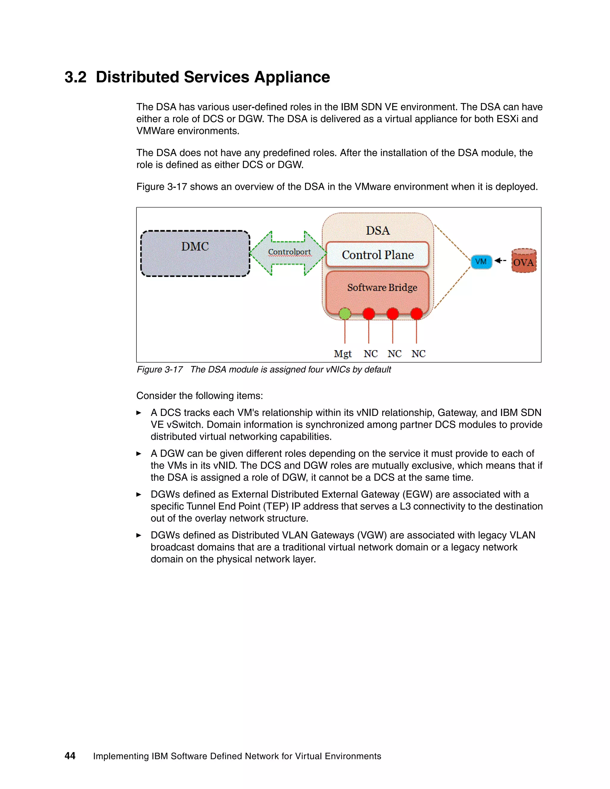 44 Implementing IBM Software Defined Network for Virtual Environments
3.2 Distributed Services Appliance
The DSA has various user-defined roles in the IBM SDN VE environment. The DSA can have
either a role of DCS or DGW. The DSA is delivered as a virtual appliance for both ESXi and
VMWare environments.
The DSA does not have any predefined roles. After the installation of the DSA module, the
role is defined as either DCS or DGW.
Figure 3-17 shows an overview of the DSA in the VMware environment when it is deployed.
Figure 3-17 The DSA module is assigned four vNICs by default
Consider the following items:
A DCS tracks each VM's relationship within its vNID relationship, Gateway, and IBM SDN
VE vSwitch. Domain information is synchronized among partner DCS modules to provide
distributed virtual networking capabilities.
A DGW can be given different roles depending on the service it must provide to each of
the VMs in its vNID. The DCS and DGW roles are mutually exclusive, which means that if
the DSA is assigned a role of DGW, it cannot be a DCS at the same time.
DGWs defined as External Distributed External Gateway (EGW) are associated with a
specific Tunnel End Point (TEP) IP address that serves a L3 connectivity to the destination
out of the overlay network structure.
DGWs defined as Distributed VLAN Gateways (VGW) are associated with legacy VLAN
broadcast domains that are a traditional virtual network domain or a legacy network
domain on the physical network layer.
 
