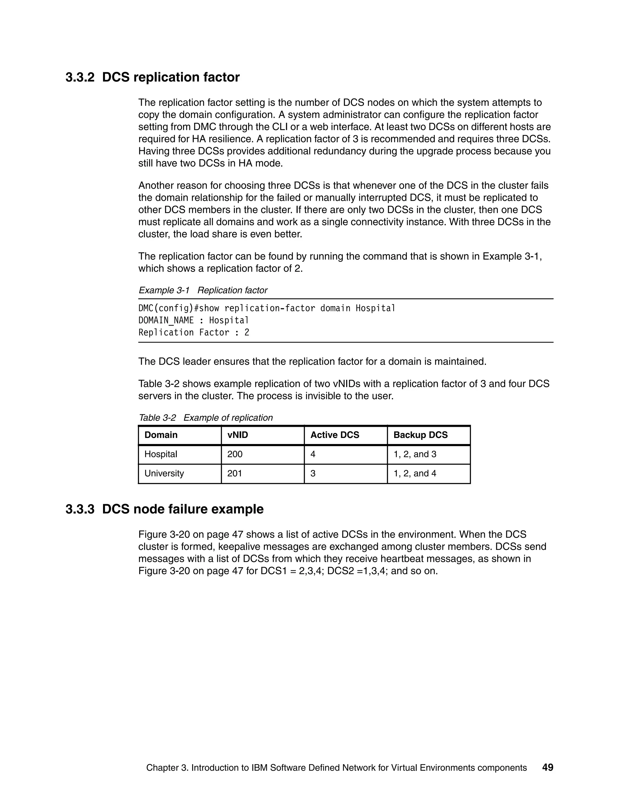 Chapter 3. Introduction to IBM Software Defined Network for Virtual Environments components 49
3.3.2 DCS replication factor
The replication factor setting is the number of DCS nodes on which the system attempts to
copy the domain configuration. A system administrator can configure the replication factor
setting from DMC through the CLI or a web interface. At least two DCSs on different hosts are
required for HA resilience. A replication factor of 3 is recommended and requires three DCSs.
Having three DCSs provides additional redundancy during the upgrade process because you
still have two DCSs in HA mode.
Another reason for choosing three DCSs is that whenever one of the DCS in the cluster fails
the domain relationship for the failed or manually interrupted DCS, it must be replicated to
other DCS members in the cluster. If there are only two DCSs in the cluster, then one DCS
must replicate all domains and work as a single connectivity instance. With three DCSs in the
cluster, the load share is even better.
The replication factor can be found by running the command that is shown in Example 3-1,
which shows a replication factor of 2.
Example 3-1 Replication factor
DMC(config)#show replication-factor domain Hospital
DOMAIN_NAME : Hospital
Replication Factor : 2
The DCS leader ensures that the replication factor for a domain is maintained.
Table 3-2 shows example replication of two vNIDs with a replication factor of 3 and four DCS
servers in the cluster. The process is invisible to the user.
Table 3-2 Example of replication
3.3.3 DCS node failure example
Figure 3-20 on page 47 shows a list of active DCSs in the environment. When the DCS
cluster is formed, keepalive messages are exchanged among cluster members. DCSs send
messages with a list of DCSs from which they receive heartbeat messages, as shown in
Figure 3-20 on page 47 for DCS1 = 2,3,4; DCS2 =1,3,4; and so on.
Domain vNID Active DCS Backup DCS
Hospital 200 4 1, 2, and 3
University 201 3 1, 2, and 4
 