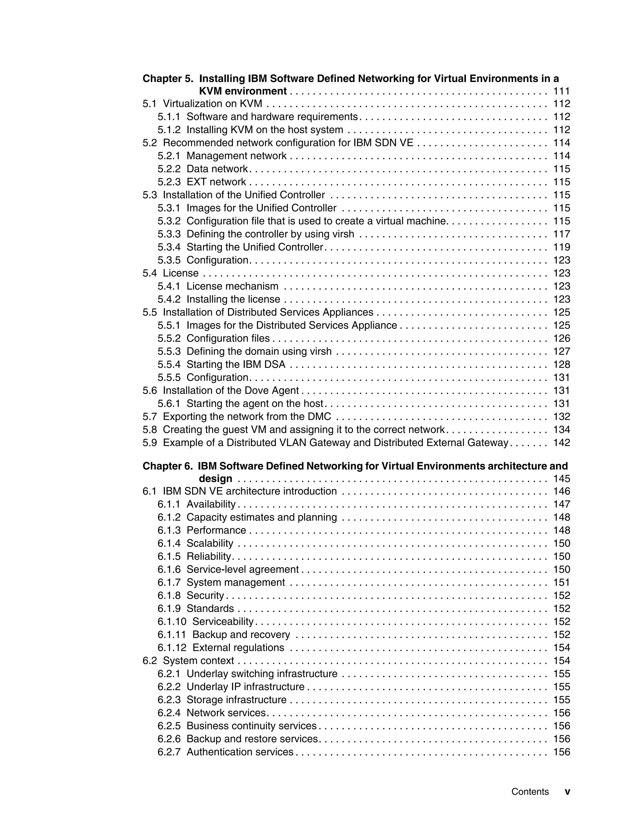 Contents v
Chapter 5. Installing IBM Software Defined Networking for Virtual Environments in a
KVM environment . . . . . . . . . . . . . . . . . . . . . . . . . . . . . . . . . . . . . . . . . . . . . 111
5.1 Virtualization on KVM . . . . . . . . . . . . . . . . . . . . . . . . . . . . . . . . . . . . . . . . . . . . . . . . . 112
5.1.1 Software and hardware requirements. . . . . . . . . . . . . . . . . . . . . . . . . . . . . . . . . 112
5.1.2 Installing KVM on the host system . . . . . . . . . . . . . . . . . . . . . . . . . . . . . . . . . . . 112
5.2 Recommended network configuration for IBM SDN VE . . . . . . . . . . . . . . . . . . . . . . . 114
5.2.1 Management network . . . . . . . . . . . . . . . . . . . . . . . . . . . . . . . . . . . . . . . . . . . . . 114
5.2.2 Data network. . . . . . . . . . . . . . . . . . . . . . . . . . . . . . . . . . . . . . . . . . . . . . . . . . . . 115
5.2.3 EXT network . . . . . . . . . . . . . . . . . . . . . . . . . . . . . . . . . . . . . . . . . . . . . . . . . . . . 115
5.3 Installation of the Unified Controller . . . . . . . . . . . . . . . . . . . . . . . . . . . . . . . . . . . . . . 115
5.3.1 Images for the Unified Controller . . . . . . . . . . . . . . . . . . . . . . . . . . . . . . . . . . . . 115
5.3.2 Configuration file that is used to create a virtual machine. . . . . . . . . . . . . . . . . . 115
5.3.3 Defining the controller by using virsh . . . . . . . . . . . . . . . . . . . . . . . . . . . . . . . . . 117
5.3.4 Starting the Unified Controller. . . . . . . . . . . . . . . . . . . . . . . . . . . . . . . . . . . . . . . 119
5.3.5 Configuration. . . . . . . . . . . . . . . . . . . . . . . . . . . . . . . . . . . . . . . . . . . . . . . . . . . . 123
5.4 License . . . . . . . . . . . . . . . . . . . . . . . . . . . . . . . . . . . . . . . . . . . . . . . . . . . . . . . . . . . . 123
5.4.1 License mechanism . . . . . . . . . . . . . . . . . . . . . . . . . . . . . . . . . . . . . . . . . . . . . . 123
5.4.2 Installing the license . . . . . . . . . . . . . . . . . . . . . . . . . . . . . . . . . . . . . . . . . . . . . . 123
5.5 Installation of Distributed Services Appliances . . . . . . . . . . . . . . . . . . . . . . . . . . . . . . 125
5.5.1 Images for the Distributed Services Appliance . . . . . . . . . . . . . . . . . . . . . . . . . . 125
5.5.2 Configuration files . . . . . . . . . . . . . . . . . . . . . . . . . . . . . . . . . . . . . . . . . . . . . . . . 126
5.5.3 Defining the domain using virsh . . . . . . . . . . . . . . . . . . . . . . . . . . . . . . . . . . . . . 127
5.5.4 Starting the IBM DSA . . . . . . . . . . . . . . . . . . . . . . . . . . . . . . . . . . . . . . . . . . . . . 128
5.5.5 Configuration. . . . . . . . . . . . . . . . . . . . . . . . . . . . . . . . . . . . . . . . . . . . . . . . . . . . 131
5.6 Installation of the Dove Agent . . . . . . . . . . . . . . . . . . . . . . . . . . . . . . . . . . . . . . . . . . . 131
5.6.1 Starting the agent on the host. . . . . . . . . . . . . . . . . . . . . . . . . . . . . . . . . . . . . . . 131
5.7 Exporting the network from the DMC . . . . . . . . . . . . . . . . . . . . . . . . . . . . . . . . . . . . . 132
5.8 Creating the guest VM and assigning it to the correct network. . . . . . . . . . . . . . . . . . 134
5.9 Example of a Distributed VLAN Gateway and Distributed External Gateway. . . . . . . 142
Chapter 6. IBM Software Defined Networking for Virtual Environments architecture and
design . . . . . . . . . . . . . . . . . . . . . . . . . . . . . . . . . . . . . . . . . . . . . . . . . . . . . . 145
6.1 IBM SDN VE architecture introduction . . . . . . . . . . . . . . . . . . . . . . . . . . . . . . . . . . . . 146
6.1.1 Availability . . . . . . . . . . . . . . . . . . . . . . . . . . . . . . . . . . . . . . . . . . . . . . . . . . . . . . 147
6.1.2 Capacity estimates and planning . . . . . . . . . . . . . . . . . . . . . . . . . . . . . . . . . . . . 148
6.1.3 Performance . . . . . . . . . . . . . . . . . . . . . . . . . . . . . . . . . . . . . . . . . . . . . . . . . . . . 148
6.1.4 Scalability . . . . . . . . . . . . . . . . . . . . . . . . . . . . . . . . . . . . . . . . . . . . . . . . . . . . . . 150
6.1.5 Reliability. . . . . . . . . . . . . . . . . . . . . . . . . . . . . . . . . . . . . . . . . . . . . . . . . . . . . . . 150
6.1.6 Service-level agreement . . . . . . . . . . . . . . . . . . . . . . . . . . . . . . . . . . . . . . . . . . . 150
6.1.7 System management . . . . . . . . . . . . . . . . . . . . . . . . . . . . . . . . . . . . . . . . . . . . . 151
6.1.8 Security . . . . . . . . . . . . . . . . . . . . . . . . . . . . . . . . . . . . . . . . . . . . . . . . . . . . . . . . 152
6.1.9 Standards . . . . . . . . . . . . . . . . . . . . . . . . . . . . . . . . . . . . . . . . . . . . . . . . . . . . . . 152
6.1.10 Serviceability. . . . . . . . . . . . . . . . . . . . . . . . . . . . . . . . . . . . . . . . . . . . . . . . . . . 152
6.1.11 Backup and recovery . . . . . . . . . . . . . . . . . . . . . . . . . . . . . . . . . . . . . . . . . . . . 152
6.1.12 External regulations . . . . . . . . . . . . . . . . . . . . . . . . . . . . . . . . . . . . . . . . . . . . . 154
6.2 System context . . . . . . . . . . . . . . . . . . . . . . . . . . . . . . . . . . . . . . . . . . . . . . . . . . . . . . 154
6.2.1 Underlay switching infrastructure . . . . . . . . . . . . . . . . . . . . . . . . . . . . . . . . . . . . 155
6.2.2 Underlay IP infrastructure . . . . . . . . . . . . . . . . . . . . . . . . . . . . . . . . . . . . . . . . . . 155
6.2.3 Storage infrastructure . . . . . . . . . . . . . . . . . . . . . . . . . . . . . . . . . . . . . . . . . . . . . 155
6.2.4 Network services. . . . . . . . . . . . . . . . . . . . . . . . . . . . . . . . . . . . . . . . . . . . . . . . . 156
6.2.5 Business continuity services . . . . . . . . . . . . . . . . . . . . . . . . . . . . . . . . . . . . . . . . 156
6.2.6 Backup and restore services. . . . . . . . . . . . . . . . . . . . . . . . . . . . . . . . . . . . . . . . 156
6.2.7 Authentication services . . . . . . . . . . . . . . . . . . . . . . . . . . . . . . . . . . . . . . . . . . . . 156
 