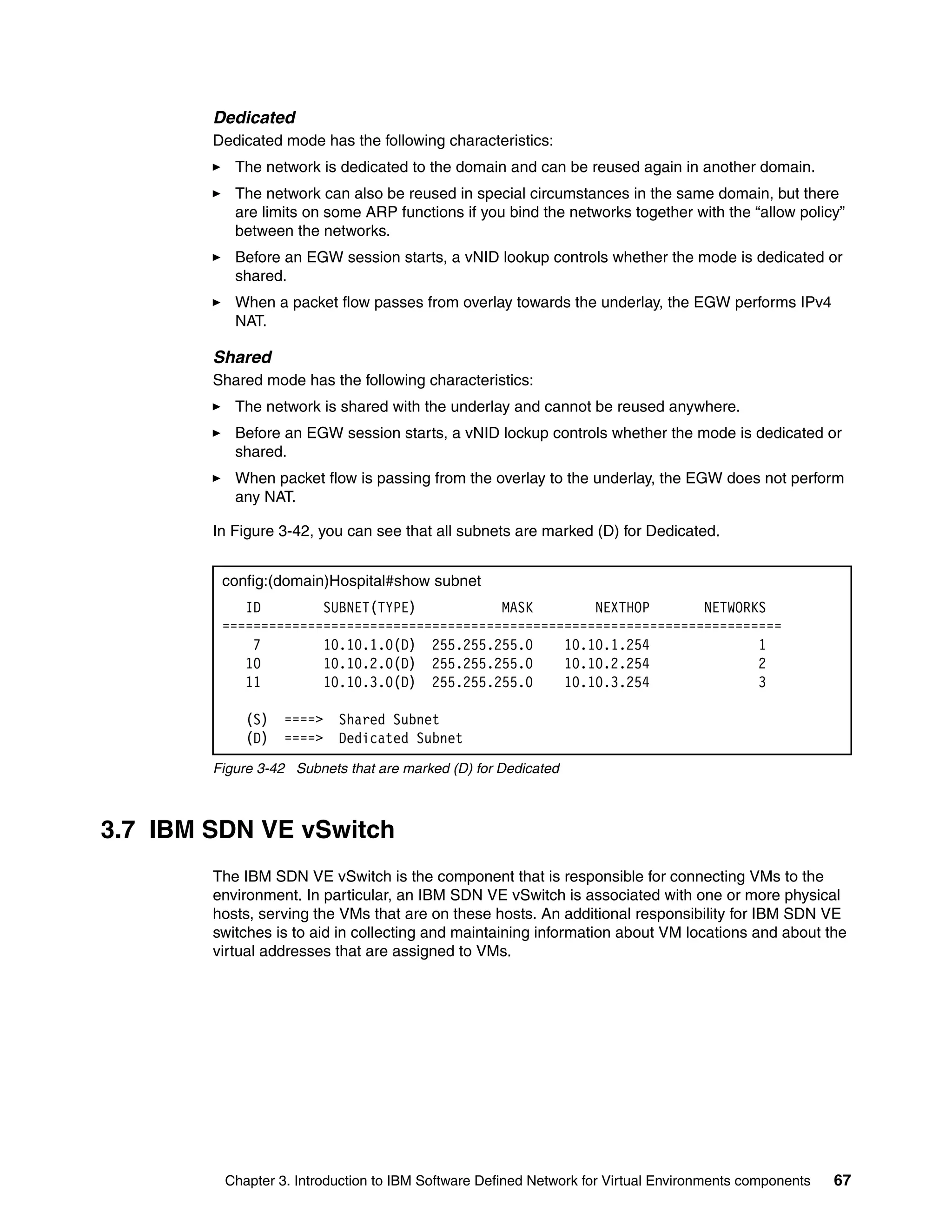 Chapter 3. Introduction to IBM Software Defined Network for Virtual Environments components 67
Dedicated
Dedicated mode has the following characteristics:
The network is dedicated to the domain and can be reused again in another domain.
The network can also be reused in special circumstances in the same domain, but there
are limits on some ARP functions if you bind the networks together with the “allow policy”
between the networks.
Before an EGW session starts, a vNID lookup controls whether the mode is dedicated or
shared.
When a packet flow passes from overlay towards the underlay, the EGW performs IPv4
NAT.
Shared
Shared mode has the following characteristics:
The network is shared with the underlay and cannot be reused anywhere.
Before an EGW session starts, a vNID lockup controls whether the mode is dedicated or
shared.
When packet flow is passing from the overlay to the underlay, the EGW does not perform
any NAT.
In Figure 3-42, you can see that all subnets are marked (D) for Dedicated.
Figure 3-42 Subnets that are marked (D) for Dedicated
3.7 IBM SDN VE vSwitch
The IBM SDN VE vSwitch is the component that is responsible for connecting VMs to the
environment. In particular, an IBM SDN VE vSwitch is associated with one or more physical
hosts, serving the VMs that are on these hosts. An additional responsibility for IBM SDN VE
switches is to aid in collecting and maintaining information about VM locations and about the
virtual addresses that are assigned to VMs.
config:(domain)Hospital#show subnet
ID SUBNET(TYPE) MASK NEXTHOP NETWORKS
========================================================================
7 10.10.1.0(D) 255.255.255.0 10.10.1.254 1
10 10.10.2.0(D) 255.255.255.0 10.10.2.254 2
11 10.10.3.0(D) 255.255.255.0 10.10.3.254 3
(S) ====> Shared Subnet
(D) ====> Dedicated Subnet
 