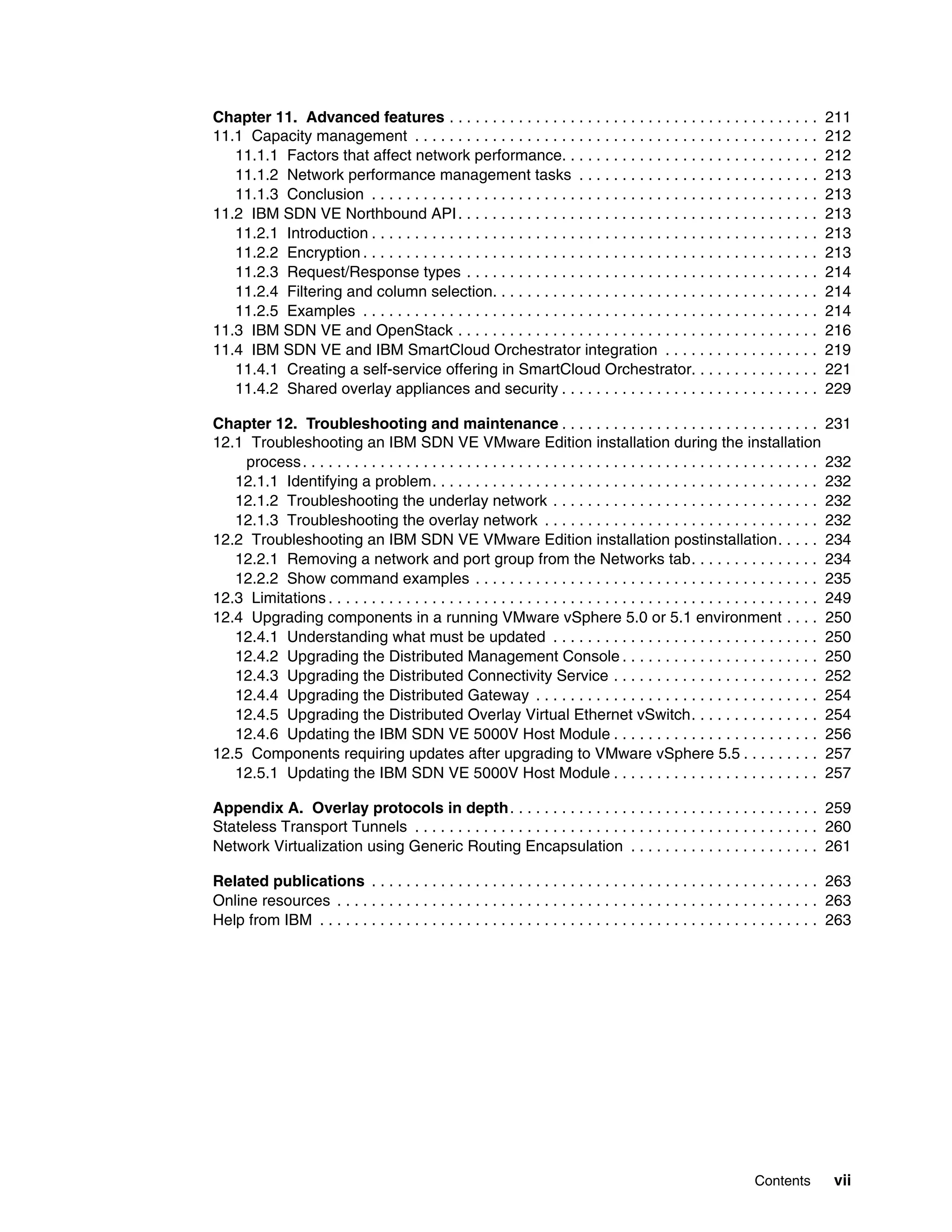 Contents vii
Chapter 11. Advanced features . . . . . . . . . . . . . . . . . . . . . . . . . . . . . . . . . . . . . . . . . . . 211
11.1 Capacity management . . . . . . . . . . . . . . . . . . . . . . . . . . . . . . . . . . . . . . . . . . . . . . . 212
11.1.1 Factors that affect network performance. . . . . . . . . . . . . . . . . . . . . . . . . . . . . . 212
11.1.2 Network performance management tasks . . . . . . . . . . . . . . . . . . . . . . . . . . . . 213
11.1.3 Conclusion . . . . . . . . . . . . . . . . . . . . . . . . . . . . . . . . . . . . . . . . . . . . . . . . . . . . 213
11.2 IBM SDN VE Northbound API. . . . . . . . . . . . . . . . . . . . . . . . . . . . . . . . . . . . . . . . . . 213
11.2.1 Introduction . . . . . . . . . . . . . . . . . . . . . . . . . . . . . . . . . . . . . . . . . . . . . . . . . . . . 213
11.2.2 Encryption . . . . . . . . . . . . . . . . . . . . . . . . . . . . . . . . . . . . . . . . . . . . . . . . . . . . . 213
11.2.3 Request/Response types . . . . . . . . . . . . . . . . . . . . . . . . . . . . . . . . . . . . . . . . . 214
11.2.4 Filtering and column selection. . . . . . . . . . . . . . . . . . . . . . . . . . . . . . . . . . . . . . 214
11.2.5 Examples . . . . . . . . . . . . . . . . . . . . . . . . . . . . . . . . . . . . . . . . . . . . . . . . . . . . . 214
11.3 IBM SDN VE and OpenStack . . . . . . . . . . . . . . . . . . . . . . . . . . . . . . . . . . . . . . . . . . 216
11.4 IBM SDN VE and IBM SmartCloud Orchestrator integration . . . . . . . . . . . . . . . . . . 219
11.4.1 Creating a self-service offering in SmartCloud Orchestrator. . . . . . . . . . . . . . . 221
11.4.2 Shared overlay appliances and security . . . . . . . . . . . . . . . . . . . . . . . . . . . . . . 229
Chapter 12. Troubleshooting and maintenance . . . . . . . . . . . . . . . . . . . . . . . . . . . . . . 231
12.1 Troubleshooting an IBM SDN VE VMware Edition installation during the installation
process. . . . . . . . . . . . . . . . . . . . . . . . . . . . . . . . . . . . . . . . . . . . . . . . . . . . . . . . . . . . 232
12.1.1 Identifying a problem. . . . . . . . . . . . . . . . . . . . . . . . . . . . . . . . . . . . . . . . . . . . . 232
12.1.2 Troubleshooting the underlay network . . . . . . . . . . . . . . . . . . . . . . . . . . . . . . . 232
12.1.3 Troubleshooting the overlay network . . . . . . . . . . . . . . . . . . . . . . . . . . . . . . . . 232
12.2 Troubleshooting an IBM SDN VE VMware Edition installation postinstallation. . . . . 234
12.2.1 Removing a network and port group from the Networks tab. . . . . . . . . . . . . . . 234
12.2.2 Show command examples . . . . . . . . . . . . . . . . . . . . . . . . . . . . . . . . . . . . . . . . 235
12.3 Limitations . . . . . . . . . . . . . . . . . . . . . . . . . . . . . . . . . . . . . . . . . . . . . . . . . . . . . . . . . 249
12.4 Upgrading components in a running VMware vSphere 5.0 or 5.1 environment . . . . 250
12.4.1 Understanding what must be updated . . . . . . . . . . . . . . . . . . . . . . . . . . . . . . . 250
12.4.2 Upgrading the Distributed Management Console . . . . . . . . . . . . . . . . . . . . . . . 250
12.4.3 Upgrading the Distributed Connectivity Service . . . . . . . . . . . . . . . . . . . . . . . . 252
12.4.4 Upgrading the Distributed Gateway . . . . . . . . . . . . . . . . . . . . . . . . . . . . . . . . . 254
12.4.5 Upgrading the Distributed Overlay Virtual Ethernet vSwitch. . . . . . . . . . . . . . . 254
12.4.6 Updating the IBM SDN VE 5000V Host Module . . . . . . . . . . . . . . . . . . . . . . . . 256
12.5 Components requiring updates after upgrading to VMware vSphere 5.5 . . . . . . . . . 257
12.5.1 Updating the IBM SDN VE 5000V Host Module . . . . . . . . . . . . . . . . . . . . . . . . 257
Appendix A. Overlay protocols in depth. . . . . . . . . . . . . . . . . . . . . . . . . . . . . . . . . . . . 259
Stateless Transport Tunnels . . . . . . . . . . . . . . . . . . . . . . . . . . . . . . . . . . . . . . . . . . . . . . . 260
Network Virtualization using Generic Routing Encapsulation . . . . . . . . . . . . . . . . . . . . . . 261
Related publications . . . . . . . . . . . . . . . . . . . . . . . . . . . . . . . . . . . . . . . . . . . . . . . . . . . . 263
Online resources . . . . . . . . . . . . . . . . . . . . . . . . . . . . . . . . . . . . . . . . . . . . . . . . . . . . . . . . 263
Help from IBM . . . . . . . . . . . . . . . . . . . . . . . . . . . . . . . . . . . . . . . . . . . . . . . . . . . . . . . . . . 263
 