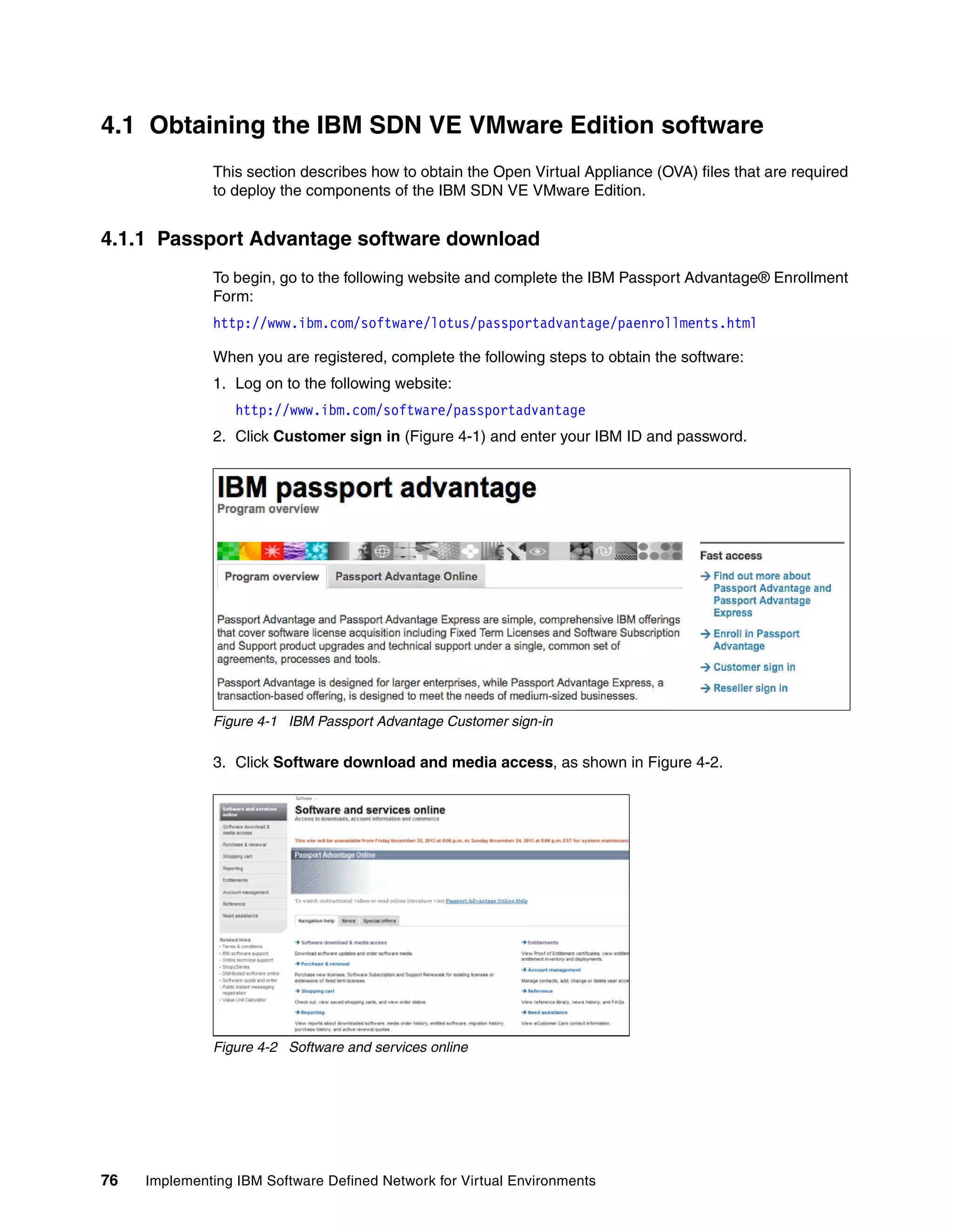 76 Implementing IBM Software Defined Network for Virtual Environments
4.1 Obtaining the IBM SDN VE VMware Edition software
This section describes how to obtain the Open Virtual Appliance (OVA) files that are required
to deploy the components of the IBM SDN VE VMware Edition.
4.1.1 Passport Advantage software download
To begin, go to the following website and complete the IBM Passport Advantage® Enrollment
Form:
http://www.ibm.com/software/lotus/passportadvantage/paenrollments.html
When you are registered, complete the following steps to obtain the software:
1. Log on to the following website:
http://www.ibm.com/software/passportadvantage
2. Click Customer sign in (Figure 4-1) and enter your IBM ID and password.
Figure 4-1 IBM Passport Advantage Customer sign-in
3. Click Software download and media access, as shown in Figure 4-2.
Figure 4-2 Software and services online
 